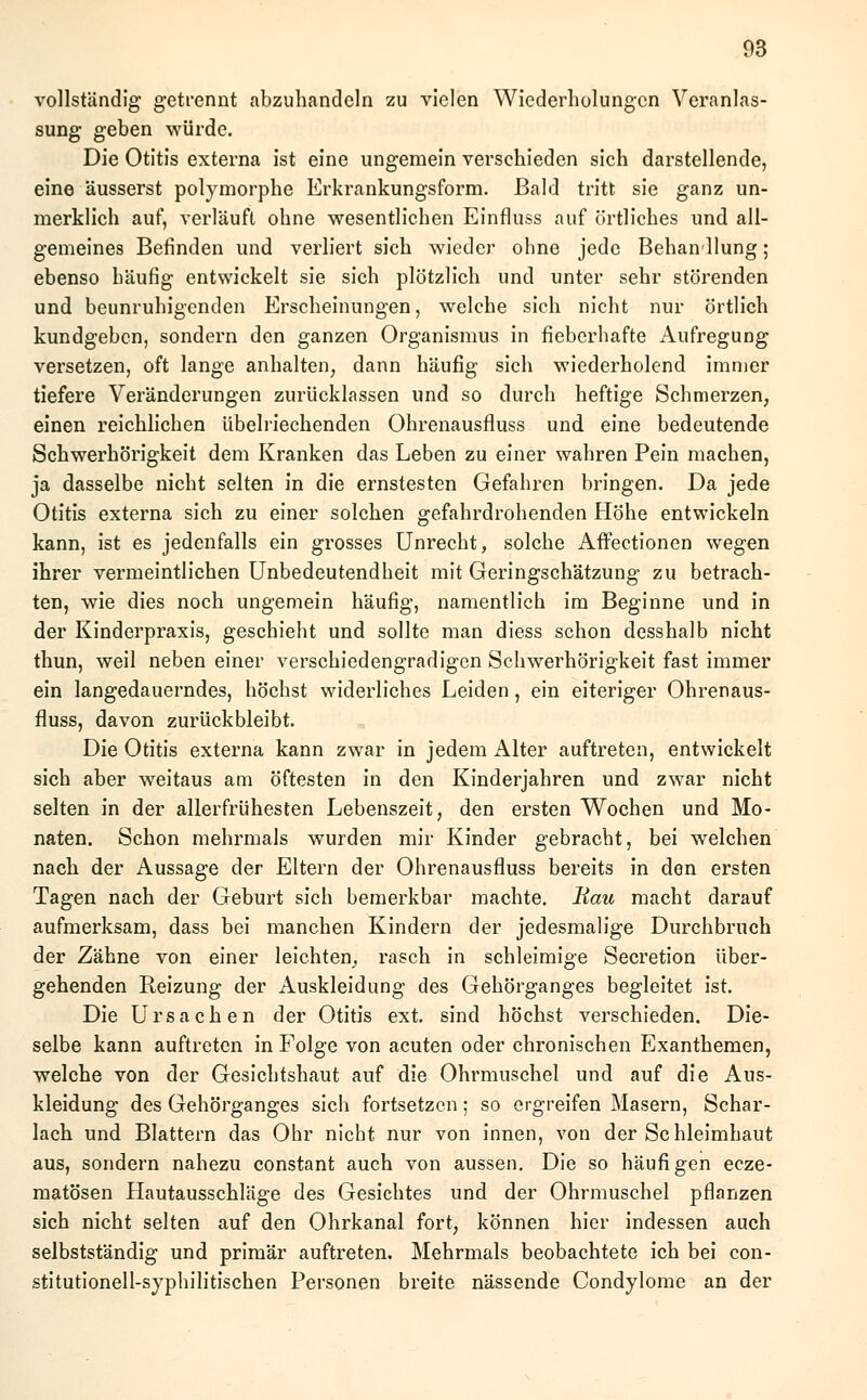 vollständig getrennt abzuhandeln zu vielen Wiederholungen Veranlas- sung geben würde. Die Otitis externa ist eine ungemein verschieden sich darstellende, eine äusserst polymorphe Erkrankungsform. Bald tritt sie ganz un- merklich auf, verläuft ohne wesentlichen Einfluss auf örtliches und all- gemeines Befinden und verliert sich wieder ohne jede Behandlung; ebenso häufig entwickelt sie sich plötzlich und unter sehr störenden und beunruhigenden Erscheinungen, welche sich nicht nur örtlich kundgeben, sondern den ganzen Organismus in fieberhafte Aufregung versetzen, oft lange anhalten, dann häufig sich wiederholend immer tiefere Veränderungen zurücklassen und so durch heftige Schmerzen, einen reichlichen übelriechenden Ohrenausfluss und eine bedeutende Schwerhörigkeit dem Kranken das Leben zu einer wahren Pein machen, ja dasselbe nicht selten in die ernstesten Gefahren bringen. Da jede Otitis externa sich zu einer solchen gefahrdrohenden Höhe entwickeln kann, ist es jedenfalls ein grosses Unrecht, solche Affectionen wegen ihrer vermeintlichen Unbedeutendheit mit Geringschätzung zu betrach- ten, wie dies noch ungemein häufig, namentlich im Beginne und in der Kinderpraxis, geschieht und sollte man diess schon desshalb nicht thun, weil neben einer verschiedengradigen Schwerhörigkeit fast immer ein langedauerndes, höchst widerliches Leiden, ein eiteriger Ohrenaus- fluss, davon zurückbleibt. Die Otitis externa kann zwar in jedem Alter auftreten, entwickelt sich aber weitaus am öftesten in den Kinderjahren und zwar nicht selten in der allerfrühesten Lebenszeit, den ersten Wochen und Mo- naten. Schon mehrmals wurden mir Kinder gebracht, bei welchen nach der Aussage der Eltern der Ohrenausfluss bereits in den ersten Tagen nach der Geburt sich bemerkbar machte. Bau macht darauf aufmerksam, dass bei manchen Kindern der jedesmalige Durchbruch der Zähne von einer leichten, rasch in schleimige Secretion über- gehenden Reizung der Auskleidung des Gehörganges begleitet ist. Die Ursachen der Otitis ext. sind höchst verschieden. Die- selbe kann auftreten in Folge von acuten oder chronischen Exanthemen, welche von der Gesichtshaut auf die Ohrmuschel und auf die Aus- kleidung des Gehörganges sich fortsetzen; so ergreifen Masern, Schar- lach und Blattern das Ohr nicht nur von innen, von der Schleimhaut aus, sondern nahezu constant auch von aussen. Die so häufigen ecze- matösen Hautausschläge des Gesichtes und der Ohrmuschel pflanzen sich nicht selten auf den Ohrkanal fort, können hier indessen auch selbstständig und primär auftreten. Mehrmals beobachtete ich bei con- stitutionell-syphilitischen Personen breite nässende Condylome an der