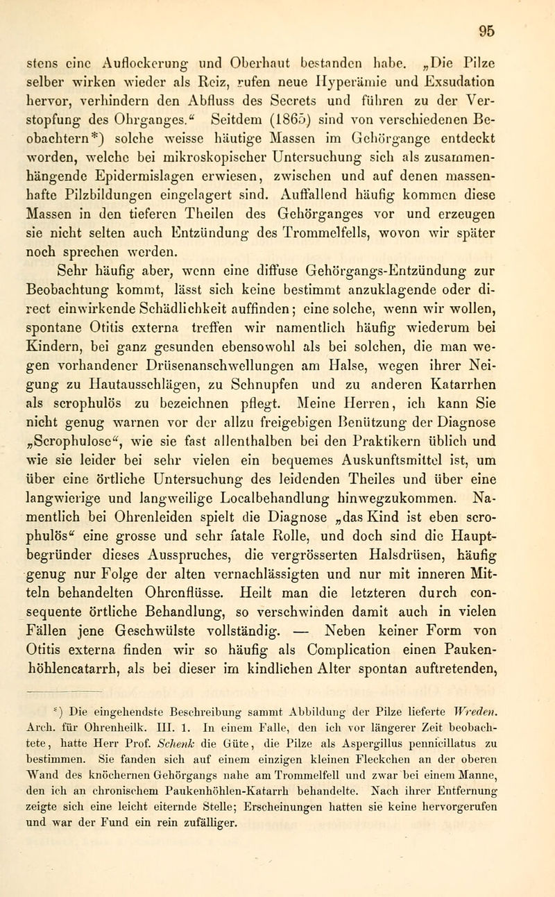 stens eine Auflockerung und Oberhaut bestanden habe. „Die Pilze selber wirken wieder als Reiz, rufen neue Hyperämie und Exsudation hervor, verhindern den Abfluss des Secrets und führen zu der Ver- stopfung des Ohrganges. Seitdem (1865) sind von verschiedenen Be- obachtern*) solche weisse häutige Massen im Gehörgange entdeckt worden, welche bei mikroskopischer Untersuchung sich als zusammen- hängende Epidermislagen erwiesen, zwischen und auf denen massen- hafte Pilzbildungen eingelagert sind. Auffallend häufig kommen diese Massen in den tieferen Theilen des Gehörganges vor und erzeugen sie nicht selten auch Entzündung des Trommelfells, wovon wir später noch sprechen werden. Sehr häufig aber, wenn eine diffuse Gehörgangs-Entzündung zur Beobachtung kommt, lässt sich keine bestimmt anzuklagende oder di- rect einwirkende Schädlichkeit auffinden; eine solche, wenn wir wollen, spontane Otitis externa treffen wir namentlich häufig wiederum bei Kindern, bei ganz gesunden ebensowohl als bei solchen, die man we- gen vorhandener Drüsenanschwellungen am Halse, wegen ihrer Nei- gung zu Hautausschlägen, zu Schnupfen und zu anderen Katarrhen als scrophulös zu bezeichnen pflegt. Meine Herren, ich kann Sie nicht genug warnen vor der allzu freigebigen Benützung der Diagnose „Scrophulose, wie sie fast allenthalben bei den Praktikern üblich und wie sie leider bei sehr vielen ein bequemes Auskunftsmittel ist, um über eine örtliche Untersuchung des leidenden Theiles und über eine langwierige und langweilige Localbehandlung hinwegzukommen. Na- mentlich bei Ohrenleiden spielt die Diagnose „das Kind ist eben scro- phulös eine grosse und sehr fatale Rolle, und doch sind die Haupt- begründer dieses Ausspruches, die vergrösserten Halsdrüsen, häufig genug nur Folge der alten vernachlässigten und nur mit inneren Mit- teln behandelten Ohrenflüsse. Heilt man die letzteren durch con- sequente örtliche Behandlung, so verschwinden damit auch in vielen Fällen jene Geschwülste vollständig. — Neben keiner Form von Otitis externa finden wir so häufig als Complication einen Pauken- höhlen catarrh, als bei dieser im kindlichen Alter spontan auftretenden, *) Die eingehendste Beschreibung sammt Abbildung der Pilze lieferte Wredeti. Arch. für Olirenheilk. III. 1. In einem Falle, den ich vor längerer Zeit beobach- tete , hatte Herr Prof. Schenk die Güte, die Pilze als Aspergillus pennicillatus zu bestimmen. Sie fanden sich auf einem einzigen kleinen Fleckchen an der oberen Wand des knöchernen Gehörgangs nahe am Trommelfell und zwar bei einem Manne, den ich an chronischem Paukenhöhlen-Katarrh behandelte. Nach ihrer Entfernung zeigte sich eine leicht eiternde Stelle; Erscheinungen hatten sie keine hervorgerufen und war der Fund ein rein zufälliger.