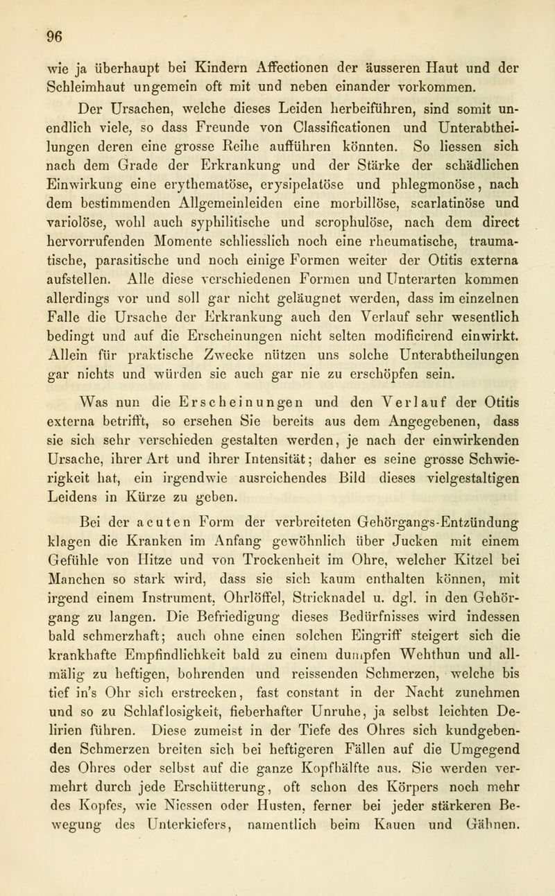 wie ja überhaupt bei Kindern Affectionen der äusseren Haut und der Schleimhaut ungemein oft mit und neben einander vorkommen. Der Ursachen, welche dieses Leiden herbeiführen, sind somit un- endlich viele, so dass Freunde von Classificationen und Unterabthei- lungen deren eine grosse Reihe aufführen könnten. So Hessen sich nach dem Grade der Erkrankung und der Stärke der schädlichen Einwirkung eine erythematöse, erysipelatöse und phlegmonöse, nach dem bestimmenden Allgemeinleiden eine morbillöse, scarlatinöse und variolöse, wohl auch syphilitische und scrophulöse, nach dem direct hervorrufenden Momente schliesslich noch eine rheumatische, trauma- tische, parasitische und noch einige Formen weiter der Otitis externa aufstellen. Alle diese verschiedenen Formen und Unterarten kommen allerdings vor und soll gar nicht geläugnet werden, dass im einzelnen Falle die Ursache der Erkrankung auch den Verlauf sehr wesentlich bedingt und auf die Erscheinungen nicht selten modificirend einwirkt. Allein für praktische Zwecke nützen uns solche Unterabtheilungen gar nichts und würden sie auch gar nie zu erschöpfen sein. Was nun die Erscheinungen und den Verlauf der Otitis externa betrifft, so ersehen Sie bereits aus dem Angegebenen, dass sie sich sehr verschieden gestalten werden, je nach der einwirkenden Ursache, ihrer Art und ihrer Intensität; daher es seine grosse Schwie- rigkeit hat, ein irgendwie ausreichendes Bild dieses vielgestaltigen Leidens in Kürze zu geben. Bei der acuten Form der verbreiteten Gehörgangs-Entzündung klagen die Kranken im Anfang gewöhnlich über Jucken mit einem Gefühle von Hitze und von Trockenheit im Ohre, welcher Kitzel bei Manchen so stark wird, dass sie sich kaum enthalten können, mit irgend einem Instrument, Ohrlöffel, Stricknadel u. dgl. in den Gehör- gang zu langen. Die Befriedigung dieses Bedürfnisses wird indessen bald schmerzhaft; auch ohne einen solchen Eingriff steigert sich die krankhafte Empfindlichkeit bald zu einem dumpfen Wehthun und all- mälig zu heftigen, bohrenden und reissenden Schmerzen, welche bis tief in's Ohr sich erstrecken, fast constant in der Nacht zunehmen und so zu Schlaflosigkeit, fieberhafter Unruhe, ja selbst leichten De- lirien führen. Diese zumeist in der Tiefe des Ohres sich kundgeben- den Schmerzen breiten sich bei heftigeren Fällen auf die Umgegend des Ohres oder selbst auf die ganze Kopfhälfte aus. Sie werden ver- mehrt durch jede Erschütterung, oft schon des Körpers noch mehr des Kopfes, wie Niessen oder Husten, ferner bei jeder stärkeren Be- wegung des Unterkiefers, namentlich beim Kauen und Gähnen.