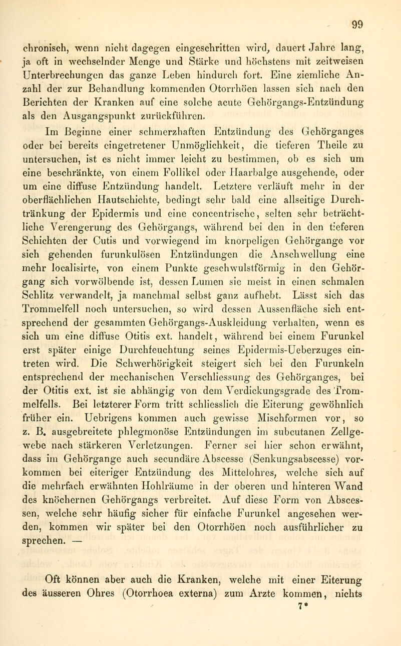 chronisch, wenn nicht dagegen eingeschritten wird, dauert Jahre lang, ja oft in wechselnder Menge und Stärke und höchstens mit zeitweisen Unterbrechungen das ganze Leben hindurch fort. Eine ziemliche An- zahl der zur Behandlung kommenden Otorrhöen lassen sich nach den Berichten der Kranken auf eine solche acute Gehörgangs-Entzündung als den Ausgangspunkt zurückführen. Im Beginne einer schmerzhaften Entzündung des Gehörganges oder bei bereits eingetretener Unmöglichkeit, die tieferen Theile zu untersuchen, ist es nicht immer leicht zu bestimmen, ob es sich um eine beschränkte, von einem Follikel oder Haarbalge ausgehende, oder um eine diffuse Entzündung handelt. Letztere verläuft mehr in der oberflächlichen Hautschichte, bedingt sehr bald eine allseitige Durch- tränkung der Epidermis und eine concentrische, selten sehr beträcht- liche Verengerung des Gehörgangs, während bei den in den tieferen Schichten der Cutis und vorwiegend im knorpeligen Gehörgange vor sich gehenden furunkulösen Entzündungen die Anschwellung eine mehr localisirte, von einem Punkte geschwulstförmig in den Gehör- gang sich vorwölbende ist, dessen Lumen sie meist in einen schmalen Schlitz verwandelt, ja manchmal selbst ganz aufhebt. Lässt sich das Trommelfell noch untersuchen, so wird dessen Aussenfläche sich ent- sprechend der gesammten Gehörgangs-Auskleidung verhalten, wenn es sich um eine diffuse Otitis ext. handelt, während bei einem Furunkel erst später einige Durchfeuchtung seines Epidermis-Ueberzuges ein- treten wird. Die Schwerhörigkeit steigert sich bei den Furunkeln entsprechend der mechanischen Verschliessung des Gehörganges, bei der Otitis ext. ist sie abhängig von dem Verdickungsgrade des Trom- melfells. Bei letzterer Form tritt schliesslich die Eiterung gewöhnlich früher ein. Uebrigens kommen auch gewisse Mischformen vor, so z. B. ausgebreitete phlegmonöse Entzündungen im subcutanen Zellge- webe nach stärkeren Verletzungen. Ferner sei hier schon erwähnt, dass im Gehörgange auch seeundäre Abscesse (Senkungsabscesse) vor- kommen bei eiteriger Entzündung des Mittelohres, welche sich auf die mehrfach erwähnten Hohlräume in der oberen und hinteren Wand des knöchernen Gehörgangs verbreitet. Auf diese Form von Absces- sen, welche sehr häufig sicher für einfache Furunkel angesehen wer- den, kommen wir später bei den Otorrhöen noch ausführlicher zu sprechen. — Oft können aber auch die Kranken, welche mit einer Eiterung des äusseren Ohres (Otorrhoea externa) zum Arzte kommen, nichts