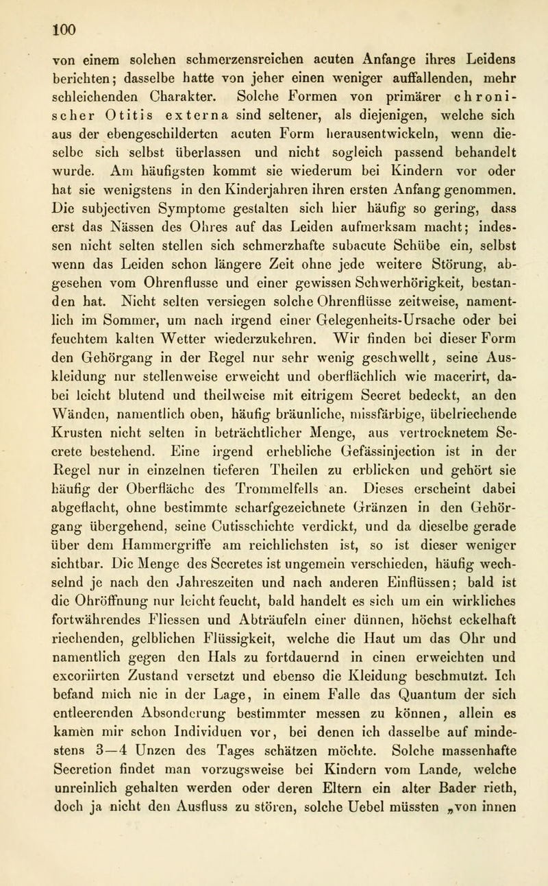 von einem solchen schmerzensreichen acuten Anfange ihres Leidens berichten; dasselbe hatte von jeher einen weniger auffallenden, mehr schleichenden Charakter. Solche Formen von primärer chroni- scher Otitis externa sind seltener, als diejenigen, welche sich aus der ebengeschildertcn acuten Form herausentwickeln, wenn die- selbe sich selbst überlassen und nicht sogleich passend behandelt wurde. Am häufigsten kommt sie wiederum bei Kindern vor oder hat sie wenigstens in den Kinderjahren ihren ersten Anfang genommen. Die subjectiven Symptome gestalten sich hier häufig so gering, dass erst das Nässen des Obres auf das Leiden aufmerksam macht; indes- sen nicht selten stellen sich schmerzhafte subacute Schübe ein, selbst wenn das Leiden schon längere Zeit ohne jede weitere Störung, ab- gesehen vom Ohrenflusse und einer gewissen Schwerhörigkeit, bestan- den hat. Nicht selten versiegen solche Ohrenflüsse zeitweise, nament- lich im Sommer, um nach irgend einer Gelegenheits-Ursache oder bei feuchtem kalten Wetter wiederzukehren. Wir finden bei dieser Form den Gehörgang in der Regel nur sehr wenig geschwellt, seine Aus- kleidung nur stellenweise erweicht und oberflächlich wie macerirt, da- bei leicht blutend und theilweise mit eitrigem Secret bedeckt, an den Wänden, namentlich oben, häufig bräunliche, missfarbige, übelriechende Krusten nicht selten in beträchtlicher Menge, aus vertrocknetem Se- crete bestehend. Eine irgend erhebliche Gefässinjection ist in der Regel nur in einzelnen tieferen Theilen zu erblicken und gehört sie häufig der Oberfläche des Trommelfells an. Dieses erscheint dabei abgeflacht, ohne bestimmte scharfgezeichnete Gränzen in den Gehör- gang übergehend, seine Cutisschichte verdickt, und da dieselbe gerade über dem Hammergriffe am reichlichsten ist, so ist dieser weniger sichtbar. Die Menge des Secretes ist ungemein verschieden, häufig wech- selnd je nach den Jahreszeiten und nach anderen Einflüssen; bald ist die Ohröffnung nur leicht feucht, bald handelt es sich um ein wirkliches fortwährendes Fliessen und Abträufeln einer dünnen, höchst eckelhaft riechenden, gelblichen Flüssigkeit, welche die Haut um das Ohr und namentlich gegen den Hals zu fortdauernd in einen erweichten und exeoriirten Zustand versetzt und ebenso die Kleidung beschmutzt. Ich befand mich nie in der Lage, in einem Falle das Quantum der sich entleerenden Absonderung bestimmter messen zu können, allein es kamen mir schon Individuen vor, bei denen ich dasselbe auf minde- stens 3 — 4 Unzen des Tages schätzen möchte. Solche massenhafte Secretion findet man vorzugsweise bei Kindern vom Lande, welche unreinlich gehalten werden oder deren Eltern ein alter Bader rieth, doch ja nicht den Ausfluss zu stören, solche Uebel müssten „von innen