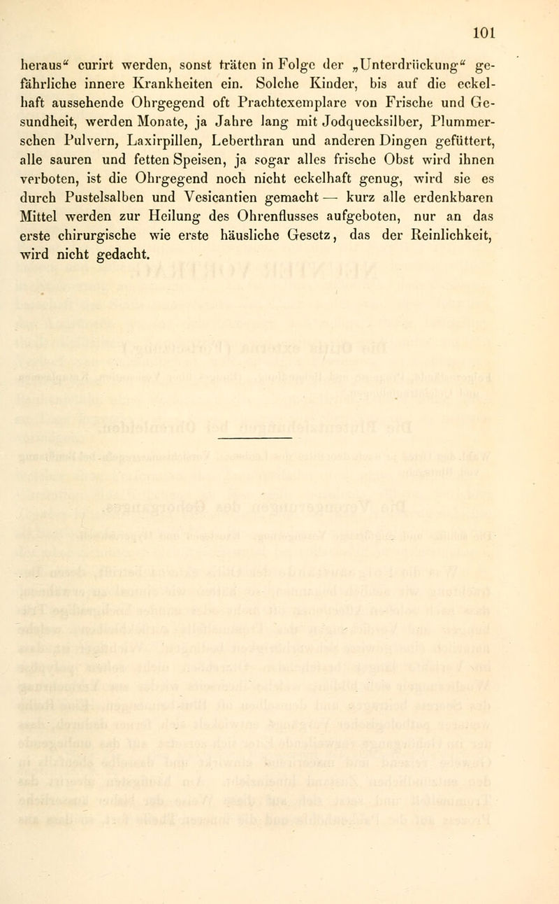 heraus curirt werden, sonst träten in Folge der „Unterdrückung ge- fährliche innere Krankheiten ein. Solche Kinder, bis auf die cckel- haft aussehende Ohrgegend oft Prachtexemplare von Frische und Ge- sundheit, werden Monate, ja Jahre lang mit Jodquecksilber, Plummer- schen Pulvern, Laxirpillen, Leberthran und anderen Dingen gefüttert, alle sauren und fetten Speisen, ja sogar alles frische Obst wird ihnen verboten, ist die Ohrgegend noch nicht eckelhaft genug, wird sie es durch Pustelsalben und Vesicantien gemacht — kurz alle erdenkbaren Mittel werden zur Heilung des Ohrenflusses aufgeboten, nur an das erste chirurgische wie erste häusliche Gesetz, das der Reinlichkeit, wird nicht gedacht.