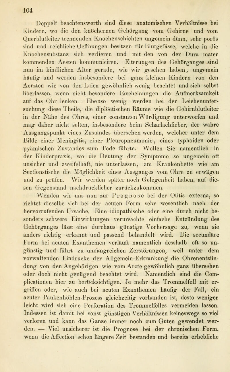 Doppelt beachtenswerth sind diese anatomischen Verhältnisse bei Kindern, wo die den knöchernen Gehörgang vom Gehirne und vom Querblutleiter trennenden Knochenschichten ungemein dünn, sehr porös sind und reichliche Oeffnungen besitzen für Blutgefässe, welche in die Knochensubstanz sich verlieren und mit den von der Dura mater kommenden Aesten kommuniciren. Eiterungen des Gehörganges sind nun im kindlichen Alter gerade, wie wir gesehen haben, ungemein häufig und werden insbesondere bei ganz kleinen Kindern von den Aerzten wie von den Laien gewöhnlich wenig beachtet und sich selbst überlassen, wenn nicht besondere Erscheinungen die Aufmerksamkeit auf das Ohr lenken. Ebenso wenig werden bei der Leichenunter- suchung diese Theile, die diploctischen Räume wie die Gehirnblutleiter in der Nähe des Ohres, einer constanten Würdigung unterworfen und mag daher nicht selten, insbesondere beim Scharlachfieber, der wahre Ausgangspunkt eines Zustandes übersehen werden, welcher unter dem Bilde einer Meningitis, einer Pleuropneumonie, eines typhoiden oder pyämischen Zustandes zum Tode führte. Wollen Sie namentlich in der Kinderpraxis, wo die Deutung der Symptome so ungemein oft unsicher und zweifelbaft, nie unterlassen, am Krankenbette wie am Sectionstische die Möglichkeit eines Ausganges vom Ohre zu erwägen und zu prüfen. Wir werden später noch Gelegenheit haben, auf die- sen Gegenstand nachdrücklicher zurückzukommen. Wenden wir uns nun zur Prognose bei der Otitis externa, so richtet dieselbe sich bei der acuten Form sehr wesentlich nach der hervorrufenden Ursache. Eine idiopathische oder eine durch nicht be- sonders schwere Einwirkungen verursachte einfache Entzündung des Gehörganges lässt eine durchaus günstige Vorhersage zu, wenn sie anders richtig erkannt und passend behandelt wird. Die seeundäre Form bei acuten Exanthemen verläuft namentlich desshalb oft so un- günstig und führt zu umfangreichen Zerstörungen, weil unter dem vorwaltenden Eindrucke der Allgemein-Erkrankung die Ohrenentzün- dung von den Angehörigen wie vom Arzte gewöhnlich ganz übersehen oder doch nicht genügend beachtet wird. Namentlich sind die Com- plicationen hier zu berücksichtigen. Je mehr das Trommelfell mit er- griffen oder, wie auch bei acuten Exanthemen häufig der Fall, ein acuter Paukenhöhlen-Prozess gleichzeitig vorhanden ist, desto weniger leicht wird sich eine Perforation des Trommelfelles vermeiden lassen. Indessen ist damit bei sonst günstigen Verhältnissen keineswegs so viel verloren und kann das Ganze immer noch zum Guten gewendet wer- den. — Viel unsicherer ist die Prognose bei der chronischen Form, wenn die Affection schon längere Zeit bestanden und bereits erhebliche