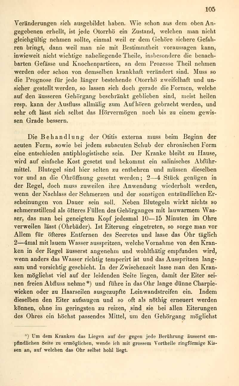 Veränderungen sich ausgebildet haben. Wie schon aus dem oben An- gegebenen erhellt, ist jede Otorrhö ein Zustand, welchen man nicht gleichgültig nehmen sollte, einmal weil er dem Gehöre sichere Gefah- ren bringt, dann weil man nie mit Bestimmtheit voraussagen kann, inwieweit nicht wichtige naheliegende Theile, insbesondere die benach- barten Gefässe und Knochenpartieen, an dem Prozesse Theil nehmen werden oder schon von demselben krankhaft verändert sind. Muss so die Prognose für jede länger bestehende Otorrhö zweifelhaft und un- sicher gestellt werden, so lassen sich doch gerade die Formen, welche auf den äusseren Gehörgang beschränkt geblieben sind, meist heilen resp. kann der Ausfluss allmälig zum Aufhören gebracht werden, und sehr oft lässt sich selbst das Hörvermögen noch bis zu einem gewis- sen Grade bessern. Die Behandlung der Otitis externa muss beim Beginn der acuten Form, sowie bei jedem subacuten Schub der chronischen Form eine entschieden antiphlogistische sein. Der Kranke bleibt zu Hause, wird auf einfache Kost gesetzt und bekommt ein salinisches Abführ- mittel. Blutegel sind hier selten zu entbehren und müssen dieselben vor und an die Ohröffnung gesetzt werden; 2—4 Stück genügen in der Regel, doch muss zuweilen ihre Anwendung wiederholt werden, wenn der Nachlass der Schmerzen und der sonstigen entzündlichen Er- scheinungen von Dauer sein soll. Neben Blutegeln wirkt nichts so schmerzstillend als öfteres Füllen des Gehörganges mit lauwarmem Was- ser, das man bei geneigtem Kopf jedesmal 10—15 Minuten im Ohre verweilen lässt (Ohrbäder). Ist Eiterung eingetreten, so sorge man vor Allem für öfteres Entfernen des Secretes und lasse das Ohr täglich 2—4mal mit lauem Wasser ausspritzen, welche Vornahme von den Kran- ken in der Regel äusserst angenehm und wohlthätig empfunden wird, wenn anders das Wasser richtig temperirt ist und das Ausspritzen lang- sam und vorsichtig geschieht. In der Zwischenzeit lasse man den Kran- ken möglichst viel auf der leidenden Seite liegen, damit der Eiter sei- nen freien Abfluss nehme *) und führe in das Ohr lange dünne Charpie- wicken oder zu Haarseilen ausgezupfte Leinwandstreifen ein. Indem dieselben den Eiter aufsaugen und so oft als nöthig erneuert werden können, ohne im geringsten zu reizen, sind sie bei allen Eiterungen des Ohres ein höchst passendes Mittel, um den Gehörgang möglichst *) Um dem Kranken das Liegen auf der gegen jede Berührung äusserst em- pfindlichen Seite zu ermöglichen, wende ich mit grossem Yortheile ringförmige Kis- sen an, auf welchen das Ohr selbst hohl hegt.
