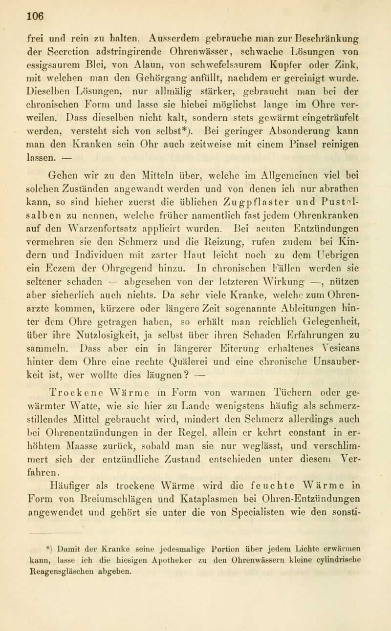 frei und rein zu halten. Ausserdem gebrauche man zur Beschränkung der Secrction adstringirende Ohrenwässer, schwache Lösungen von essigsaurem Blei, von Alaun, von schwefelsaurem Kupfer oder Zink, mit welchen man den Gehörgang anfüllt, nachdem er gereinigt wurde. Dieselben Lösungen, nur allmälig stärker, gebraucht man bei der chronischen Form und lasse sie hiebei möglichst lange im Ohre ver- weilen. Dass dieselben nicht kalt, sondern stets gewärmt eingeträufelt werden, versteht sich von selbst*). Bei geringer Absonderung kann man den Kranken sein Ohr auch zeitweise mit einem Pinsel reinigen lassen. — Gehen wir zu den Mitteln über, welche im Allgemeinen viel bei solchen Zuständen angewandt werden und von denen ich nur abrathen kann, so sind hieher zuerst die üblichen Zugpflaster und Pust^l- salben zu nennen, welche früher namentlich fast jedem Ohrenkranken auf den Warzenfortsatz applicirt wurden. Bei acuten Entzündungen vermehren sie den Schmerz und die Reizung, rufen zudem bei Kin- dern und Individuen mit zarter Haut leicht noch zu dem Uebrigcn ein Eczem der Ohrgegend hinzu. In chronischen Fällen werden sie seltener schaden — abgesehen von der letzteren Wirkung -—, nützen aber sicherlich auch nichts. Da sehr viele Kranke, welche zum Ohren- arzte kommen, kürzere oder längere Zeit sogenannte Ableitungen hin- ter dem Ohre getragen haben, so erhält man reichlich Gelegenheit, über ihre Nutzlosigkeit, ja selbst über ihren Schaden Erfahrungen zu sammeln. Dass aber ein in längerer Eiterung erhaltenes Vesicans hinter dem Ohre eine rechte Quälerei und eine chronische Unsauber- keit ist, wer wollte dies läugnen? — Trockene Wärme in Form von warmen Tüchern oder ge- wärmter Watte, wie sie hier zu Lande wenigstens häufig als schmerz- stillendes Mittel gebraucht wird, mindert den Schmerz allerdings auch bei Ohrenentzündungen in der Regel, allein er kehrt constant in er- höhtem Maasse zurück, sobald man sie nur weglässt, und verschlim- mert sich der entzündliche Zustand entschieden unter diesem Ver- fahren . Häufiger als trockene Wärme wird die feuchte Wärme in Form von Breiumschlägen und Kataplasmen bei Ohren-Entzündungen angewendet und gehört sie unter die von Specialisten wie den sonsti- *) Damit der Kranke seine jedesmalige Portion über jedem Lichte erwärmen kann, lasse ich die hiesigen Apotheker zu den Ohrenwässern kleine cylindrische Reagensgläschen abgeben.