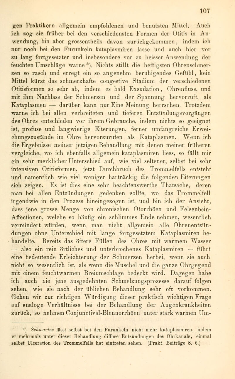 gen Praktikern allgemein empfohlenen und benutzten Mittel. Auch ich zog sie früher bei den verschiedensten Formen der Otitis in An- wendung, bin aber grossentheils davon zurückgekommen, indem ich nur noch bei den Furunkeln kataplasmiren lasse und auch hier vor zu lang fortgesetzter und insbesondere vor zu heisser Anwendung der feuchten Umschläge warne*). Nichts stillt die heftigsten Ohrenschmer- zen so rasch und erregt ein so angenehm beruhigendes Gefühl, kein Mittel kürzt das schmerzhafte congestive Stadium der verschiedenen Otitisformen so sehr ab, indem es bald Exsudation, Ohrenfluss, und mit ihm Nachlass der Schmerzen und der Spannung hervorruft, als Kataplasmen — darüber kann nur Eine Meinung herrschen. Trotzdem warne ich bei allen verbreiteten und tieferen Entzündungsvorgängen des Ohres entschieden vor ihrem Gebrauche, indem nichts so geeignet ist, profuse und langwierige Eiterungen, ferner umfangreiche Erwei- chungszustände im Ohre hervorzurufen als Kataplasmen. Wenn ich die Ergebnisse meiner jetzigen Behandlung mit denen meiner früheren vergleiche, wo ich ebenfalls allgemein kataplasmiren Hess, so fällt mir ein sehr merklicher Unterschied auf, wie viel seltener, selbst bei sehr intensiven Otitisformen, jetzt Durchbruch des Trommelfells entsteht und namentlich wie viel weniger hartnäckig die folgenden Eiterungen sich zeigen. Es ist dies eine sehr beachtenswerthe Thatsache, deren man bei allen Entzündungen gedenken sollte, wo das Trommelfell irgendwie in den Prozess hineingezogen ist, und bin ich der Ansicht, dass jene grosse Menge von chronischen Otorrhöen und Felsenbein- Affectionen, welche so häufig ein schlimmes Ende nehmen, wesentlich vermindert würden, wenn man nicht allgemein alle Ohrenentzün- dungen ohne Unterschied mit lange fortgesetztem Kataplasmiren be- handelte. Bereits das öftere Füllen des Ohres mit warmem Wasser — also ein rein örtliches und unterbrochenes Kataplasmiren — führt eine bedeutende Erleichterung der Schmerzen herbei, wenn sie auch nicht so wesentlich ist, als wenn die Muschel und die ganze Ohrgegend mit einem feuchtwarmen Breiumschlage bedeckt wird. Dagegen habe ich auch nie jene ausgedehnten Schmelzungsprozesse darauf folgen sehen, wie sie nach der üblichen Behandlung sehr oft vorkommen. Gehen wir zur richtigen Würdigung dieser praktisch wichtigen Frage auf analoge Verhältnisse bei der Behandlung der Augenkrankheiten zurück, so nehmen Conjunctival-Blennorrhöen unter stark warmen Um- *) Schtvartze lässt selbst bei den Furunkeln nicht mehr kataplasmiren, indem er mehrmals unter dieser Behandlung diffuse Entzündungen des Ohrkanals, einmal selbst Ulceration des Trommelfells hat eintreten sehen. (Prakt. Beiträge S. 6.)