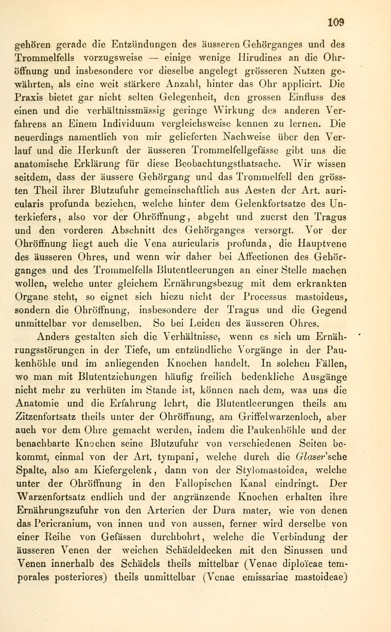 gehören gerade die Entzündungen des äusseren Gehörganges und des Trommelfells vorzugsweise — einige wenige Ilirudines an die Ohr- öffnung und insbesondere vor dieselbe angelegt grösseren Nutzen ge- währten, als eine weit stärkere Anzahl, hinter das Ohr applicirt. Die Praxis bietet gar nicht selten Gelegenheit, den grossen Einfluss des einen und die verhältnissmässig geringe Wirkung des anderen Ver- fahrens an Einem Individuum vergleichsweise kennen zu lernen. Die neuerdings namentlich von mir gelieferten Nachweise über den Ver- lauf und die Herkunft der äusseren Trommelfellgefässe gibt uns die anatomische Erklärung für diese Beobachtungsthatsache. Wir wissen seitdem, dass der äussere Gehörgang und das Trommelfell den gröss- ten Thcil ihrer Blutzufuhr gemeinschaftlich aus Aesten der Art. auri- cularis profunda beziehen, welche hinter dem Gelenkfortsatze des Un- terkiefers, also vor der Ohröffnung, abgeht und zuerst den Tragus und den vorderen Abschnitt des Gehörganges versorgt. Vor der Ohröffnung liegt auch die Vena auricularis profunda, die Hauptvene des äusseren Ohres, und wenn wir daher bei Affectionen des Gehör- ganges und des Trommelfells Blutentleerungen an einer Stelle machen wollen, welche unter gleichem Ernährungsbezug mit dem erkrankten Organe steht, so eignet sich hiezu nicht der Processus mastoideus, sondern die Ohröffnung, insbesondere der Tragus und die Gegend unmittelbar vor demselben. So bei Leiden des äusseren Ohres. Anders gestalten sich die Verhältnisse, wenn es sich um Ernäh- rungsstörungen in der Tiefe, um entzündliche Vorgänge in der Pau- kenhöhle und im anliegenden Knochen handelt. In solchen Fällen, wo man mit Blutentziehungen häufig freilich bedenkliche Ausgänge nicht mehr zu verhüten im Stande ist, können nach dern, was uns die Anatomie und die Erfahrung lehrt, die Blutentleerungen theils am Zitzenfortsatz theils unter der Ohröffnung, am Griffelwarzenloch, aber auch vor dem Ohre gemacht werden, indem die Paukenhöhle und der benachbarte Knochen seine Blutzufuhr von verschiedenen Seiten be- kommt, einmal von der Art. tympani, welche durch die Glaser sehe Spalte, also am Kiefergelenk, dann von der Stylomastoidea, welche unter der Ohröffnung in den Fallopischen Kanal eindringt. Der Warzenfortsatz endlich und der angränzende Knochen erhalten ihre Ernährungszufuhr von den Arterien der Dura mater, wie von denen das Pericranium, von innen und von aussen, ferner wird derselbe von einer Reihe von Gefässen durchbohrt, welche die Verbindung der äusseren Venen der weichen Schädeldecken mit den Sinussen und Venen innerhalb des Schädels theils mittelbar (Venae diplo'icae tem- porales posteriores) theils unmittelbar (Venae emissariae mastoideae)
