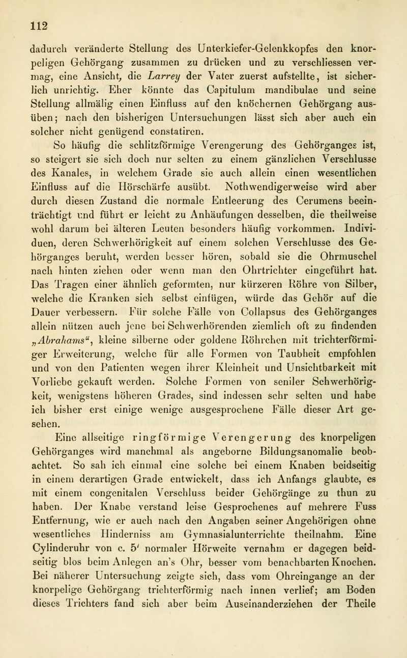 dadurch veränderte Stellung des Unterkiefer-Gelenkkopfes den knor- peligen Gehörgang zusammen zu drücken und zu verschliessen ver- mag, eine Ansicht, die Larrey der Vater zuerst aufstellte, ist sicher- lich unrichtig. Eher könnte das Capitulum mandibulae und seine Stellung allmälig einen Einfluss auf den knöchernen Gehörgang aus- üben ; nach den bisherigen Untersuchungen lässt sich aber auch ein solcher nicht genügend constatiren. So häufig die schlitzförmige Verengerung des Gehörganges ist, so steigert sie sich doch nur selten zu einem gänzlichen Verschlusse des Kanales, in welchem Grade sie auch allein einen wesentlichen Einfluss auf die Hörschärfe ausübt. Notwendigerweise wird aber durch diesen Zustand die normale Entleerung des Cerumens beein- trächtigt r.nd führt er leicht zu Anhäufungen desselben, die theilweise wohl darum bei älteren Leuten besonders häufig vorkommen. Indivi- duen, deren Schwerhörigkeit auf einem solchen Verschlusse des Ge- hörganges beruht, werden besser hören, sobald sie die Ohrmuschel nach hinten ziehen oder wenn man den Ohrtrichter eingeführt hat. Das Tragen einer ähnlich geformten, nur kürzeren Röhre von Silber, welche die Kranken sich selbst einfügen, würde das Gehör auf die Dauer verbessern. Für solche Fälle von Collapsus des Gehörganges allein nützen auch jene bei Schwerhörenden ziemlich oft zu findenden „Abrahams, kleine silberne oder goldene Röhrchen mit trichterförmi- ger Erweiterung, welche für alle Formen von Taubheit empfohlen und von den Patienten wegen ihrer Kleinheit und Unsichtbarkeit mit Vorliebe gekauft werden. Solche Formen von seniler Schwerhörig- keit, wenigstens höheren Grades, sind indessen sehr selten und habe ich bisher erst einige wenige ausgesprochene Fälle dieser Art ge- sehen. Eine allseitige ringförmige Verengerung des knorpeligen Gehörganges wird manchmal als angeborne Bildungsanomalie beob- achtet. So sah ich einmal eine solche bei einem Knaben beidseitig in einem derartigen Grade entwickelt, dass ich Anfangs glaubte, es mit einem congenitalen Verschluss beider Gehörgänge zu thun zu haben. Der Knabe verstand leise Gesprochenes auf mehrere Fuss Entfernung, wie er auch nach den Angaben seiner Angehörigen ohne wesentliches Hinderniss am Gymnasialunterrichte theilnahm. Eine Cylinderuhr von c. 5' normaler Hörweite vernahm er dagegen beid- seitig blos beim Anlegen an's Ohr, besser vom benachbarten Knochen. Bei näherer Untersuchung zeigte sich, dass vom Ohreingange an der knorpelige Gehörgang trichterförmig nach innen verlief; am Boden dieses Trichters fand sich aber beim Auseinanderziehen der Theile