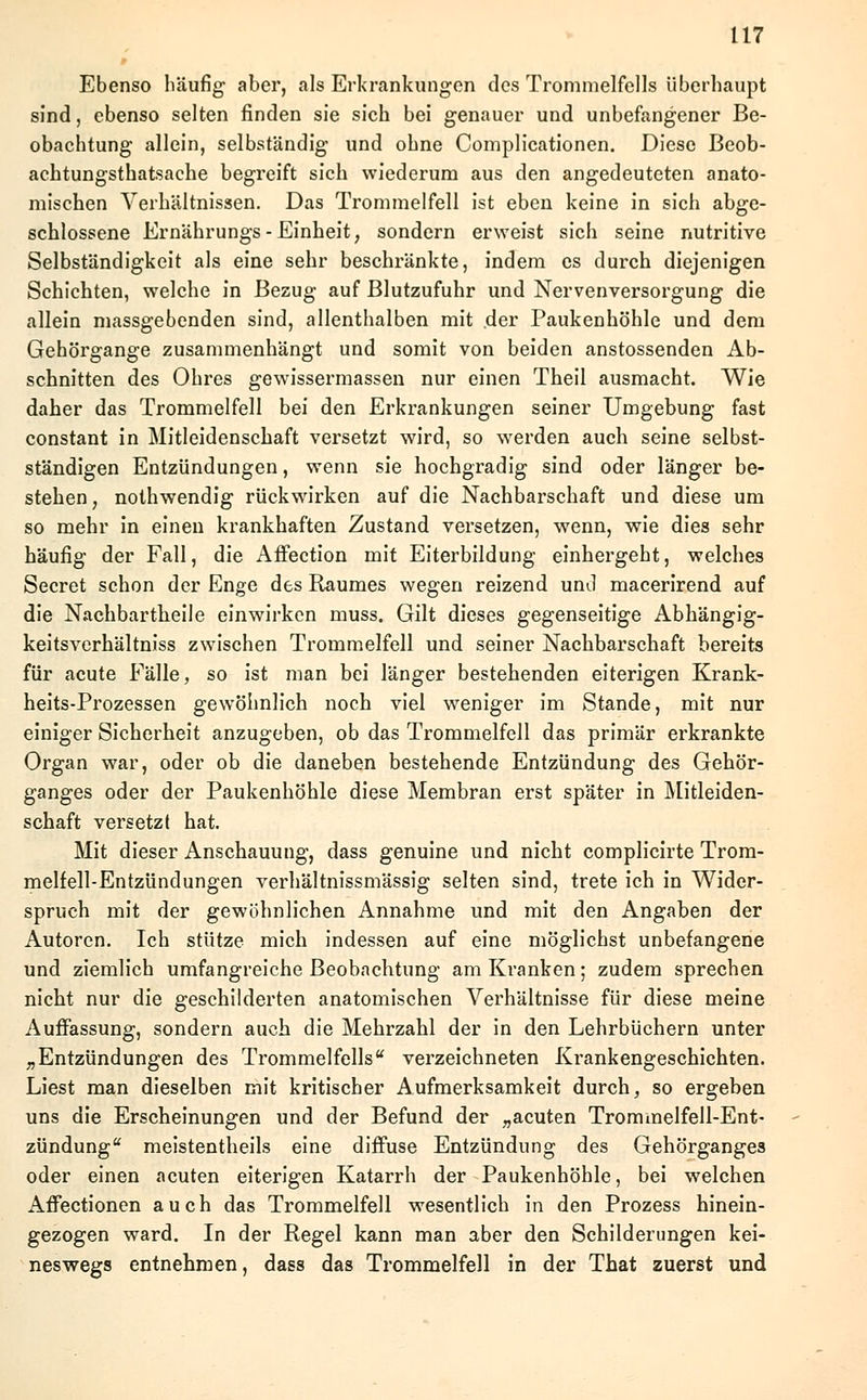 Ebenso häufig aber, als Erkrankungen des Trommelfells überhaupt sind, ebenso selten finden sie sich bei genauer und unbefangener Be- obachtung allein, selbständig und ohne Complicationen. Diese Beob- achtungsthatsache begreift sich wiederum aus den angedeuteten anato- mischen Verhältnissen. Das Trommelfell ist eben keine in sich abge- schlossene Ernährungs-Einheit, sondern erweist sich seine nutritive Selbständigkeit als eine sehr beschränkte, indem es durch diejenigen Schichten, welche in Bezug auf Blutzufuhr und Nervenversorgung die allein massgebenden sind, allenthalben mit der Paukenhöhle und dem Gehörgange zusammenhängt und somit von beiden anstossenden Ab- schnitten des Ohres gewissermassen nur einen Theil ausmacht. Wie daher das Trommelfell bei den Erkrankungen seiner Umgebung fast constant in Mitleidenschaft versetzt wird, so werden auch seine selbst- ständigen Entzündungen, wenn sie hochgradig sind oder länger be- stehen, nothwendig rückwirken auf die Nachbarschaft und diese um so mehr in einen krankhaften Zustand versetzen, wenn, wie dies sehr häufig der Fall, die Affection mit Eiterbildung einhergeht, welches Secret schon der Enge des Raumes wegen reizend und macerirend auf die Nachbartheile einwirken muss. Gilt dieses gegenseitige Abhängig- keitsverhältniss zwischen Trommelfell und seiner Nachbarschaft bereits für acute Fälle, so ist man bei länger bestehenden eiterigen Krank- heits-Prozessen gewöhnlich noch viel weniger im Stande, mit nur einiger Sicherheit anzugeben, ob das Trommelfell das primär erkrankte Organ war, oder ob die daneben bestehende Entzündung des Gehör- ganges oder der Paukenhöhle diese Membran erst später in Mitleiden- schaft versetzt hat. Mit dieser Anschauung, dass genuine und nicht complicirte Trom- melfell-Entzündungen verhältnissmässig selten sind, trete ich in Wider- spruch mit der gewöhnlichen Annahme und mit den Angaben der Autoren. Ich stütze mich indessen auf eine möglichst unbefangene und ziemlich umfangreiche Beobachtung am Kranken; zudem sprechen nicht nur die geschilderten anatomischen Verhältnisse für diese meine Auffassung, sondern auch die Mehrzahl der in den Lehrbüchern unter „ Entzündungen des Trommelfellsu verzeichneten Krankengeschichten. Liest man dieselben mit kritischer Aufmerksamkeit durch, so ergeben uns die Erscheinungen und der Befund der „acuten Trommelfell-Ent- zündung meistentheils eine diffuse Entzündung des Gehörganges oder einen acuten eiterigen Katarrh der Paukenhöhle, bei welchen Affectionen auch das Trommelfell wesentlich in den Prozess hinein- gezogen ward. In der Regel kann man aber den Schilderungen kei- neswegs entnehmen, dass das Trommelfell in der That zuerst und