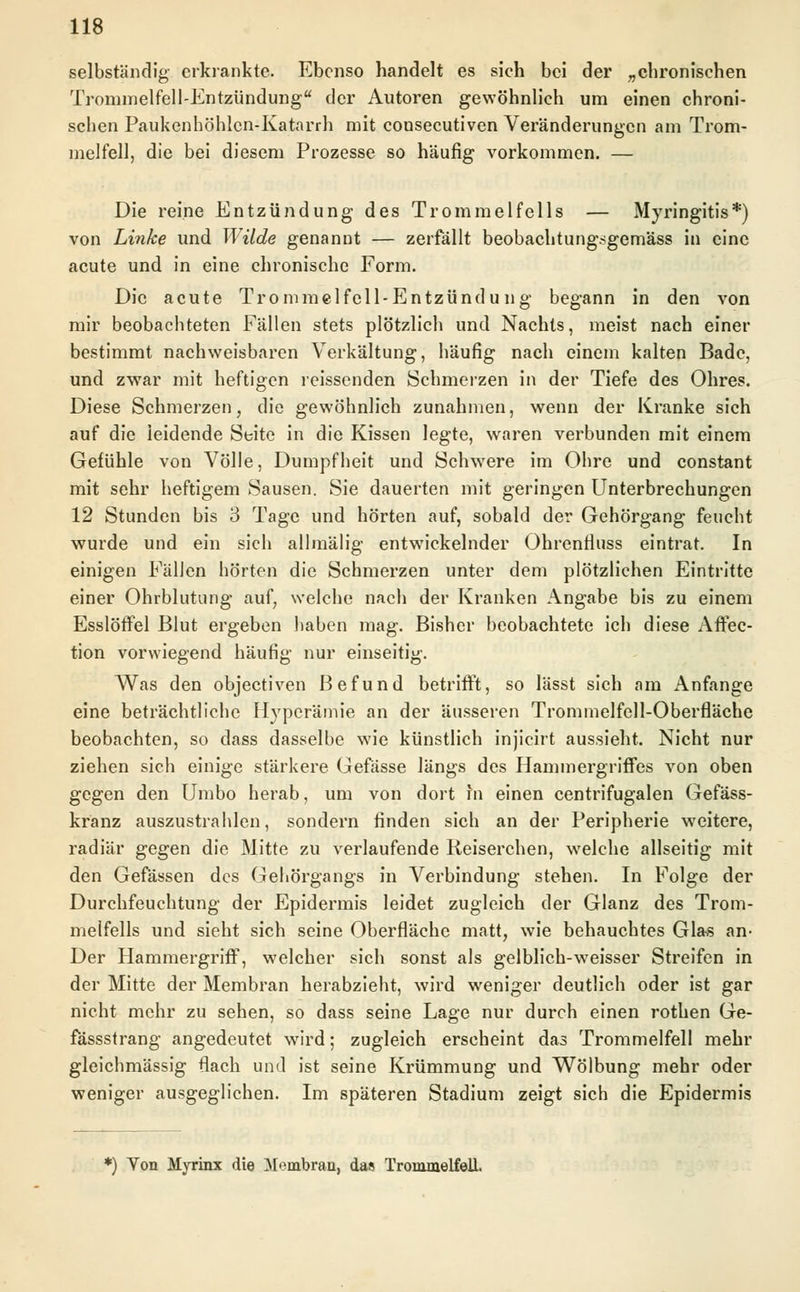 selbständig erkrankte. Ebenso handelt es sich bei der „chronischen Trommelfell-Entzündung der Autoren gewöhnlich um einen chroni- schen Paukenhöhlen-Katarrh mit cousecutiven Veränderungen am Trom- melfell, die bei diesem Prozesse so häufig vorkommen. — Die reine Entzündung des Trommelfells — Myringitis*) von Linke und Wilde genannt — zerfällt beobachtungsgemäss in eine acute und in eine chronische Form. Die acute Trommelfell-Entzündung begann in den von mir beobachteten Fällen stets plötzlich und Nachts, meist nach einer bestimmt nachweisbaren Verkältung, häufig nach einem kalten Bade, und zwar mit heftigen reissenden Schmerzen in der Tiefe des Ohres. Diese Schmerzen, die gewöhnlich zunahmen, wenn der Kranke sich auf die leidende Seite in die Kissen legte, waren verbunden mit einem Gefühle von Völle, Dumpfheit und Schwere im Ohre und constant mit sehr heftigem Sausen. Sie dauerten mit geringen Unterbrechungen 12 Stunden bis 3 Tage und hörten auf, sobald der Gehörgang feucht wurde und ein sich allm'älig entwickelnder Ohrenfluss eintrat. In einigen Fällen hörten die Schmerzen unter dem plötzlichen Eintritte einer Ohrblutung auf, welche nach der Kranken Angabe bis zu einem Esslöffel Blut ergeben haben mag. Bisher beobachtete ich diese Affec- tion vorwiegend häufig nur einseitig. Was den objeetiven Befund betrifft, so lässt sich am Anfange eine beträchtliche Hyperämie an der äusseren Trommelfell-Oberfläche beobachten, so dass dasselbe wie künstlich injicirt aussieht. Nicht nur ziehen sich einige stärkere Gefässe längs des Hammergriffes von oben gegen den Umbo herab, um von dort fn einen centrifugalen Gefäss- kranz auszustrahlen, sondern finden sich an der Peripherie weitere, radiär gegen die Mitte zu verlaufende Keiserchen, welche allseitig mit den Gefässen des Gehörgangs in Verbindung stehen. In Folge der Durchfeuchtung der Epidermis leidet zugleich der Glanz des Trom- melfells und sieht sich seine Oberfläche matt, wie behauchtes Glas an- Der Hammergriff, welcher sich sonst als gelblich-weisser Streifen in der Mitte der Membran herabzieht, wird weniger deutlich oder ist gar nicht mehr zu sehen, so dass seine Lage nur durch einen rothen Ge- fässstrang angedeutet wird; zugleich erscheint das Trommelfell mehr gleichmässig flach und ist seine Krümmung und Wölbung mehr oder weniger ausgeglichen. Im späteren Stadium zeigt sich die Epidermis *) Ton Myrinx die Membran, das Trommelfell.