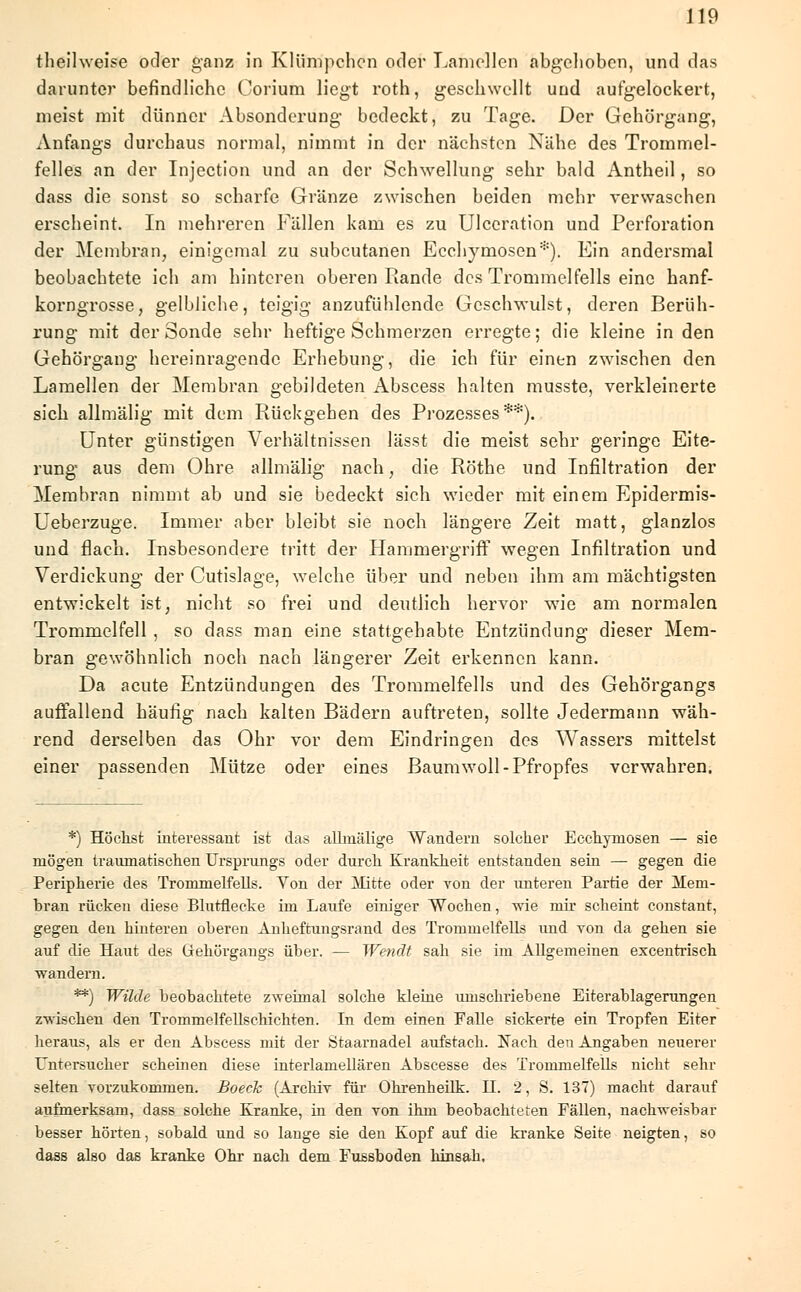 theilweise oder ganz in Klümpehen oder Lamellen abgehoben, und das darunter befindliche Corium liegt roth, geschwellt und aufgelockert, meist mit dünner Absonderung bedeckt, zu Tage. Der Gehörgang, Anfangs durchaus normal, nimmt in der nächsten Nähe des Trommel- felles an der Injection und an der Schwellung sehr bald Antheil, so dass die sonst so scharfe Gränze zwischen beiden mehr verwaschen erscheint. In mehreren Fällen kam es zu Ulceration und Perforation der Membran, einigemal zu subcutanen Ecchymosen*). Ein andersmal beobachtete ich am hinteren oberen Rande des Trommelfells eine hanf- korngrosse, gelbliche, teigig anzufühlende Geschwulst, deren Berüh- rung mit der Sonde sehr heftige Schmerzen erregte; die kleine in den Gehörgang hereinragendc Erhebung, die ich für einen zwischen den Lamellen der Membran gebildeten Abscess halten musste, verkleinerte sich allmälig mit dem Rückgehen des Prozesses**). Unter günstigen Verhältnissen lässt die meist sehr geringe Eite- rung aus dem Ohre allmälig nach, die Röthe und Infiltration der Membran nimmt ab und sie bedeckt sich wieder mit einem Epidermis- Ueberzuge. Immer aber bleibt sie noch längere Zeit matt, glanzlos und flach. Insbesondere tritt der Hammergriff wegen Infiltration und Verdickung der Cutislage, welche über und neben ihm am mächtigsten entwickelt ist, nicht so frei und deutlich hervor wie am normalen Trommelfell , so dass man eine stattgehabte Entzündung dieser Mem- bran gewöhnlich noch nach längerer Zeit erkennen kann. Da acute Entzündungen des Trommelfells und des Gehörgangs auffallend häufig nach kalten Bädern auftreten, sollte Jedermann wäh- rend derselben das Ohr vor dem Eindringen des Wassers mittelst einer passenden Mütze oder eines Baumwoll-Pfropfes verwahren; *) Höchst interessant ist das allmälige Wandern solcher Ecchymosen — sie mögen traumatischen Ursprungs oder durch Krankheit entstanden sein — gegen die Peripherie des Trommelfells. Von der Mitte oder von der unteren Partie der Mem- bran rücken diese Blutflecke im Laufe einiger Wochen, wie mir scheint constant, gegen den hinteren oberen Anlief tun gsrand des Trommelfells und von da gehen sie auf die Haut des üehörgangs über. — Wendt sah sie im Allgemeinen excentrisch •wandern. **) Wilde beobachtete zweimal solche kleine umschriebene Eiterablagerungen zwischen den Trommelfellschichten. In dem einen Falle sickerte ein Tropfen Eiter heraus, als er den Abscess mit der Staarnadel aufstach. Nach den Angaben neuerer Untersucher Schemen diese interlamellären Abscesse des Trommelfells nicht sehr selten vorzukommen. Boeck (Archiv für Ohrenheilk. H. 2, S. 137) macht darauf aufmerksam, dass solche Kranke, in den von ihm beobachteten Fällen, nachweisbar besser hörten, sobald und so lange sie den Kopf auf die kranke Seite neigten, so dass also das kranke Ohr nach dem Fussboden hinsah.