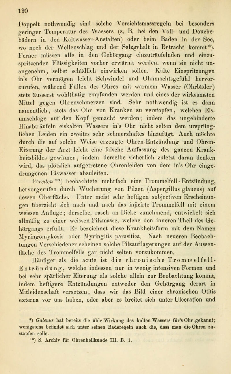 Doppelt nothwendig sind solche Vorsichtsmassregeln bei besonders geringer Temperatur des Wassers (z. B. bei den Voll- und Douche- bädern in den Kaltwasser-Anstalten) oder beim Baden in der See, wo noch der Wellenschlag und der Salzgehalt in Betracht kommt*). Ferner müssen alle in den Gehörgang einzuträufelnden und einzu- spritzenden Flüssigkeiten vorher erwärmt werden, wenn sie nicht un- angenehm, selbst schädlich einwirken sollen. Kalte Einspritzungen in's Ohr vermögen leicht Schwindel und Ohnmachtsgefühl hervor- zurufen, während Füllen des Ohres mit warmem Wasser (Ohrbäder) stets äusserst wohlthätig empfunden werden und eines der wirksamsten Mittel gegen Ohrenschmerzen sind. Sehr nothwendig ist es dann namentlich, stets das Ohr von Kranken zu verstopfen, welchen Eis- umschläge auf den Kopf gemacht werden; indem das ungehinderte Hinabträufeln eiskalten Wassers in's Ohr nicht selten dem ursprüng- lichen Leiden ein zweites sehr schmerzhaftes hinzufügt. Auch möchte durch die auf solche Weise erzeugte Ohren Entzündung und Ohren- Eiterung der Arzt leicht eine falsche Auffassung des ganzen Krank- heitsbildes gewinnen, indem derselbe sicherlich zuletzt daran denken wird, das plötzlich aufgetretene Ohrenleiden von dem in's Ohr einge- drungenen Eiswasser abzuleiten. Wreden**) beobachtete mehrfach eine Trommelfell-Entzündung, hervorgerufen durch Wucherung von Pilzen (Aspergillus glaueus) auf dessen Oberfläche. Unter meist sehr heftigen subjeetiven Erscheinun- gen überzieht sich nach und nach das injicirte Trommelfell mit einem weissen Anfluge; derselbe, rasch an Dicke zunehmend, entwickelt sich allmälig zu einer weissen Pilzmasse, welche den inneren Theil des Ge- hörgangs erfüllt. Er bezeichnet diese Krankheitsform mit dem Namen Myringomykosis oder Myringitis parasitica. Nach neueren Beobach- tungen Verschiedener scheinen solche Pilzauflagerungen auf der Aussen- fläche des Trommelfells gar nicht selten vorzukommen. Häufiger als die acute ist die chronische Trommelfell- Entzündung, welche indessen nur in wenig intensiven Formen und bei sehr spärlicher Eiterung als solche allein zur Beobachtung kommt, indem heftigere Entzündungen entweder den Gehörgang derart in Mitleidenschaft versetzen, dass wir das Bild einer chronischen Otitis externa vor uns haben, oder aber es breitet sich unter Ulceration und *) Galenus hat bereits die üble Wirkung des kalten Wassers für's Ohr gekannt; wenigstens befindet ßich unter seinen Baderegeln auch die, dass man die Ohren zu- stopfen solle. **) S. Archiv für Ohrenheilkunde III. B. 1.