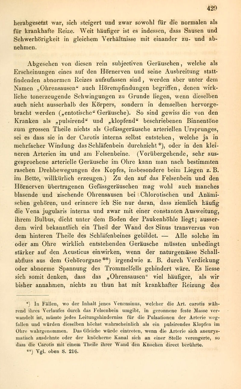 herabgesetzt war, sich steigert und zwar sowohl für die normalen als für krankhafte Reize. Weit häufiger ist es indessen, dass Sausen und Schwerhörigkeit in gleichem Verhältnisse mit einander zu- und ab- nehmen. Abgesehen von diesen rein subjectiven Geräuschen, welche als Erscheinungen eines auf den Hörnerven und seine Ausbreitung statt- findenden abnormen Reizes aufzufassen sind, werden aber unter dem Namen ,,Ohrensausen auch Hörempfindungen begriffen, denen wirk- liche tonerzeugende Schwingungen zu Grunde liegen, wenn dieselben auch nicht ausserhalb des Körpers, sondern in demselben hervorge- bracht werden („entotische Geräusche). So sind gewiss die von den Kranken als „pulsirend und „klopfend beschriebenen Binnentöne zum grossen Theile nichts als Gefässgeräusche arteriellen Ursprunges, sei es dass sie in der Carotis interna selbst entstehen, welche ja in mehrfacher Windung das Schläfenbein durchzieht *), oder in den klei- neren Arterien im und am Felsenbeine. (Vorübergehende, sehr aus- gesprochene arterielle Geräusche im Ohre kann man nach bestimmten raschen Drehbewegungen des Kopfes, insbesondere beim Liegen z. B. im Bette, willkürlich erzeugen.) Zu den auf das Felsenbein und den Hörnerven übertragenen Gefässgeräuschen mag wohl auch manches blasende und zischende Ohrensausen bei \Chlorotischen und Anämi- schen gehören, und erinnere ich Sie nur daran, dass ziemlich häufig die Vena jugularis interna und zwar mit einer constanten Ausweitung, ihrem Bulbus, dicht unter dem Boden der Paukenhöhle liegt; ausser- dem wird bekanntlich ein Theil der Wand des Sinus transversus von dem hinteren Theile des Schläfenbeines gebildet. — Alle solche im oder am Ohre wirklich entstehenden Geräusche müssten unbedingt stärker auf den Acusticus einwirken, wenn der naturgemässe Schall- abfluss aus dem Gehörorgane**) irgendwie z. B. durch Verdickung oder abnorme Spannung des Trommelfells gehindert wäre. Es liesse sich somit denken, dass das „Ohrensausen viel häufiger, als wir bisher annahmen, nichts zu thun hat mit krankhafter Reizung des *) In Fällen, wo der Inhalt jenes Venensinus, welcher die Art. carotis wäh- rend ihres Verlaufes durch das Felsenbein umgibt, in geronnene feste Masse ver- wandelt ist, müsste jedes Leitungshinderniss für die Pulsationen der Arterie weg- fallen und würden dieselben höchst wahrscheinlich als ein pulsirendes Klopfen im Ohre wahrgenommen. Das Gleiche würde eintreten, wenn die Arterie sich aneurys- matisch ausdehnte oder der knöcherne Kanal sich an einer Stelle verengerte, so dass die Carotis mit einem Theile ihrer Wand den Knochen direct berührte. **) Vgl. oben S. 216.
