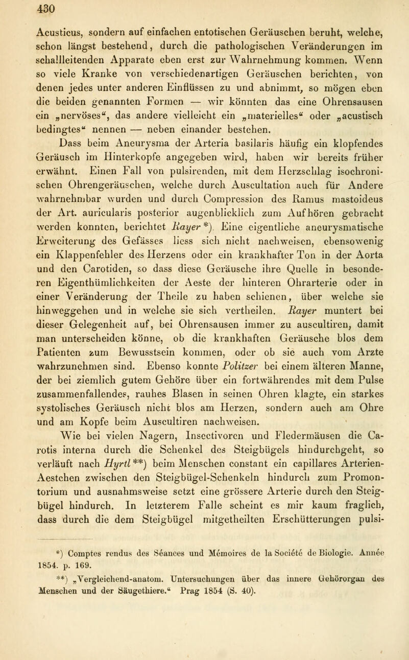 Acusticus, sondern auf einfachen entotischen Geräuschen beruht, welche, schon längst bestehend, durch die pathologischen Veränderungen im schallleitenden Apparate eben erst zur Wahrnehmung kommen. Wenn so viele Kranke von verschiedenartigen Geräuschen berichten, von denen jedes unter anderen Einflüssen zu und abnimmt, so mögen eben die beiden genannten Formen — wir könnten das eine Ohrensausen ein „nervöses, das andere vielleicht ein „materielles oder „acustisch bedingtes nennen — neben einander bestehen. Dass beim Aneurysma der Arteria basilaris häufig ein klopfendes Geräusch im Hinterkopfe angegeben wird, haben wir bereits früher erwähnt. Einen Fall von pulsirenden, mit dem Herzschlag isochroni- schen Ohrengeräuschen, welche durch Auscultation auch für Andere wahrnehmbar wurden und durch Compression des Ramus mastoideus der Art. auricularis posterior augenblicklich zum Aufhören gebracht werden konnten, berichtet liayer *). Eine eigentliche aneurysmatische Erweiterung des Gefässes liess sich nicht nachweisen, ebensowenig ein Klappenfehler des Herzens oder ein krankhafter Ton in der Aorta und den Carotiden, so dass diese Geräusche ihre Quelle in besonde- ren Eigentümlichkeiten der Aeste der hinteren Ohrarterie oder in einer Veränderung der Theile zu haben schienen, über welche sie hinweggehen und in welche sie sich vertheilen. Rayer muntert bei dieser Gelegenheit auf, bei Ohrensausen immer zu auscultiren, damit man unterscheiden könne, ob die krankhaften Geräusche blos dem Patienten zum Bewusstsein kommen, oder ob sie auch vom Arzte wahrzunehmen sind. Ebenso konnte Politzer bei einem älteren Manne, der bei ziemlich gutem Gehöre über ein fortwährendes mit dem Pulse zusammenfallendes, rauhes Blasen in seinen Ohren klagte, ein starkes systolisches Geräusch nicht blos am Herzen, sondern auch am Ohre und am Kopfe beim Auscultiren nachweisen. Wie bei vielen Nagern, Insectivoren und Fledermäusen die Ca- rotis interna durch die Schenkel des Steigbügels hindurchgeht, so verläuft nach Hyrtl **) beim Menschen constant ein capillares Arterien- Aestchen zwischen den Steigbügel-Schenkeln hindurch zum Promon- torium und ausnahmsweise setzt eine grössere Arterie durch den Steig- bügel hindurch. In letzterem Falle scheint es mir kaum fraglich, dass durch die dem Steigbügel mitgetheilten Erschütterungen pulsi- *) Comptes rendus des Seances und Memoires de la Societe de Biologie. Annee 1854. p. 169. **) „Vergleichend-anatoni. Untersuchungen über das innere Gehörorgan des Menschen und der Öäugethiere. Prag 1854 (S. 40).