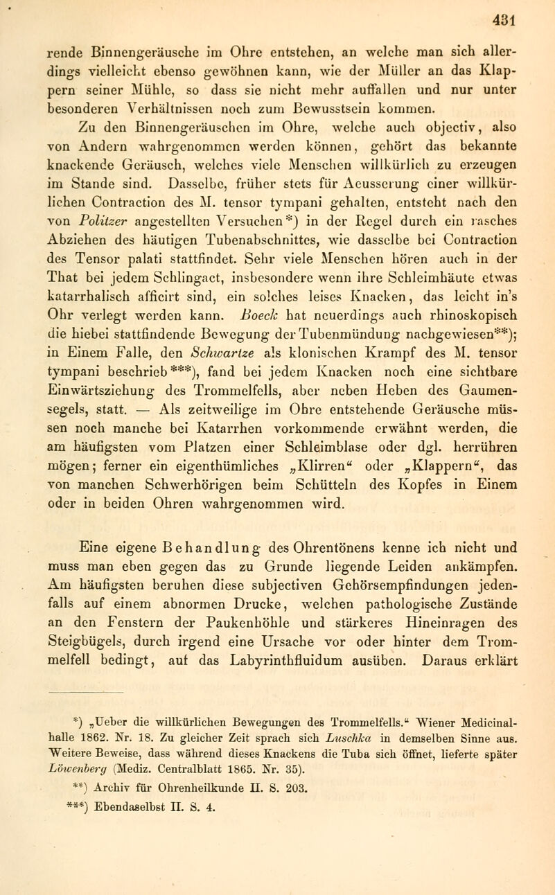 rende Binnengeräusche im Ohre entstehen, an welche man sich aller- dings vielleicht ebenso gewöhnen kann, wie der Müller an das Klap- pern seiner Mühle, so dass sie nicht mehr auffallen und nur unter besonderen Verhältnissen noch zum ßewusstsein kommen. Zu den Binnengeräuschen im Ohre, welche auch objeetiv, also von Andern wahrgenommen werden können, gehört das bekannte knackende Geräusch, welches viele Menschen willkürlich zu erzeugen im Stande sind. Dasselbe, früher stets für Aeusscrung einer willkür- lichen Contraction des M. tensor tympani gehalten, entsteht nach den von Politzer angestellten Versuchen*) in der Regel durch ein rasches Abziehen des häutigen Tubenabschnittes, w7ie dasselbe bei Contraction des Tensor palati stattfindet. Sehr viele Menschen hören auch in der That bei jedem Schlingact, insbesondere wenn ihre Schleimhäute etwas katarrhalisch afficirt sind, ein solches leises Knacken, das leicht ins Ohr verlegt werden kann. Boech hat neuerdings auch rhinoskopisch die hiebei stattfindende Bewegung der Tubenmündung nachgewiesen**); in Einem Falle, den Schivarlze als klonischen Krampf des M. tensor tympani beschrieb ***), fand bei jedem Knacken noch eine sichtbare Einwärtsziehung des Trommelfells, aber neben Heben des Gaumen- segels, statt. — Als zeitweilige im Obre entstehende Geräusche müs- sen noch manche bei Katarrhen vorkommende erwähnt werden, die am häufigsten vom Platzen einer Schleimblase oder dgl. herrühren mögen; ferner ein eigenthümliches „Klirren oder „Klappern, das von manchen Schwerhörigen beim Schütteln des Kopfes in Einem oder in beiden Ohren wahrgenommen wird. Eine eigene Behandlung des Ohrentönens kenne ich nicht und muss man eben gegen das zu Grunde liegende Leiden ankämpfen. Am häufigsten beruhen diese subjeetiven Gehörsempfindungen jeden- falls auf einem abnormen Drucke, welchen pathologische Zustände an den Fenstern der Paukenhöhle und stärkeres Hineinragen des Steigbügels, durch irgend eine Ursache vor oder hinter dem Trom- melfell bedingt, auf das Labyrinthfluidum ausüben. Daraus erklärt *) „Ueber die willkürlichen Bewegungen des Trommelfells. Wiener Medicinal- halle 1862. Nr. 18. Zu gleicher Zeit sprach sich Luschka in demselben Sinne aus. Weitere Beweise, dass während dieses Knackens die Tuba sich öffnet, lieferte später Lötvenberg (Mediz. Centralblatt 1865. Nr. 35). **) Archiv für Ohrenheilkunde II. S. 203. ***) Ebendaselbst II. S. 4.