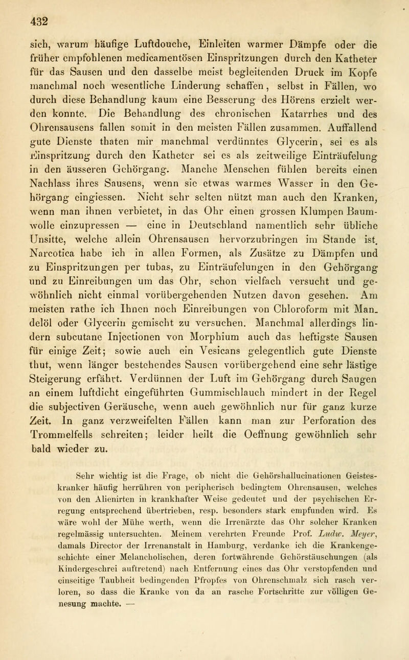 sich, warum häufige Luftdouche, Einleiten warmer Dämpfe oder die früher empfohlenen medicamentösen Einspritzungen durch den Katheter für das Sausen und den dasselbe meist begleitenden Druck im Kopfe manchmal noch wesentliche Linderung schaffen , selbst in Fällen, wo durch diese Behandlung kaum eine Besserung des Hörens erzielt wer- den konnte. Die Behandlung des chronischen Katarrhes und des Ohrensausens fallen somit in den meisten Fällen zusammen. Auffallend gute Dienste thaten mir manchmal verdünntes Glycerin, sei es als Einspritzung durch den Katheter sei es als zeitweilige Einträufelung in den äusseren Gehörgang. Manche Menschen fühlen bereits einen Nachlass ihres Sausens, wenn sie etwas warmes Wasser in den Ge- hörgang eingiessen. Nicht sehr selten nützt man auch den Kranken, wenn man ihnen verbietet, in das Ohr einen grossen Klumpen Baum- wolle einzupressen — eine in Deutschland namentlich sehr übliche Unsitte, welche allein Ohrensausen hervorzubringen im Stande ist. Narcotica habe ich in allen Formen, als Zusätze zu Dämpfen und zu Einspritzungen per tubas, zu Einträufelungen in den Gehörgang und zu Einreibungen um das Ohr, schon vielfach versucht und ge- wöhnlich nicht einmal vorübergehenden Nutzen davon gesehen. Am meisten rathe ich Ihnen noch Einreibungen von Chloroform mit Man. delöl oder Glycerin gemischt zu versuchen. Manchmal allerdings lin- dern subcutane Injectionen von Morphium auch das heftigste Sausen für einige Zeit; sowie auch ein Vesicans gelegentlich gute Dienste thut, wenn iänger bestehendes Sausen vorübergehend eine sehr lästige Steigerung erfährt. Verdünnen der Luft im Gehörgang durch Saugen an einem luftdicht eingeführten Gummischlauch mindert in der Regel die subjeetiven Geräusche, wenn auch gewöhnlich nur für ganz kurze Zeit. In ganz verzweifelten Fällen kann man zur Perforation des Trommelfells schreiten; leider heilt die Oeffnung gewöhnlich sehr bald wieder zu. Sehr wichtig ist die Frage, ob nicht die Gehörshallucinationen Geistes- kranker häufig herrühren von peripherisch bedingtem Ohrensausen, welches von den Alienirten in krankhafter Weise gedeutet und der psychischen Er- regung entsprechend übertrieben, resp. besonders stark empfunden wird. Es wäre Avohl der Mühe werth, wenn die Irrenärzte das Ohr solcher Kranken regelmässig untersuchten. Meinem verehrten Freunde Prof. Ludw. Meyer, damals Director der Irrenanstalt in Hamburg, verdanke ich die Krankenge- schichte einer Melancholischen, deren fortwährende Gehörstäuschungen (als Kindergeschrei auftretend) nach Entfernung eines das Ohr verstopfenden und einseitige Taubheit bedingenden Pfropfes von Ohrenschmalz sich rasch ver- loren, so dass die Kranke von da an rasche Fortschritte zur völligen Ge- nesung machte. —