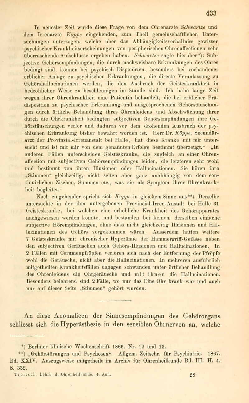 In neuester Zeit wurde diese Frage von dem Ohrenarzte Schwartze und dem Irrenarzte Koppe eingehenden, zum Theil gemeinschaftlichen Unter- suchungen unterzogen, welche über das Abhängigkeitsverhältniss gewisser psychischer Krankheitserscheinungen von peripherischen Ohrenaffectionen sehr überraschende Aufschlüsse ergeben haben. Schwartze sagte hierüber*): Sub- jective Gehörsempfindungen, die durch nachweisbare Erkrankungen des Ohres bedingt sind, können bei psychisch Disponirten, besonders bei vorhandener erblicher Anlage zu psychischen Erkrankungen, die directe Veranlassung zu Gehörshallucinationen werden, die den Ausbruch der Geisteskrankheit in bedrohlicher Weise zu beschleunigen im Stande sind. Ich habe lange Zeit wegen ihrer Ohrenkrankheit eine Patientin behandelt, die bei erblicher Prä- disposition zu psychischer Erkrankung und ausgesprochenen Gehörstäuschun- gen durch örtliche Behandlung ihres Ohrenleidens und Abschwächung ihrer durch die Ohrkrankheit bedingten subjectiven Gehörsempfindungen ihre Ge- hörstäuschungen verlor und dadurch vor dem drohenden Ausbruch der psy- chischen Erkrankung bisher bewahrt worden ist. Herr Dr. Koppe, Secundär- arzt der Provinzial-Irrenanstalt bei Halle, hat diese Kranke mit mir unter- sucht und ist mit mir von dem genannten Erfolge bestimmt überzeugt. „In anderen Fällen unterscheiden Geisteskranke, die zugleich an einer Ohren- affection mit subjectiven Gehörsempfindungen leiden, die letzteren sehr wohl und bestimmt von ihren Illusionen oder Hallucinatiouen. Sie hören ihre „Stimmen gleichzeitig, nicht selten aber ganz unabhängig von dem con- tinuirlichen Zischen, Summen etc., was sie als Symptom ihrer Ohrenkrank- heit begleitet. Noch eingehender spricht sich Koppe in gleichem Sinne aus**). Derselbe untersuchte in der ihm untergebenen Provincial-Irren-Anstalt bei Halle 31 Geisteskranke, bei welchen eine erhebliche Krankheit des Gehörapparates nachgewiesen werden konnte, und bestanden bei keinem derselben einfache subjective Hörempfindungen, ohne dass nicht gleichzeitig Illusionen und Hal- lucinationen des Gehörs vorgekommen wären. Ausserdem hatten weitere 7 Geisteskranke mit chronischer Hyperämie der Hammergriff-Gefässe neben den subjectiven Geräuschen auch Gehörs-Hlusionen und Hallucinationen. In 2 Fällen mit Cerumenpfröpfen verloren sich nach der Entfernung der Pfropfe wohl die Geräusche, nicht aber die Hallucinationen. In mehreren ausführlich mitgetheilten Krankheitsfällen dagegen schwanden unter örtlicher Behandlung des Ohrenleidens die Ohrgeräusche und mit ihnen die Hallucinationen. Besonders belehrend sind 2 Fälle, wo nur das Eine Ohr krank war und auch nur auf dieser Seite „Stimmen gehört wurden. An diese Anomalieen der Sinnesempfindungen des Gehörorgans schliesst sich die Hyperästhesie in den sensiblen Ohrnerven an, welche *) Berliner klinische Wochenschrift 1866. Nr. 12 und 13. **) „Gehörstörungen und Psychosen. Allgem. Zeitschr. für Psychiatrie. 1867. Bd. XXIV. Auszugsweise mitgetheilt im Archiv für Ohrenheilkunde Bd. IH. H. 4. S. 332. Tröltseli, Lehrb. d. Ohrenheilkunde. 4. Aufl. 28
