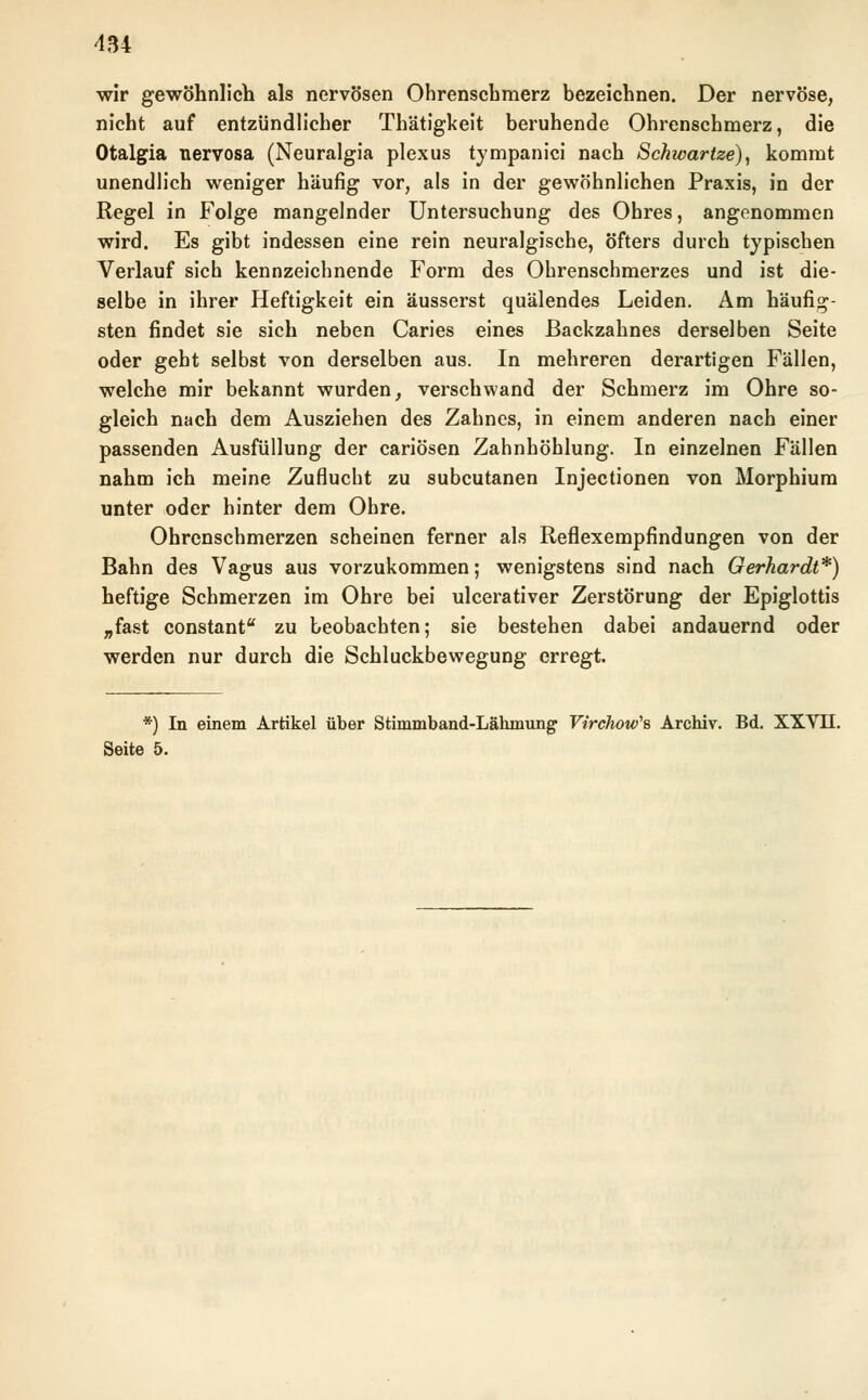 wir gewöhnlich als nervösen Ohrenschmerz bezeichnen. Der nervöse, nicht auf entzündlicher Thätigkeit beruhende Ohrenschmerz, die Otalgia nervosa (Neuralgia plexus tympanici nach Schwartze), kommt unendlich weniger häufig vor, als in der gewöhnlichen Praxis, in der Regel in Folge mangelnder Untersuchung des Ohres, angenommen wird. Es gibt indessen eine rein neuralgische, öfters durch typischen Verlauf sich kennzeichnende Form des Ohrenschmerzes und ist die- selbe in ihrer Heftigkeit ein äusserst quälendes Leiden. Am häufig- sten findet sie sich neben Caries eines Backzahnes derselben Seite oder geht selbst von derselben aus. In mehreren derartigen Fällen, welche mir bekannt wurden, verschwand der Schmerz im Ohre so- gleich nach dem Ausziehen des Zahnes, in einem anderen nach einer passenden Ausfüllung der cariösen Zahnhöhlung. In einzelnen Fällen nahm ich meine Zuflucht zu subcutanen Injectionen von Morphium unter oder hinter dem Ohre. Ohrenschmerzen scheinen ferner als Reflexempfindungen von der Bahn des Vagus aus vorzukommen; wenigstens sind nach Gerhardt*) heftige Schmerzen im Ohre bei ulcerativer Zerstörung der Epiglottis „fast constant zu beobachten; sie bestehen dabei andauernd oder werden nur durch die Schluckbewegung erregt. *) In einem Artikel über Stimmband-Lähmung Virclww\ Archiv. Bd. XXVII. Seite 5.