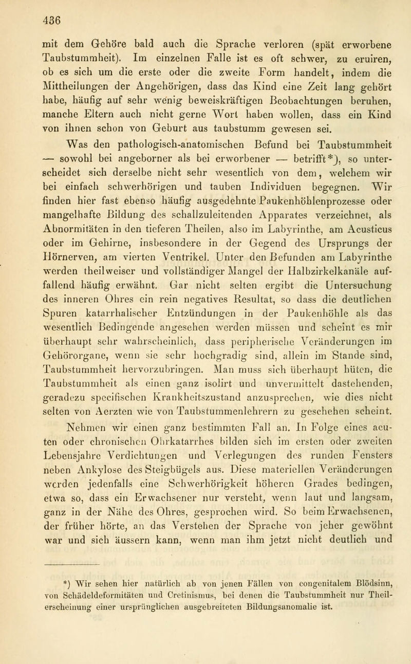 mit dem Gehöre bald auch die Sprache verloren (spät erworbene Taubstummheit). Im einzelnen Falle ist es oft schwer, zu eruiren, ob es sich um die erste oder die zweite Form handelt, indem die Mittheilungen der Angehörigen, dass das Kind eine Zeit lang gehört habe, häufig auf sehr wenig beweiskräftigen Beobachtungen beruhen, manche Eltern auch nicht gerne Wort haben wollen, dass ein Kind von ihnen schon von Geburt aus taubstumm gewesen sei. Was den pathologisch-anatomischen Befund bei Taubstummheit — sowohl bei angeborner als bei erworbener — betrifft*}, so unter- scheidet sich derselbe nicht sehr wesentlich von dem, welchem wir bei einfach schwerhörigen und tauben Individuen begegnen. Wir finden hier fast ebenso häufig ausgedehnte Paukenhöhlenprozesse oder mangelhafte Bildung des schallzuleitenden Apparates verzeichnet, als Abnormitäten in den tieferen Theilen, also im Labyrinthe, am Acusticus oder im Gehirne, insbesondere in der Gegend des Ursprungs der Hörnerven, am vierten Ventrikel. Unter den Befunden am Labyrinthe werden theilweiser und vollständiger Mangel der Halbzirkelkanäle auf- fallend häufig erwähnt. Gar nicht selten ergibt die Untersuchung des inneren Ohres ein rein negatives Resultat, so dass die deutlichen Spuren katarrhalischer Entzündungen in der Paukenhöhle als das wesentlich Bedingende angesehen werden müssen und scheint es mir überhaupt sehr wahrscheinlich, dass peripherische Veränderungen im Gehörorgane, wenn sie sehr hochgradig sind, allein im Stande sind, Taubstummheit hervorzubringen. Man muss sich überhaupt hüten, die Taubstummheit als einen ganz isolirt und unvermittelt dastehenden, geradezu speeifischen Krankheitszustand anzusprechen, wie dies nicht selten von Aerzten wie von Taubstummenlehrern zu geschehen scheint. Nehmen wir einen ganz bestimmten Fall an. In Folge eines acu- ten oder chronischen Ohrkatarrhes bilden sich im ersten oder zweiten Lebensjahre Verdichtungen und Verlegungen des runden Fensters neben Ankylose des Steigbügels aus. Diese materiellen Veränderungen werden jedenfalls eine Schwerhörigkeit höheren Grades bedingen, etwa so, dass ein Erwachsener nur versteht, wenn laut und langsam, ganz in der Nähe des Ohres, gesprochen wird. So beim Erwachsenen, der früher hörte, an das Verstehen der Sprache von jeher gewöhnt war und sich äussern kann, wenn man ihm jetzt nicht deutlich und *) Wir sehen hier natürlich ab von jenen Fällen von congenitalem Blödsinn, von Schädeldeformitäten und Cretinismus, bei denen die Taubstummheit nur Theil- erscheinung einer ursprünglichen ausgebreiteten Bildungsanomalie ist.