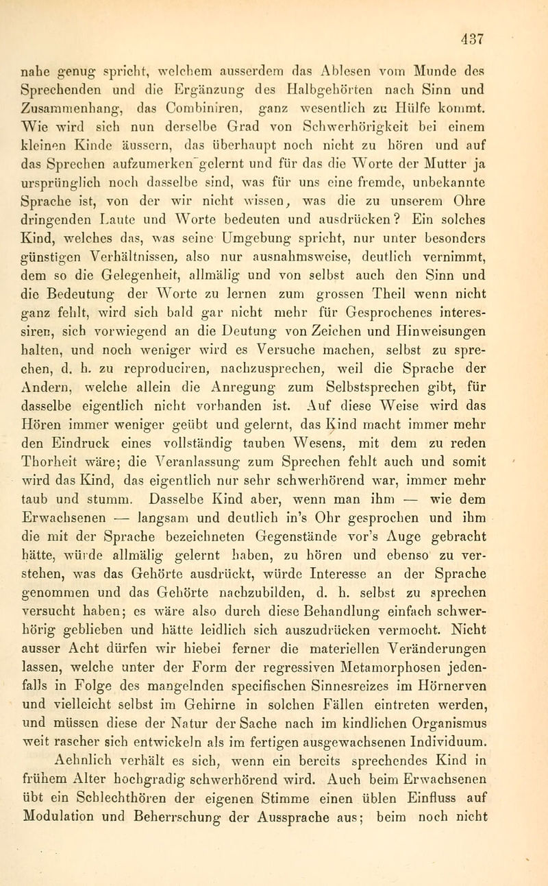 nahe genug spricht, welchem ausserdem das Ablesen vom Munde des Sprechenden und die Ergänzung des Halbgehörten nach Sinn und Zusammenhang, das Combiniren, ganz wesentlich zu Hülfe kommt. Wie wird sich nun derselbe Grad von Schwerhörigkeit bei einem kleinen Kinde äussern, das überhaupt noch nicht zu hören und auf das Sprechen aufzumerkengelernt und für das die Worte der Mutter ja ursprünglich noch dasselbe sind, was für uns eine fremde, unbekannte Sprache ist, von der wir nicht wissen, was die zu unserem Ohre dringenden Laute und Worte bedeuten und ausdrücken? Ein solches Kind, welches das, was seine Umgebung spricht, nur unter besonders günstigen Verhältnissen, also nur ausnahmsweise, deutlich vernimmt, dem so die Gelegenheit, allmälig und von selbst auch den Sinn und die Bedeutung der Worte zu lernen zum grossen Theil wenn nicht ganz fehlt, wird sich bald gar nicht mehr für Gesprochenes interes- siren, sich vorwiegend an die Deutung von Zeichen und Hinweisungen halten, und noch weniger wird es Versuche machen, selbst zu spre- chen, d. h. zu reproduciren, nachzusprechen, weil die Sprache der Andern, welche allein die Anregung zum Selbstsprechen gibt, für dasselbe eigentlich nicht vorhanden ist. Auf diese Weise wird das Hören immer weniger geübt und gelernt, das Kind macht immer mehr den Eindruck eines vollständig tauben Wesens, mit dem zu reden Thorheit wäre; die Veranlassung zum Sprechen fehlt auch und somit wird das Kind, das eigentlich nur sehr schwerhörend war, immer mehr taub und stumm. Dasselbe Kind aber, wenn man ihm — wie dem Erwachsenen — langsam und deutlich in's Ohr gesprochen und ihm die mit der Sprache bezeichneten Gegenstände vor's Auge gebracht hätte, würde allmälig gelernt haben, zu hören und ebenso zu ver- stehen, was das Gehörte ausdrückt, würde Interesse an der Sprache genommen und das Gehörte nachzubilden, d. h. selbst zu sprechen versucht haben; es wäre also durch diese Behandlung einfach schwer- hörig geblieben und hätte leidlich sich auszudrücken vermocht. Nicht ausser Acht dürfen wir hiebei ferner die materiellen Veränderungen lassen, welche unter der Form der regressiven Metamorphosen jeden- falls in Folge des mangelnden speeifischen Sinnesreizes im Hörnerven und vielleicht selbst im Gehirne in solchen Fällen eintreten werden, und müssen diese der Natur der Sache nach im kindlichen Organismus weit rascher sich entwickeln als im fertigen ausgewachsenen Individuum. Aehnlich verhält es sich, wenn ein bereits sprechendes Kind in frühem Alter hochgradig schwerhörend wird. Auch beim Erwachsenen übt ein Scblechthören der eigenen Stimme einen üblen Einfluss auf Modulation und Beherrschung der Aussprache aus; beim noch nicht