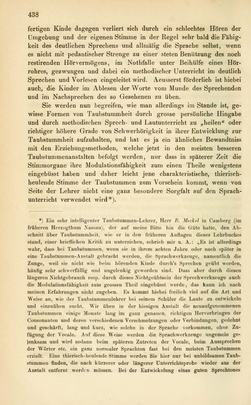 fertigen Kinde dagegen verliert sich durch ein schlechtes Hören der Umgebung und der eigenen Stimme in der Regel sehr bald die Fähig- keit des deutlichen Sprechens und allmälig die Sprache selbst, wenn es nicht mit pedantischer Strenge zu einer steten Benützung des noch restirenden Hörvermögens, im Nothfalle unter Beihülfe eines Hör- rohres, gezwungen und dabei ein methodischer Unterricht im deutlich Sprechen und Vorlesen eingeleitet wird. Aeusserst förderlich ist hiebei auch, die Kinder im Ablesen der Worte vom Munde des Sprechenden und im Nachsprechen des so Gesehenen zu üben. Sie werden nun begreifen, wie man allerdings im Stande ist, ge- wisse Formen von Taubstummheit durch grosse persönliche Hingabe und durch methodischen Sprech- und Lautunterricht zu „heilen oder richtiger höhere Grade von Schwerhörigkeit in ihrer Entwicklung zur Taubstummheit aufzuhalten, und hat es ja ein ähnliches Bewandtniss mit den Erziehungsmethoden, welche jetzt in den meisten besseren Taubstummenanstalten befolgt werden, nur dass in späterer Zeit die Stimmorgane ihre Modulationsfähigkeit zum einen Theile wenigstens eingebüsst haben und daher leicht jene charakteristische, thierisch- heulende Stimme der Taubstummen zum Vorschein kommt, wenn von Seite der Lehrer nicht eine ganz besondere Sorgfalt auf den Sprach- unterricht verwendet wird*). *) Ein sehr intelligenter Taubstummen-Lehrer, Herr B. Merkel in Camberg (im früheren Herzogthum Nassau), der auf meine Bitte hin die Güte hatte, den Ab- schnitt über Taubstummheit, wie er in den früheren Auflagen dieses Lehrbuches stand, einer brieflichen Kritik zu unterziehen, schrieb mir u. A.: „Es ist allerdings wahr, dass bei Taubstummen, wenn sie in ihrem achten Jahre oder noch später in eine Taubstummen-Anstalt gebracht werden, die Sprachwerkzeuge, namentlich die Zunge, weil sie nicht wie beim hörenden Kinde durch's Sprechen geübt worden, häufig sehr schwerfällig und ungelenkig geworden sind. Dass aber durch diesen längeren Nichtgebrauch resp. durch dieses Nichtgeübtsein der Sprechwerkzeuge auch die Modulationsfähigkeit zum grossen Theil eingebüsst werde, das kann ich nach meinen Erfahrungen nicht zugeben. Es kommt hiebei freilich viel auf die Art und Weise an, wie der Taubstummenlehrer bei seinem Schüler die Laute zu entwickeln und einzuüben sucht. Wir üben in der hiesigen Anstalt die neuaufgenommenen Taubstummen einige Monate lang im ganz genauen, richtigen Hervorbringen der Consonanten und deren verschiedenen Verschmelzungen oder Verbindungen, gedehnt und geschärft, lang und kurz, wie solche in der Sprache vorkommen, ohne Zu- fügung der Vocale. Auf diese Weise werden die Sprachwerkzeuge ungemein ge- lenksam und wird sodann beim späteren Zutreten der Vocale, beim Aussprechen der Wörter etc. ein ganz normaler Sprachton fast bei den meisten Taubstummen erzielt. Eine thierisch-heulende Stimme werden Sie hier nur bei unbildsamen Taub- stummen finden, die nach kürzerer oder längerer Unterrichtsprobe wieder aus der Anstalt entfernt werden müssen. Bei der Entwickelung eines guten Sprechtones