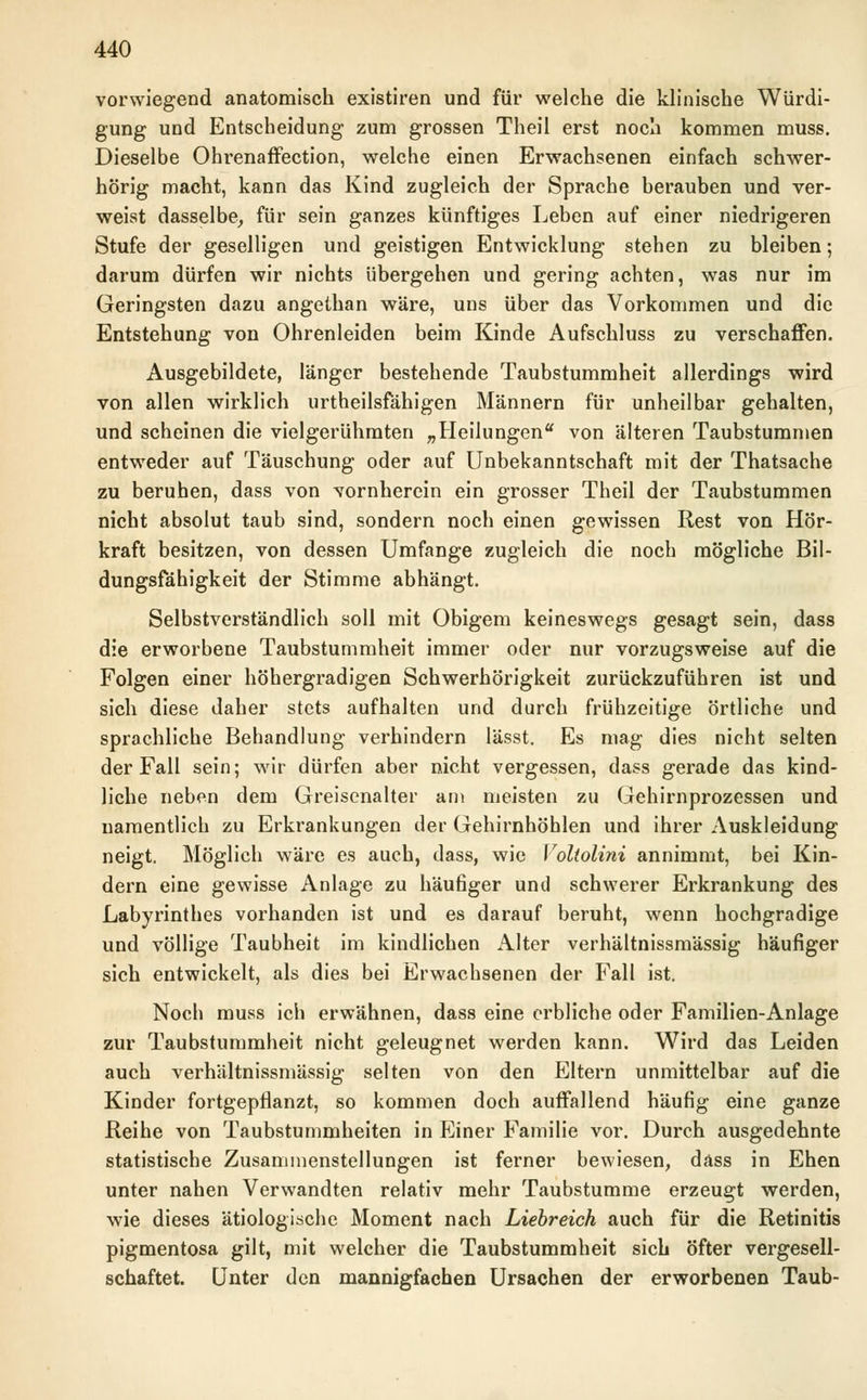 vorwiegend anatomisch existiren und für welche die klinische Würdi- gung und Entscheidung zum grossen Theil erst noch kommen muss. Dieselbe Ohrenaffection, welche einen Erwachsenen einfach schwer- hörig macht, kann das Kind zugleich der Sprache berauben und ver- weist dasselbe, für sein ganzes künftiges Leben auf einer niedrigeren Stufe der geselligen und geistigen Entwicklung stehen zu bleiben; darum dürfen wir nichts übergehen und gering achten, was nur im Geringsten dazu angethan wäre, uns über das Vorkommen und die Entstehung von Ohrenleiden beim Kinde Aufschluss zu verschaffen. Ausgebildete, länger bestehende Taubstummheit allerdings wird von allen wirklich urteilsfähigen Männern für unheilbar gehalten, und scheinen die vielgerühmten „Heilungen von älteren Taubstummen entweder auf Täuschung oder auf Unbekanntschaft mit der Thatsache zu beruhen, dass von vornherein ein grosser Theil der Taubstummen nicht absolut taub sind, sondern noch einen gewissen Rest von Hör- kraft besitzen, von dessen Umfange zugleich die noch mögliche Bil- dungsfähigkeit der Stimme abhängt. Selbstverständlich soll mit Obigem keineswegs gesagt sein, dass die erworbene Taubstummheit immer oder nur vorzugsweise auf die Folgen einer höhergradigen Schwerhörigkeit zurückzuführen ist und sich diese daher stets aufhalten und durch frühzeitige örtliche und sprachliche Behandlung verhindern lässt. Es mag dies nicht selten der Fall sein; wir dürfen aber nicht vergessen, dass gerade das kind- liche neben dem Greisenalter am meisten zu Gehirnprozessen und namentlich zu Erkrankungen der Gehirnhöhlen und ihrer Auskleidung neigt. Möglich wäre es auch, dass, wie Voltolini annimmt, bei Kin- dern eine gewisse Anlage zu häufiger und schwerer Erkrankung des Labyrinthes vorhanden ist und es darauf beruht, wenn hochgradige und völlige Taubheit im kindlichen Alter verhältnissmässig häufiger sich entwickelt, als dies bei Erwachsenen der Fall ist. Noch muss ich erwähnen, dass eine erbliche oder Familien-Anlage zur Taubstummheit nicht geleugnet werden kann. Wird das Leiden auch verhältnissmässig selten von den Eltern unmittelbar auf die Kinder fortgepflanzt, so kommen doch auffallend häufig eine ganze Reihe von Taubstummheiten in Einer Familie vor. Durch ausgedehnte statistische Zusammenstellungen ist ferner bewiesen, dass in Ehen unter nahen Verwandten relativ mehr Taubstumme erzeugt werden, wie dieses ätiologische Moment nach Liebreich auch für die Retinitis pigmentosa gilt, mit welcher die Taubstummheit sich öfter vergesell- schaftet. Unter den mannigfachen Ursachen der erworbenen Taub-