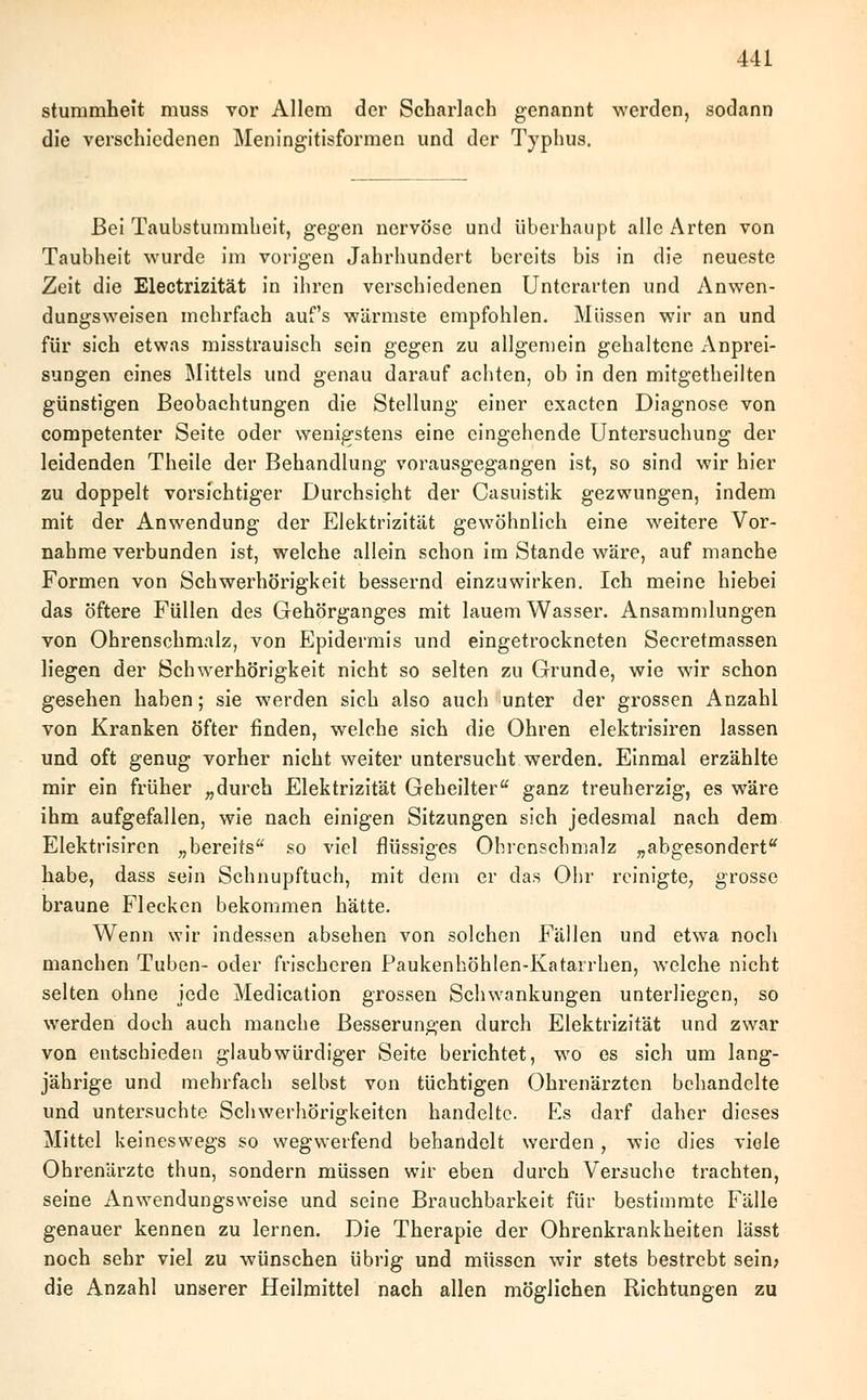 stummheit muss vor Allem der Scharlach genannt werden, sodann die verschiedenen Meningitisformen und der Typhus. Bei Taubstummheit, gegen nervöse und überhaupt alle Arten von Taubheit wurde im vorigen Jahrhundert bereits bis in die neueste Zeit die Electrizität in ihren verschiedenen Unterarten und Anwen- dungsweisen mehrfach auf's wärmste empfohlen. Müssen wir an und für sich etwas misstrauisch sein gegen zu allgemein gehaltene Anprei- sungen eines Mittels und genau darauf achten, ob in den mitgetheilten günstigen Beobachtungen die Stellung einer exacten Diagnose von competenter Seite oder wenigstens eine eingehende Untersuchung der leidenden Theile der Behandlung vorausgegangen ist, so sind wir hier zu doppelt vorsichtiger Durchsicht der Casuistik gezwungen, indem mit der Anwendung der Elektrizität gewöhnlich eine weitere Vor- nahme verbunden ist, welche allein schon im Stande wäre, auf manche Formen von Schwerhörigkeit bessernd einzuwirken. Ich meine hiebei das öftere Füllen des Gehörganges mit lauem Wasser. Ansammlungen von Ohrenschmalz, von Epidermis und eingetrockneten Secretmassen liegen der Schwerhörigkeit nicht so selten zu Grunde, wie wir schon gesehen haben; sie werden sich also auch unter der grossen Anzahl von Kranken öfter finden, welche sich die Ohren elektrisiren lassen und oft genug vorher nicht weiter untersucht werden. Einmal erzählte mir ein früher „durch Elektrizität Geheilter ganz treuherzig, es wäre ihm aufgefallen, wie nach einigen Sitzungen sich jedesmal nach dem Elektrisiren „bereits so viel flüssiges Ohrenschmalz „abgesondert habe, dass sein Schnupftuch, mit dem er das Ohr reinigte, grosse braune Flecken bekommen hätte. Wenn wir indessen absehen von solchen Fällen und etwa noch manchen Tuben- oder frischeren Paukenhöhlen-Katarrhen, welche nicht selten ohne jede Medication grossen Schwankungen unterliegen, so werden doch auch manche Besserungen durch Elektrizität und zwar von entschieden glaubwürdiger Seite berichtet, wo es sich um lang- jährige und mehrfach selbst von tüchtigen Ohrenärzten behandelte und untersuchte Schwerhörigkeiten handelte. Es darf daher dieses Mittel keineswegs so wegwerfend behandelt werden, wie dies viele Ohrenärzte thun, sondern müssen wir eben durch Versuche trachten, seine Anwendungsweise und seine Brauchbarkeit für bestimmte Fälle genauer kennen zu lernen. Die Therapie der Ohrenkrankheiten lässt noch sehr viel zu wünschen übrig und müssen wir stets bestrebt sein; die Anzahl unserer Heilmittel nach allen möglichen Richtungen zu