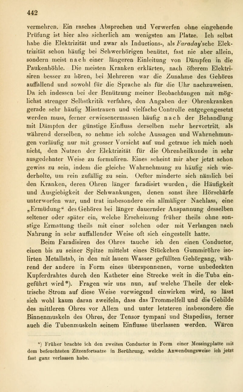 vermehren. Ein rasches Absprechen und Verwerfen ohne eingehende Prüfung ist hier also sicherlich am wenigsten am Platze. Ich selbst habe die Elektrizität und zwar als Inductions-, als Faradaysehe Elek- trizität schon häufig bei Schwerhörigen benützt, fast nie aber allein, sondern meist nach einer längeren Einleitung von Dämpfen in die Paukenhöhle. Die meisten Kranken erklärten, nach öfterem Elektri- siren besser zu hören, bei Mehreren war die Zunahme des Gehöres auffallend und sowohl für die Sprache als für die Uhr nachzuweisen. Da ich indessen bei der Benützung meiner Beobachtungen mit mög- lichst strenger Selbstkritik verfahre, den Angaben der Ohrenkranken gerade sehr häufig Misstrauen und vielfache Controlle entgegengesetzt werden muss, ferner erwiesenermassen häufig nach der Behandlung mit Dämpfen der günstige Einfluss derselben mehr hervortritt, als während derselben, so nehme ich solche Aussagen und Wahrnehmun- gen vorläufig nur mit grosser Vorsicht auf und getraue ich mich noch nicht, den Nutzen der Elektrizität für die Ohrenheilkunde in sehr ausgedehnter Weise zu formuliren. Eines scheint mir aber jetzt schon gewiss zu sein, indem die gleiche Wahrnehmung zu häufig sich wie- derholte, um rein zufällig zu sein. Oefter minderte sich nämlich bei den Kranken, deren Ohren länger faradisirt wurden, die Häufigkeit und Ausgiebigkeit der Schwankungen, denen sonst ihre Hörschärfe unterworfen war, und trat insbesondere ein allmäliger Nachlass, eine „Ermüdung des Gehöres bei länger dauernder Anspannung desselben seltener oder später ein, welche Erscheinung früher theils ohne son- stige Ermattung theils mit einer solchen oder mit Verlangen nach Nahrung in sehr auffallender Weise oft sich eingestellt hatte. Beim Faradisiren des Ohres tauche ich den einen Conductor, einen bis zu seiner Spitze mittelst eines Stückchen Gummiröhre iso- lirten Metallstab, in den mit lauem Wasser gefüllten Gehörgang, wäh- rend der andere in Form eines übersponnenen, vorne unbedeckten Kupferdrahtes durch den Katheter eine Strecke weit in die Tuba ein- geführt wird*). Fragen wir uns nun, auf welche Theile der elek- trische Strom auf diese Weise vorwiegend einwirken wird, so lässt sich wohl kaum daran zweifeln, dass das Trommelfell und die Gebilde des mittleren Ohres vor Allem und unter letzteren insbesondere die Binnenmuskeln des Ohres, der Tensor tympani und Stapedius, ferner auch die Tubenmuskeln seinem Einflüsse überlassen werden. Wären *) Früher brachte ich den zweiten Conductor in Form einer Messingplatte mit dem befeuchteten Zitzenfortsatze in Berührung, welche Anwendungswei6e ich jetzt fast ganz verlassen habe.