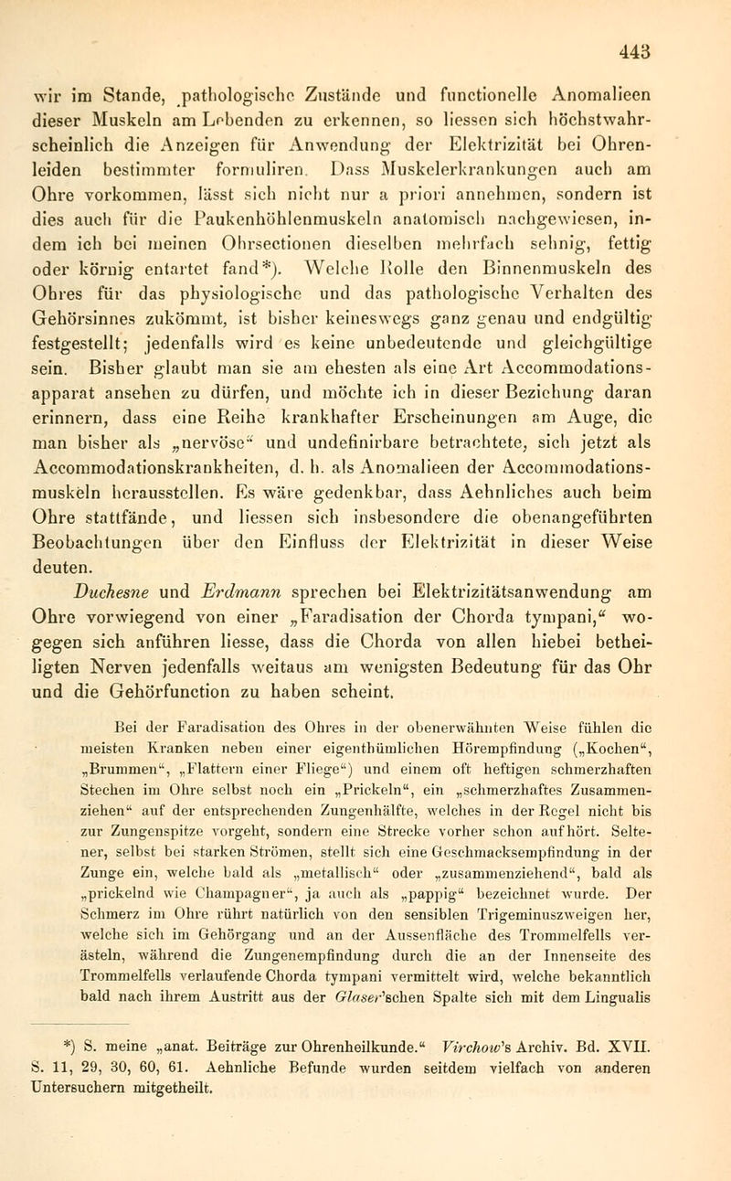 wir im Stande, pathologische Zustände und functionelle Anomalieen dieser Muskeln am Lobenden zu erkennen, so Hessen sich höchstwahr- scheinlich die Anzeigen für Anwendung der Elektrizität bei Ohren- leiden bestimmter formuliren. Dass Muskelerkrankungen auch am Ohre vorkommen, lässt sich nicht nur a priori annehmen, sondern ist dies auch für die Paukenhöhlenmuskeln anatomisch nachgewiesen, in- dem ich bei meinen Ohrsectionen dieselben mehrfach sehnig, fettig oder körnig entartet fand*). Welche Rolle den Binnenmuskeln des Ohres für das physiologische und das pathologische Verhalten des Gehörsinnes zukömmt, ist bisher keineswegs ganz genau und endgültig festgestellt; jedenfalls wird es keine unbedeutende und gleichgültige sein. Bisher glaubt man sie am ehesten als eine Art Accommodations- apparat ansehen zu dürfen, und möchte ich in dieser Beziehung daran erinnern, dass eine Reihe krankhafter Erscheinungen am Auge, die man bisher als „nervöse und undefinirbare betrachtete, sich jetzt als Accommodationskrankheiten, d. h. als Anomalieen der Accominodations- muskeln herausstellen. Es wäre gedenkbar, dass Aehnliches auch beim Ohre stattfände, und Hessen sich insbesondere die obenangeführten Beobachtungen über den Einfluss der Elektrizität in dieser Weise deuten. Duchesne und Erdmann sprechen bei Elektrizitätsanwendung am Ohre vorwiegend von einer „Faradisation der Chorda tyrnpani, wo- gegen sich anführen Hesse, dass die Chorda von allen hiebei bethei- ligten Nerven jedenfalls weitaus am wenigsten Bedeutung für das Ohr und die Gehörfunction zu haben scheint. Bei der Faradisation des Ohres in der obenerwähnten Weise fühlen die meisten Kranken neben einer ei gen thüin liehen Hörempfindung („Kochen, „Brummen, „Flattern einer Fliege) und einem oft heftigen schmerzhaften Stechen im Ohre selbst noch ein „Prickeln, ein „schmerzhaftes Zusammen- ziehen auf der entsprechenden Zungenhälfte, welches in der Regel nicht bis zur Zungenspitze vorgeht, sondern eine Strecke vorher schon aufhört. Selte- ner, selbst bei starken Strömen, stellt sich eine Geschmacksempfindung in der Zunge ein, welche bald als „metallisch oder „zusammenziehend, bald als „prickelnd wie Champagner, ja auch als „pappig bezeichnet wurde. Der Schmerz im Ohre rührt natürlich von den sensiblen Trigeminuszweigen her, welche sich im Gehörgang und an der Aussenfläche des Trommelfells ver- ästeln, während die Zungenempfindung durch die an der Innenseite des Trommelfells verlaufende Chorda tympani vermittelt wird, welche bekanntlich bald nach ihrem Austritt aus der Glaser'&chen Spalte sich mit dem Lingualis *) S. meine „anat. Beiträge zur Ohrenheilkunde. Virchow,8 Archiv. Bd. XVII. S. 11, 29, 30, 60, 61. Aehnliche Befunde wurden seitdem vielfach von anderen Untersuchern mitgetheilt.