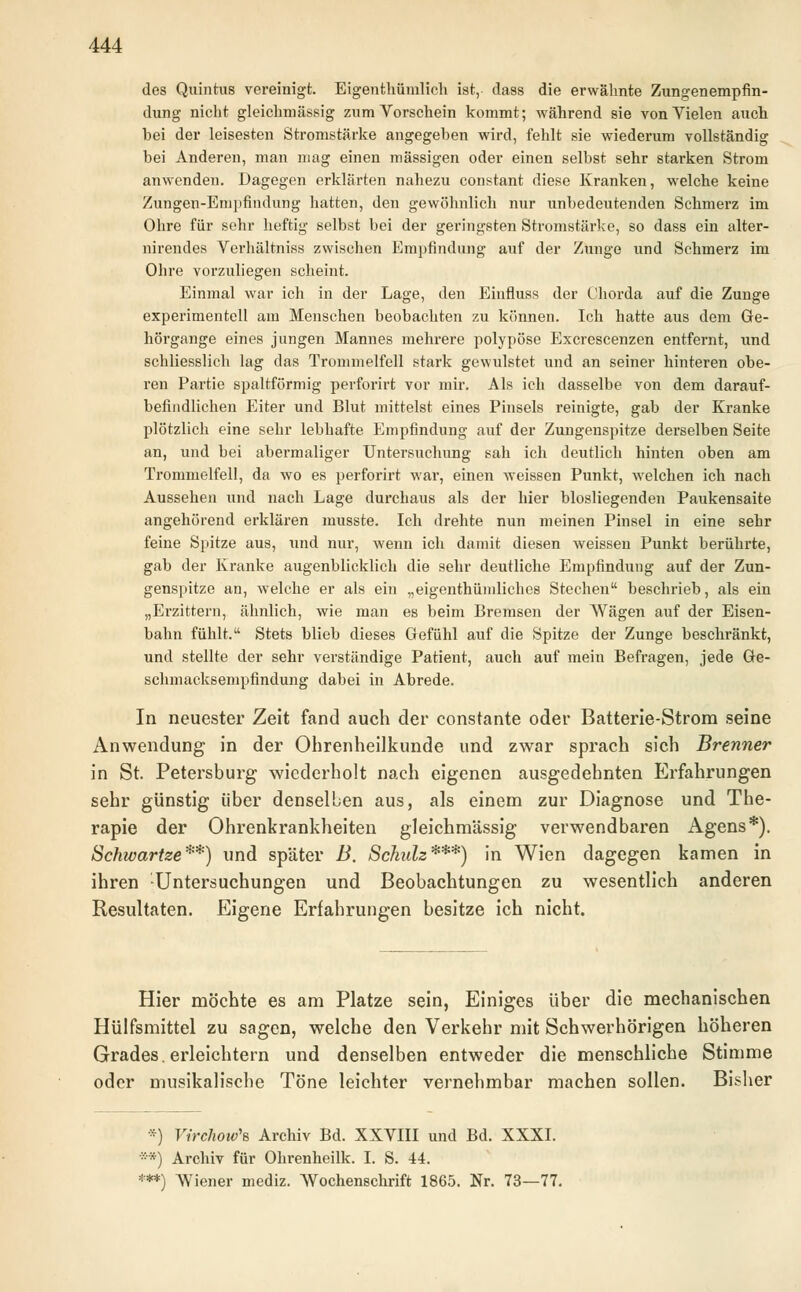 des Quintus vereinigt. Eigentümlich ist, dass die erwähnte Zungenempfin- dung nicht gleichmässig zum Vorschein kommt; während sie von Vielen auch hei der leisesten Stromstärke angegeben wird, fehlt sie wiederum vollständig bei Anderen, man mag einen massigen oder einen selbst sehr starken Strom anwenden. Dagegen erklärten nahezu constant diese Kranken, welche keine Zungen-Empfindung hatten, den gewöhnlich nur unbedeutenden Schmerz im Ohre für sehr heftig selbst bei der geringsten Stromstärke, so dass ein alter- nirendes Verhältniss zwischen Empfindung auf der Zunge und Schmerz im Ohre vorzuliegen scheint. Einmal war ich in der Lage, den Einfluss der Chorda auf die Zunge experimentell am Menschen beobachten zu können. Ich hatte aus dem Ge- hörgange eines jungen Mannes mehrere polypöse Excrescenzen entfernt, und schliesslich lag das Trommelfell stark gewulstet und an seiner hinteren obe- ren Partie spaltförmig perforirt vor mir. Als ich dasselbe von dem darauf- befindlichen Eiter und Blut mittelst eines Pinsels reinigte, gab der Kranke plötzlich eine sehr lebhafte Empfindung auf der Zungenspitze derselben Seite an, und bei abermaliger Untersuchung sah ich deutlich hinten oben am Trommelfell, da wo es perforirt war, einen weissen Punkt, welchen ich nach Aussehen und nach Lage durchaus als der hier blosliegenden Paukensaite angehörend erklären musste. Ich drehte nun meinen Pinsel in eine sehr feine Spitze aus, Tind nur, wenn ich damit diesen Aveisseu Punkt berührte, gab der Kranke augenblicklich die sehr deutliche Empfindung auf der Zun- genspitze an, welche er als ein „eigentümliches Stechen beschrieb, als ein „Erzittern, ähnlich, wie man es beim Bremsen der Wägen auf der Eisen- bahn fühlt. Stets blieb dieses Gefühl auf die Spitze der Zunge beschränkt, und stellte der sehr verständige Patient, auch auf mein Befragen, jede Ge- schmacksempfindung dabei in Abrede. In neuester Zeit fand auch der constante oder Batterie-Strom seine Anwendung in der Ohrenheilkunde und zwar sprach sich Brenner in St. Petersburg wiederholt nach eigenen ausgedehnten Erfahrungen sehr günstig über denselben aus, als einem zur Diagnose und The- rapie der Ohrenkrankheiten gleichmässig verwendbaren Agens*). Schwartze**) und später B. Schulz***) in Wien dagegen kamen in ihren Untersuchungen und Beobachtungen zu wesentlich anderen Resultaten. Eigene Erfahrungen besitze ich nicht. Hier möchte es am Platze sein, Einiges über die mechanischen Hülfsmittel zu sagen, welche den Verkehr mit Schwerhörigen höheren Grades, erleichtern und denselben entweder die menschliche Stimme oder musikalische Töne leichter vernehmbar machen sollen. Bisher *) Virchow'B Archiv Bd. XXVIII und Bd. XXXI. **) Archiv für Ohrenheilk. I. S. 44. ***) Wiener mediz. Wochenschrift 1865. Nr. 73—77.