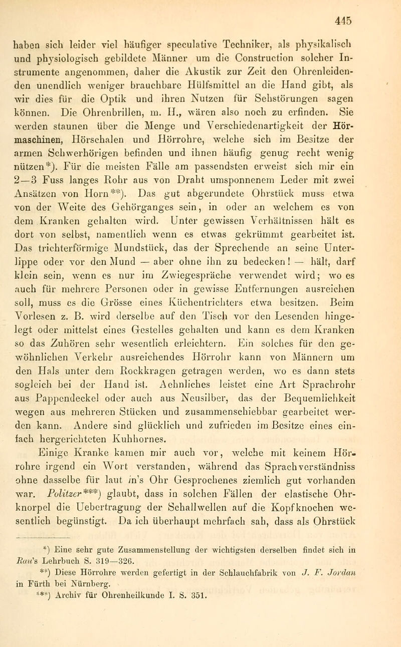 haben sich leider viel häufiger speculative Techniker, als physikalisch und physiologisch gebildete Männer um die Construction solcher In- strumente angenommen, daher die Akustik zur Zeit den Ohrcnleidcn- den unendlich weniger brauchbare Hülfsmittel an die Hand gibt, als wir dies für die Optik und ihren Nutzen für Sehstörungen sagen können. Die Ohrenbrillen, m. H., wären also noch zu erfinden. Sie werden staunen über die Menge und Verschiedenartigkeit der Hör- maschinen, Hörschalen und Hörrohre, welche sich im Besitze der armen Schwerhörigen befinden und ihnen häufig genug recht wenig nützen*). Für die meisten Fälle am passendsten erweist sich mir ein 2 — 3 Fuss langes Rohr aus von Draht umsponnenem Leder mit zwei Ansätzen von Hörn**). Das gut abgerundete Ohrstück muss etwa von der Weite des Gehörganges sein, in oder an welchem es von dem Kranken gehalten wird. Unter gewissen Verhältnissen hält es dort von selbst, namentlich wenn es etwas gekrümmt gearbeitet ist. Das trichterförmige Mundstück, das der Sprechende an seine Unter- lippe oder vor den Mund — aber ohne ihn zu bedecken! — hält, darf klein sein; wenn es nur im Zwiegespräche verwendet wird; wo es auch für mehrere Personen oder in gewisse Entfernungen ausreichen soll, muss es die Grösse eines Küchentrichters etwa besitzen. Beim Vorlesen z. B. wird derselbe auf den Tisch vor den Lesenden hinge- legt oder mittelst eines Gestelles gehalten und kann es dem Kranken so das Zuhören sehr wesentlich erleichtern. Ein solches für den ge- wöhnlichen Verkehr ausreichendes Hörrohr kann von Männern um den Hals unter dem Rockkragen getragen werden, wo es dann stets sogleich bei der Hand ist. Aehnliches leistet eine Art Sprachrohr aus Pappendeckel oder auch aus Neusilber, das der Bequemlichkeit wegen aus mehreren Stücken und zusammenschiebbar gearbeitet wer- den kann. Andere sind glücklich und zufrieden im Besitze eines ein- fach hergerichteten Kuhhornes. Einige Kranke kamen mir auch vor, welche mit keinem Hör- rohre irgend ein Wort verstanden, während das Sprach verständniss ohne dasselbe für laut in's Ohr Gesprochenes ziemlich gut vorhanden war. Politzer***) glaubt, dass in solchen Fällen der elastische Ohr- knorpel die Uebertragung der Schallwellen auf die Kopfknochen we- sentlich begünstigt. Da ich überhaupt mehrfach sah, dass als Ohrstück *) Eine sehr gute Zusammenstellung der wichtigsten derselben findet sich in RmCs, Lehrbuch S. 319—326. **) Diese Hörrohre werden gefertigt in der Schlauchfabrik von J. F. Jordan in Fürth bei Nürnberg. **'*) Archiv für Ohrenheilkunde I. S. 351.