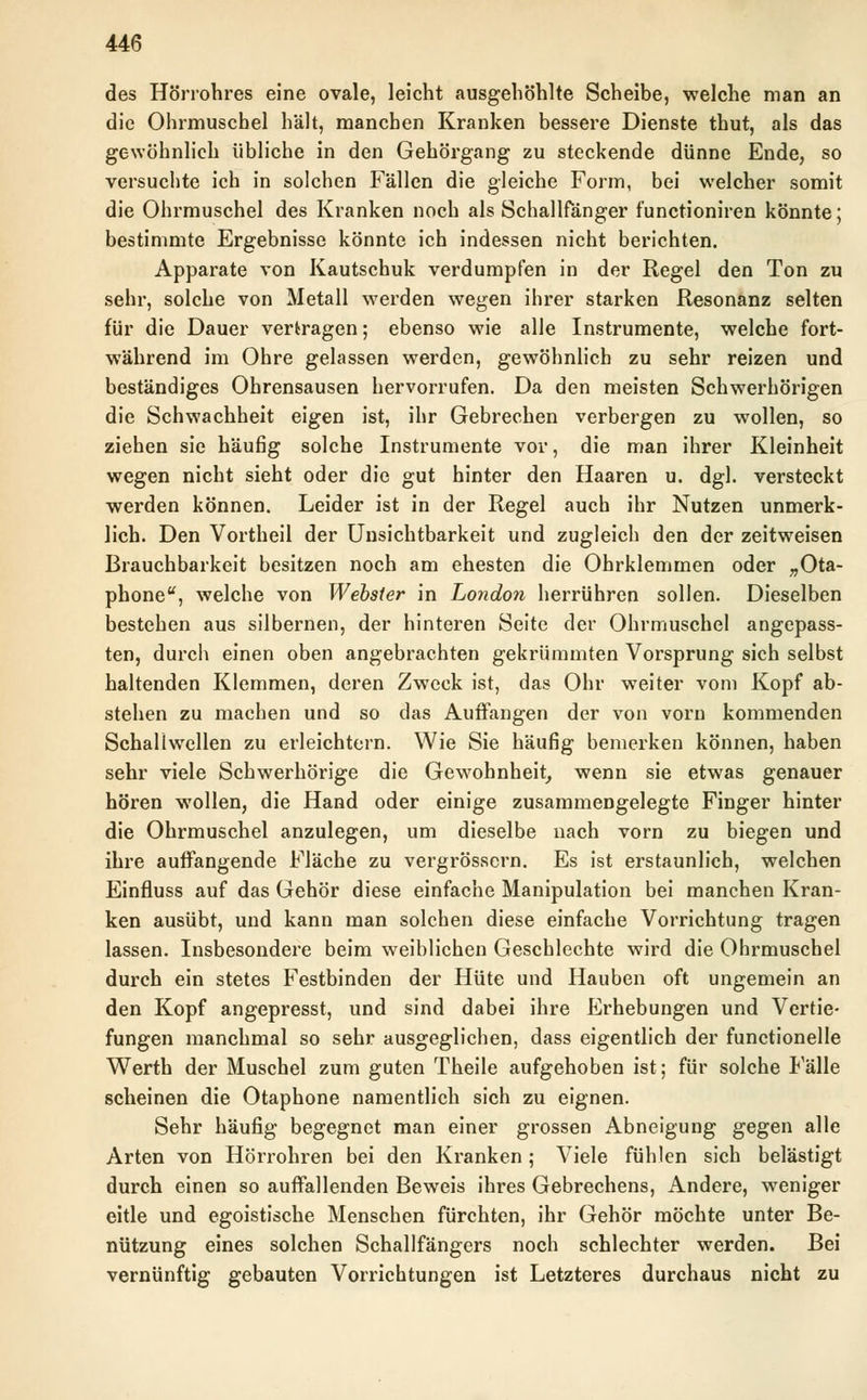 des Hörrohres eine ovale, leicht ausgehöhlte Scheibe, welche man an die Ohrmuschel hält, manchen Kranken bessere Dienste thut, als das gewöhnlich übliche in den Gehörgang zu steckende dünne Ende, so versuchte ich in solchen Fällen die gleiche Form, bei welcher somit die Ohrmuschel des Kranken noch als Schallfänger functioniren könnte; bestimmte Ergebnisse könnte ich indessen nicht berichten. Apparate von Kautschuk verdumpfen in der Regel den Ton zu sehr, solche von Metall werden wegen ihrer starken Resonanz selten für die Dauer vertragen; ebenso wie alle Instrumente, welche fort- während im Ohre gelassen werden, gewöhnlich zu sehr reizen und beständiges Ohrensausen hervorrufen. Da den meisten Schwerhörigen die Schwachheit eigen ist, ihr Gebrechen verbergen zu wollen, so ziehen sie häufig solche Instrumente vor, die man ihrer Kleinheit wegen nicht sieht oder die gut hinter den Haaren u. dgl. versteckt werden können. Leider ist in der Regel auch ihr Nutzen unmerk- lich. Den Vortheil der Unsichtbarkeit und zugleich den der zeitweisen Brauchbarkeit besitzen noch am ehesten die Ohrklemmen oder „Ota- phone, welche von Webster in London herrühren sollen. Dieselben bestehen aus silbernen, der hinteren Seite der Ohrmuschel angepass- ten, durch einen oben angebrachten gekrümmten Vorsprung sich selbst haltenden Klemmen, deren Zweck ist, das Ohr weiter vom Kopf ab- stehen zu machen und so das Auffangen der von vorn kommenden Schallwellen zu erleichtern. Wie Sie häufig bemerken können, haben sehr viele Schwerhörige die Gewohnheit, wenn sie etwas genauer hören wollen, die Hand oder einige zusammengelegte Finger hinter die Ohrmuschel anzulegen, um dieselbe nach vorn zu biegen und ihre auffangende Fläche zu vergrössern. Es ist erstaunlich, welchen Einfluss auf das Gehör diese einfache Manipulation bei manchen Kran- ken ausübt, und kann man solchen diese einfache Vorrichtung tragen lassen. Insbesondere beim weiblichen Geschlechte wird die Ohrmuschel durch ein stetes Festbinden der Hüte und Hauben oft ungemein an den Kopf angepresst, und sind dabei ihre Erhebungen und Vertie- fungen manchmal so sehr ausgeglichen, dass eigentlich der functionelle Werth der Muschel zum guten Theile aufgehoben ist; für solche Fälle scheinen die Otaphone namentlich sich zu eignen. Sehr häufig begegnet man einer grossen Abneigung gegen alle Arten von Hörrohren bei den Kranken ; Viele fühlen sich belästigt durch einen so auffallenden Beweis ihres Gebrechens, Andere, weniger eitle und egoistische Menschen fürchten, ihr Gehör möchte unter Be- nützung eines solchen Schallfängers noch schlechter werden. Bei vernünftig gebauten Vorrichtungen ist Letzteres durchaus nicht zu