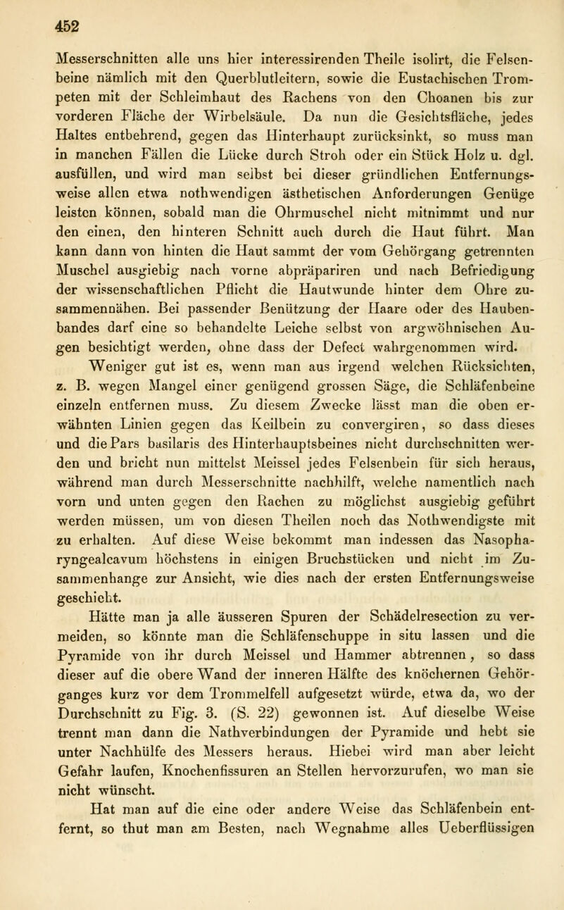 Messerschnitten alle uns hier interessirenden Theile isolirt, die Felsen- beine nämlich mit den Querblutleitern, sowie die Eustachischen Trom- peten mit der Schleimhaut des Rachens von den Choanen bis zur vorderen Fläche der Wirbelsäule. Da nun die Gesichtsfläche, jedes Haltes entbehrend, gegen das Hinterhaupt zurücksinkt, so muss man in manchen Fällen die Lücke durch Stroh oder ein Stück Holz u. dgl. ausfüllen, und wird man selbst bei dieser gründlichen Entfernungs- weise allen etwa nothwendigen ästhetischen Anforderungen Genüge leisten können, sobald man die Ohrmuschel nicht mitnimmt und nur den einen, den hinteren Schnitt auch durch die Haut führt. Man kann dann von hinten die Haut sammt der vom Gehörgang getrennten Muschel ausgiebig nach vorne abpräpariren und nach Befriedigung der wissenschaftlichen Pflicht die Hautwunde hinter dem Ohre zu- sammennähen. Bei passender Benützung der Haare oder des Hauben- bandes darf eine so behandelte Leiche selbst von argwöhnischen Au- gen besichtigt werden, ohne dass der Defect wahrgenommen wird. Weniger gut ist es, wenn man aus irgend welchen Rücksichten, z. B. wegen Mangel einer genügend grossen Säge, die Schläfenbeine einzeln entfernen muss. Zu diesem Zwecke lässt man die oben er- wähnten Linien gegen das Keilbein zu convergiren, so dass dieses und die Pars basilaris des Hinterhauptsbeines nicht durchschnitten wer- den und bricht nun mittelst Meissel jedes Felsenbein für sich heraus, während man durch Messerschnitte nachhilft, welche namentlich nach vorn und unten gegen den Rachen zu möglichst ausgiebig geführt werden müssen, um von diesen Theilen noch das Notwendigste mit zu erhalten. Auf diese Weise bekommt man indessen das Nasopha- ryngealcavum höchstens in einigen Bruchstücken und nicht im Zu- sammenhange zur Ansicht, wie dies nach der ersten Entfernungsweise geschieht. Hätte man ja alle äusseren Spuren der Schädelresection zu ver- meiden, so könnte man die Schläfenschuppe in situ lassen und die Pyramide von ihr durch Meissel und Hammer abtrennen, so dass dieser auf die obere Wand der inneren Hälfte des knöchernen Gehör- ganges kurz vor dem Trommelfell aufgesetzt würde, etwa da, wo der Durchschnitt zu Fig. 3. (S. 22) gewonnen ist. Auf dieselbe Weise trennt man dann die Nathverbindungen der Pyramide und hebt sie unter Nachhülfe des Messers heraus. Hiebei wird man aber leicht Gefahr laufen, Knochenfissuren an Stellen hervorzurufen, wo man sie nicht wünscht. Hat man auf die eine oder andere Weise das Schläfenbein ent- fernt, so thut man am Besten, nach Wegnahme alles Ueberflüssigen