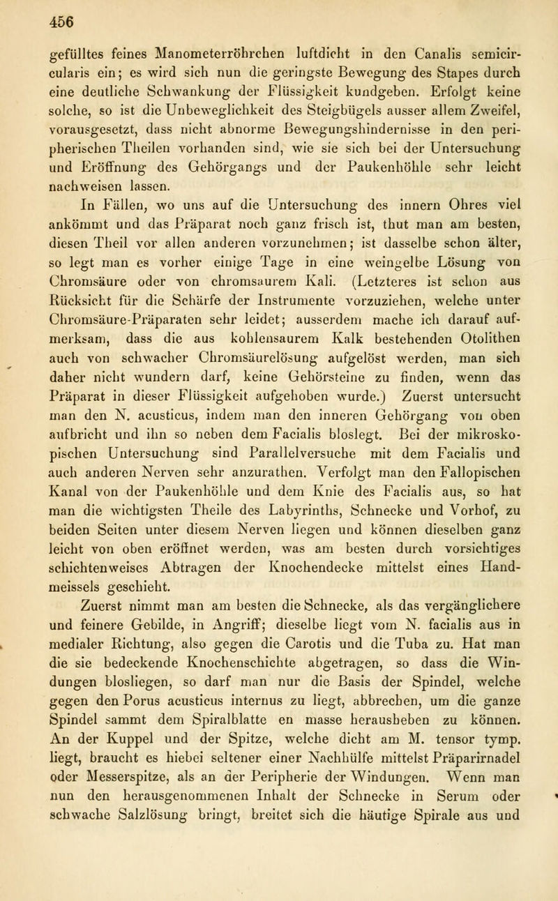 gefülltes feines Manometerröhrchen luftdicht in den Canalis semicir- cularis ein; es wird sich nun die geringste Bewegung des Stapes durch eine deutliche Schwankung der Flüssigkeit kundgeben. Erfolgt keine solche, so ist die Unbeweglichkeit des Steigbügels ausser allem Zweifel, vorausgesetzt, dass nicht abnorme Bewegungshindernisse in den peri- pherischen Theilen vorhanden sind, wie sie sich bei der Untersuchung und Eröffnung des Gehörgangs und der Paukenhöhle sehr leicht nachweisen lassen. In Fällen, wo uns auf die Untersuchung des Innern Ohres viel ankömmt und das Präparat noch ganz frisch ist, thut man am besten, diesen Theil vor allen anderen vorzunehmen; ist dasselbe schon älter, so legt man es vorher einige Tage in eine weingelbe Lösung von Chromsäure oder von chromsaurem Kali. (Letzteres ist schon aus Rücksicht für die Schärfe der Instrumente vorzuziehen, welche unter Chromsäure-Präparaten sehr leidet; ausserdem mache ich darauf auf- merksam, dass die aus kohlensaurem Kalk bestehenden Otolithen auch von schwacher Chromsäurelösung aufgelöst werden, man sich daher nicht wundern darf, keine Gehörsteine zu finden, wenn das Präparat in dieser Flüssigkeit aufgehoben wurde.) Zuerst untersucht man den N. acusticus, indem man den inneren Gehörgang von oben aufbricht und ihn so neben dem Facialis bloslegt. Bei der mikrosko- pischen Untersuchung sind Parallelversuche mit dem Facialis und auch anderen Nerven sehr anzurathen. Verfolgt man den Fallopischen Kanal von der Paukenhöhle und dem Knie des Facialis aus, so hat man die wichtigsten Theile des Labyrinths, Schnecke und Vorhof, zu beiden Seiten unter diesem Nerven liegen und können dieselben ganz leicht von oben eröffnet werden, was am besten durch vorsichtiges schichtenweises Abtragen der Knochendecke mittelst eines Hand- meissels geschieht. Zuerst nimmt man am besten die Schnecke, als das vergänglichere und feinere Gebilde, in Angriff; dieselbe liegt vom N. facialis aus in medialer Richtung, also gegen die Carotis und die Tuba zu. Hat man die sie bedeckende Knochenschichte abgetragen, so dass die Win- dungen biosliegen, so darf man nur die Basis der Spindel, welche gegen den Porus acusticus internus zu liegt, abbrechen, um die ganze Spindel sammt dem Spiralblatte en masse herausbeben zu können. An der Kuppel und der Spitze, welche dicht am M. tensor tymp. liegt, braucht es hiebei seltener einer Nachhülfe mittelst Präparirnadel oder Messerspitze, als an der Peripherie der Windungen. Wenn man nun den herausgenommenen Inhalt der Schnecke in Serum oder schwache Salzlösung bringt, breitet sich die häutige Spirale aus und
