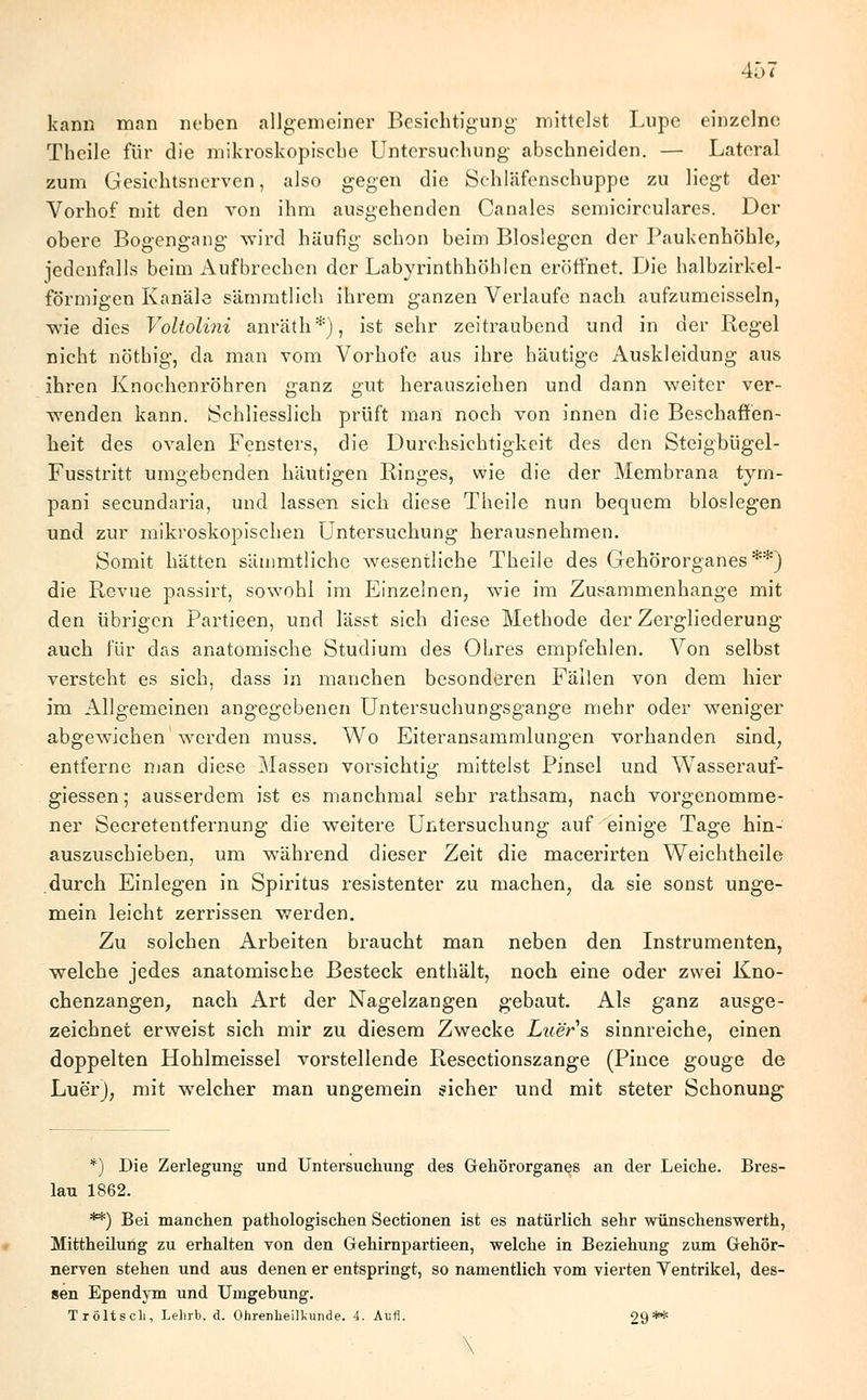 kann man neben allgemeiner Besichtigung- mittelst Lupe einzelne Theile für die mikroskopische Untersuchung abschneiden. — Lateral zum Gesichtsnerven, also gegen die Schläfenschuppe zu liegt der Vorhof mit den von ihm ausgehenden Canales semicirculares. Der obere Bogengang wird häufig schon beim Biosiegen der Paukenhöhle, jedenfalls beim Aufbrechen der Labyrinthhöhlen eröffnet. Die halbzirkel- förmigen Kanäle sämmtlich ihrem ganzen Verlaufe nach aufzumcisseln, wie dies Voltolini anrät'h*), ist sehr zeitraubend und in der Regel nicht nöthig, da man vom Vorhofe aus ihre häutige Auskleidung aus ihren Knochenröhren ganz gut herausziehen und dann weiter ver- wenden kann. »Schliesslich prüft man noch von innen die Beschaffen- heit des ovalen Fensters, die Durchsichtigkeit des den Steigbügel- Fusstritt umgebenden häutigen Ringes, wie die der Membrana tym- pani secundaria, und lassen sich diese Theile nun bequem biosiegen und zur mikroskopischen Untersuchung herausnehmen. Somit hätten sämmtliche wesentliche Theile des Gehörorganes**) die Revue passirt, sowohl im Einzelnen, wie im Zusammenhange mit den übrigen Partieen, und lässt sich diese Methode der Zergliederung auch für das anatomische Studium des Ohres empfehlen. Von selbst versteht es sich, dass in manchen besonderen Fällen von dem hier im Allgemeinen angegebenen Untersuchungsgange mehr oder weniger abgewichen werden muss. Wo Eiteransammlungen vorhanden sind, entferne man diese Massen vorsichtig mittelst Pinsel und Wasserauf- giessen; ausserdem ist es manchmal sehr rathsam, nach vorgenomme- ner Secretentfernung die weitere Untersuchung auf einige Tage hin- auszuschieben, um während dieser Zeit die macerirten Weichtheile durch Einlegen in Spiritus resistenter zu machen, da sie sonst unge- mein leicht zerrissen werden. Zu solchen Arbeiten braucht man neben den Instrumenten, welche jedes anatomische Besteck enthält, noch eine oder zwei Kno- chenzangen, nach Art der Nagelzangen gebaut. Als ganz ausge- zeichnet erweist sich mir zu diesem Zwecke Luers sinnreiche, einen doppelten Hohlmeissel vorstellende Resectionszange (Pince gouge de Luer), mit welcher man ungemein sicher und mit steter Schonung *) Die Zerlegung und Untersuchung des Gehörorganes an der Leiche. Bres- lau 1862. **) Bei manchen pathologischen Sectionen ist es natürlich sehr wünschenswerth, Mittheüung zu erhalten von den Gehirnpartieen, welche in Beziehung zum Gehör- nerven stehen und aus denen er entspringt, so namentlich vom vierten Yentrikel, des- sen Ependym und Umgebung. Tröltsch, Lehrb. d. Ohrenheilkunde. 4. Aufl. 29** \