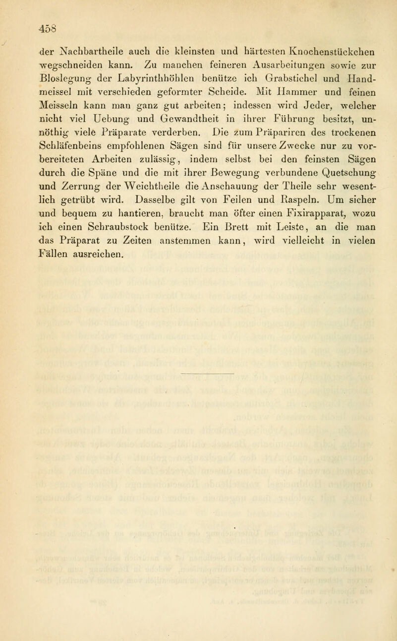 der Nachbartheile auch die kleinsten und härtesten Knochenstückchen wegschneiden kann. Zu manchen feineren Ausarbeitungen sowie zur Bloslegung der Labyrinthhöhlen benütze ich Grabstichel und Hand- meissel mit verschieden geformter Scheide. Mit Hammer und feinen Meissein kann man ganz gut arbeiten; indessen wird Jeder, welcher nicht viel Uebung und Gewandtheit in ihrer Führung besitzt, un- nöthig viele Präparate verderben. Die zum Präpariren des trockenen Schläfenbeins empfohlenen Sägen sind für unsere Zwecke nur zu vor- bereiteten Arbeiten zulässig, indem selbst bei den feinsten Sägen durch die Späne und die mit ihrer Bewegung verbundene Quetschung und Zerrung der Weichtheile die Anschauung der Theile sehr wesent- lich getrübt wird. Dasselbe gilt von Feilen und Raspeln. Um sicher und bequem zu hantieren, braucht man öfter einen Fixirapparat, wozu ich einen Schraubstock benütze. Ein Brett mit Leiste, an die man das Präparat zu Zeiten anstemmen kann, wird vielleicht in vielen Fällen ausreichen.