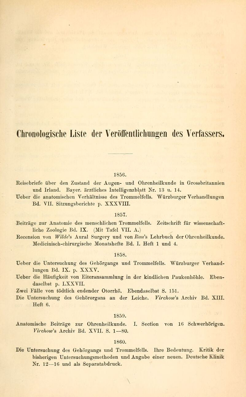 Chronologische Liste der Veröffentlichungen des Verfassers. 1856. Reisebriefe über den Zustand der Augen- und Ohrenheilkunde in Grossbritannien und Irland. Bayer, ärztliches Intelligenzblatt Nr. 13 u. 14. Ueber die anatomischen Verhältnisse des Trommelfells. Würzburger Verhandlungen Bd. VII. Sitzungsberichte p. XXXVTH. 1857. Beiträge zur Anatomie des menschlichen Trommelfells. Zeitschrift für wissenschaft- liche Zoologie Bd. IX. (Mit Tafel VIL A.) Recension von Wilde1?, Aural Surgery und von Raic's Lehrbuch der Ohrenheilkunde. Medicinisch-chirurgische Monatshefte Bd. I. Heft 1 und 4. 1858. Ueber die Untersuchung des Gehörgangs und Trommelfells. Würzburger Verhand- lungen Bd. IX. p. XXXV. Ueber die Häufigkeit von Eiteransammlung in der kindlichen Paukenhöhle. Eben- daselbst p. LXXVII. Zwei Fälle von tödtlich endender Otorrhö. Ebendaselbst S. 151. Die Untersuchung des Gehörorgans an der Leiche. Virchow's Archiv Bd. XHI. Heft 6. 1859. Anatomische Beiträge zur Ohrenheilkunde. I. Section von 16 Schwerhörigen. Virchow'e, Archiv Bd. XVH. S. 1—80. 1860. Die Untersuchung des Gehörgangs und Trommelfells. Ihre Bedeutung. Kritik der bisherigen Untersuchungsmethoden und Angabe einer neuen. Deutsche Klinik Nr. 12—16 und als Separatabdruck.