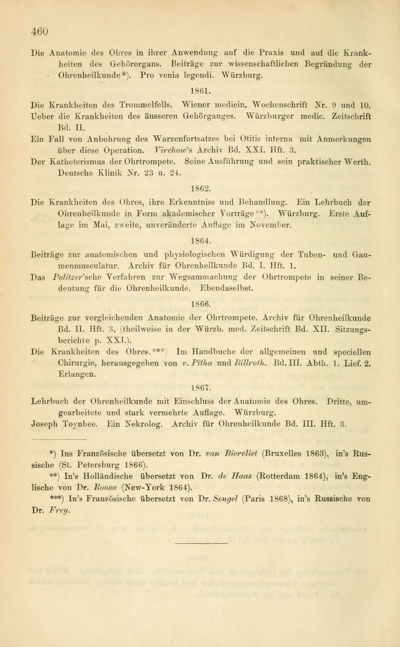 Die Anatomie des Ohres in ihrer Anwendung auf die Praxis und auf die Krank- heiten des Gehörorgans. Beiträge zur •wissenschaftlichen Begründung der Ohrenheilkunde*). Pro venia legendi. Würzburg. 1861. Die Krankheiten des Trommelfells. AViener medicin. Wochenschrift Nr. 9 und 10. TJeber die Krankheiten des äusseren Gehörganges. Würzburger medic. Zeitschrift Bd. II. Ein Fall von Anbohrung des Warzenfortsatzes bei Otitis interna mit Anmerkungen über diese Operation. Virehoto'a Archiv Bd. XXI. Hft. 3. Der Katheterismus der Ohrtrompete. Seine Ausführung und sein praktischer Werth. Deutsche Klinik Nr. 23 u. 24. 1862. Die Krankheiten des Ohres, ihre Erkenntniss und Behandlung. Ein Lehrbuch der Ohrenheilkunde in Form akademischer Vorträge **). Würzburg. Erste Auf- lage im Mai, zweite, unveränderte Auflage im November. 1864. Beiträge zur anatomischen und physiologischen Würdigung der Tuben- und Gau- menmusculatur. Archiv für Ohrenheilkunde Bd. I. Hft. 1. Das Politzer'sehe Verfahren zur Wegsammachung der Ohrtrompete in seiner Be- deutung für die Ohrenheilkunde. Ebendaselbst. 1866. Beiträge zur vergleichenden Anatomie der Ohrtrompete. Archiv für Ohrenheilkunde Bd. IL Hft. 3, (theilweise in der Würzb. med. Zeitschrift Bd. XII. Sitzungs- berichte p. XXL). Die Krankheiten des Ohres.***} Im Handbuche der allgemeinen und speciellen Chirurgie, herausgegeben von r.Pithct und Billroth. Bd. IH. Abth. 1. Lief. 2. Erlangen. 1867. Lehrbuch der Ohrenheilkunde mit Einschluss der Anatomie des Ohres. Dritte, um- gearbeitete und stark vermehrte Auflage. Würzburg. Joseph Toynbee. Ein Nekrolog. Archiv für Ohrenheilkunde Bd. HL Hft. 3. *) Ins Französische übersetzt von Dr. van Biervliet (Bruxelles 1863), in's Rus- sische (St. Petersburg 1866). **) In's Holländische übersetzt von Dr. de Haas (Rotterdam 1864), in's Eng- lische von Dr. Boosa (New-York 1864). ***) In's Französische übersetzt von Dr. Sengel (Paris 1868), in's Russische von Dr. Frey.