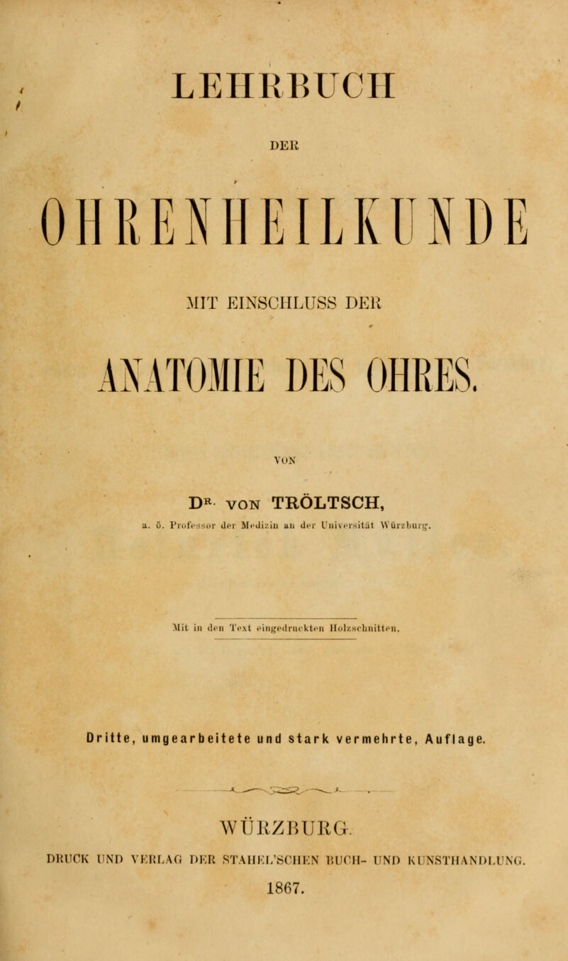 LEHRBUCH DER OHRENHEILKUNDE MIT EINSCHLUSS DER ANATOMIE DES OHRES. VON DR von TRÖLTSCH, ö. Professor Uer Medizin an der Universitäl NN ürzburu Mit in den Text eingedruckten Bolzschnitten. Dritte, umgearbeitete und stark vermehrte, Auflage. WÜRZBÜRG. DRUCK UND VERLAG DER STAHEL'SCHEN BUCH- UND Kl NSTHANDL1 SG. 1867.