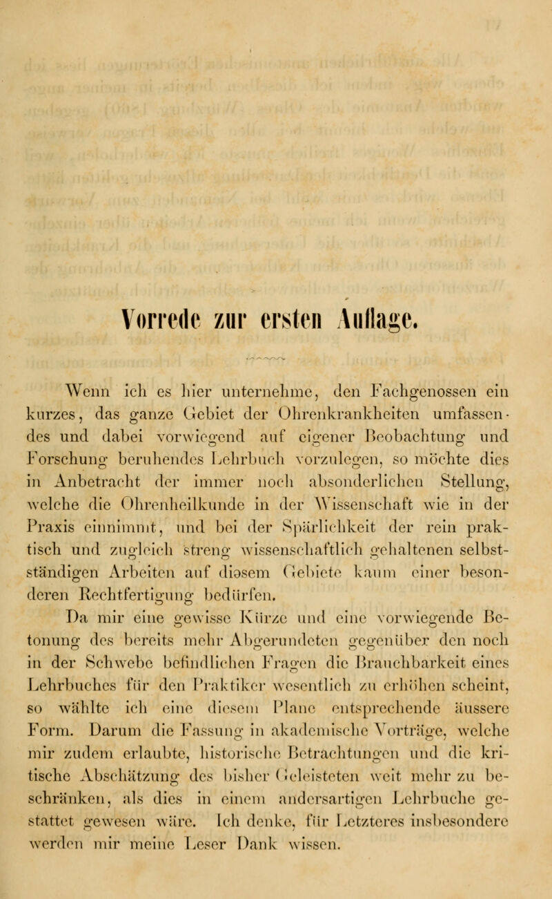 Wenn ich es liier unternehme, den Fachgenossen ein kurzes, das ganze Gebiet der Ohrenkrankheiten umfassen- des und dabei vorwiegend auf eigener Beobachtung und Forschung beruhendes Lehrbuch vorzulegen, so mochte dies in Anbetracht der immer noch absonderlichen Stellung, welche die Ohrenheilkunde in der Wissenschaft wie in der Praxis einnimmt, und bei der Spärlichkeit der rein prak- tisch und zugleich streng wissenschaftlich gehaltenen selbst- ständigen Arbeiten auf diosem Gebiete kaum einer beson- deren Rechtfertigung bedürfen. Da mir eine gewisse Kürze und eine vorwiegende Be- tonuno; des bereits mehr Abgerundeten ^-e^enüber den noch in der Schwebe befindlichen Fragen die Brauchbarkeit eines Lehrbuches für den Praktiker wesentlich zu erhöhen scheint, so wählte ich eine diesem Plane entsprechende äussere Form. Darum die Fassung in akademische Vorträge, welche mir zudem erlaubte, historische Betrachtungen und die kri- tische Abschätzung des bisher* (!eleisteten weit mehr zu be- schränken, als dies in einem andersartigen Lehrbuche ge- stattet gewesen wäre. Ich denke, für Letzteres insbesondere werden mir meine Leser Dank wissen.