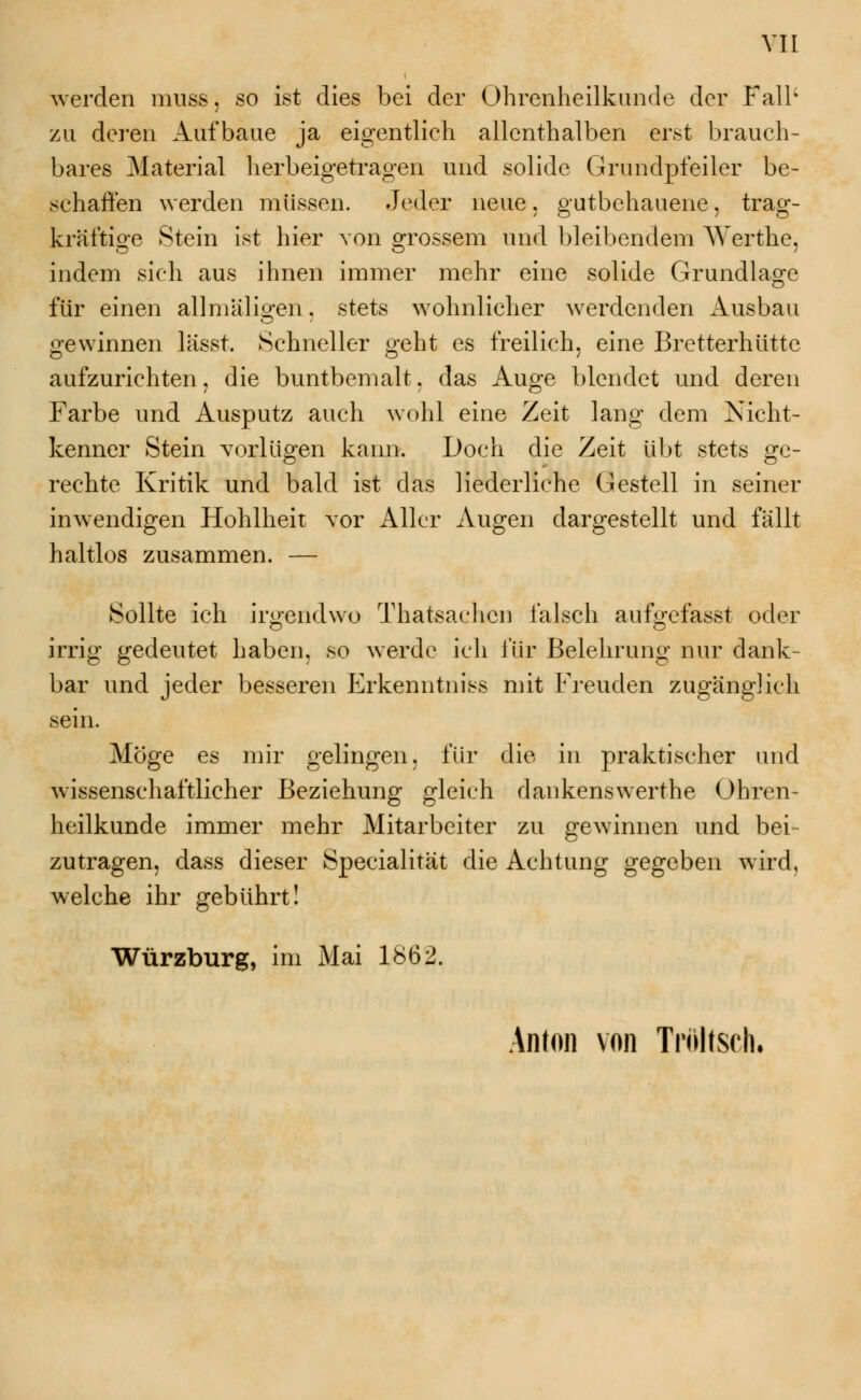 werden muss, so ist dies bei der Ohrenheilkunde der Fall* zu deren Aufbaue ja eigentlich allenthalben erst brauch- bares Material herbeigetragen und solide Grundpfeiler be- schaffen werden müssen. Jeder neue, gutbehauene, trag- kräftige Stein ist hier von grossem und bleibendem Werthe, indem sich aus ihnen immer mehr eine solide Grundlage für einen all mal igen. stets wohnlicher werdenden Ausbau gewinnen lässt. Schneller oeht es freilich, eine Bretterhiittc aufzurichten, die buntbemalt, das Auge blendet und deren Farbe und Ausputz auch wohl eine Zeit lang dem Nicht- kenner Stein vorlügen kann. Doch die Zeit übt stets ge- rechte Kritik und bald ist das liederliche Gestell in seiner inwendigen Hohlheit vor Aller Augen dargestellt und fällt haltlos zusammen. — Sollte ich irgendwo Thatsaehcn falsch aufgefasst oder irrig gedeutet haben, so werde ich für Belehrung nur dank- bar und jeder besseren Erkenntnis mit Freuden zugänglich sein. Möge es mir gelingen, für die in praktischer und wissenschaftlicher Beziehung gleich dankenswerthe Ohren- heilkunde immer mehr Mitarbeiter zu gewinnen und bei- zutragen, dass dieser Specialität die Achtung gegeben wird, welche ihr gebührt! Würzburg, im Mai 1862. Anton von Troltsch.