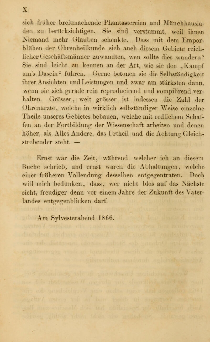 sieh früher breitmachende Phantastereien und Münchhausia- den zu berücksichtigen. Sie sind verstummt, weil ihnen Niemand mehr (Hauben schenkte. Uass mit dem Empor- blühen der Ohrenheilkunde sich auch diesem Gebiete reich- licher Geschäftsmänner zuwandten, wen sollte dies wundern'.'' Sie sind leicht zu kennen an der Art. wie sie den -Kampf uin's Dasein- führen. Gerne betonen sie die Selbständigkeit ihrer Ansichten und Leistungen und zwar am stärksten dann, wenn >ie sich gerade rein reproducirend und eompilirend ver- halten. Grösser, weit grösser ist indessen die Zahl der Ohrenärzte. welche in wirklich selbständiger Weise einzelne Theile unseres Gebietes bebauen, welche mit redliehem Sehaf- fen an der Fortbildung der Wissenschaft arbeiten und denen höher, als Alles Andere, das Unheil und die Achtung Gleich- strebender steht. — Ernst war die Zeit, während welcher ich an diesem Buche schrieb, und ernst waren die Abhaltungen, welche einer früheren Vollendung desselben entgegentraten. Doch will mich bedünken. dass. wer nicht blas auf das Nächste sieht, freudiger denn vor einem Jahre der Zukunft des Vater- landes entLregenblicken darf. Am Svlvesterabend 1666.