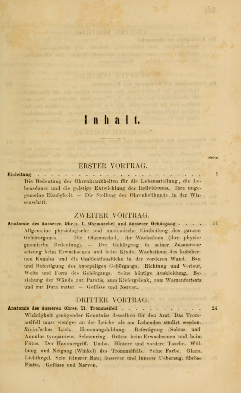 Inhalt. Einleitung Die Bedeutung der Ohrenkrankheiten für die Lebensstellung, die Le- bensdauer und die geistige Entwicklung- des Individuums. Ihre ung«- gemeine Häufigkeit. — Die Stellung »ler Ohrenheilkunde in der Wis- lintt. XWKIIKR YORTRA',. Anatomie des äusseren Ohr.-s. I. Ohrmuschel und äusserer Gehörgang .... Allgemeine physiologische und anatomische Kintheilung des ganz» n Gehörorgane*. — Die Ohrmuschel, ihr Wachsthum (ihre ph; gnomische Bedeutung), — Der Geborgaag in seiner Zusammen- setzung beim Erwachsenen und beim Kinde Wachsthum des knöcher- nen Kanales und die Ossificationslücke in der vorderen Wand. Bau und Befestigung des knorpeligen GehÖrgaiigs. Richtung und Verlauf, Weite und Form dea Gehörgangs. Seine häutige Auskleidung. Be- ziehung der Wände /ur Parotis, /um Kiefergelenk, zum Wamenfortaati und zur Dura mater. GefS— und Nervei:, DRITTER VORTRAG. Wichtigkeit geafigender Kenntniss desselben für den Arzt. Das Trom- melfell rnuss weniger an der Leiche als am Lebenden studirt werden. Jtirini'sehes Loch. Hnnrnungsbildung. Befestigung Suleu» und Annulua tympanicus. ^ehnenring . Grösse beim Erwachsenen und beim Fötus. Der Hammergriff. Umho. Hintere utid vordere Tasche. Wöl- bung und Neigung [Winkel it I TramsneffaUa Seine Farbe. Glanz. Lichtkegel. Sein feinerer Bau: äusserer und innerer [TiiDinm§, til Platte. Gefässe und Nerven. Seite