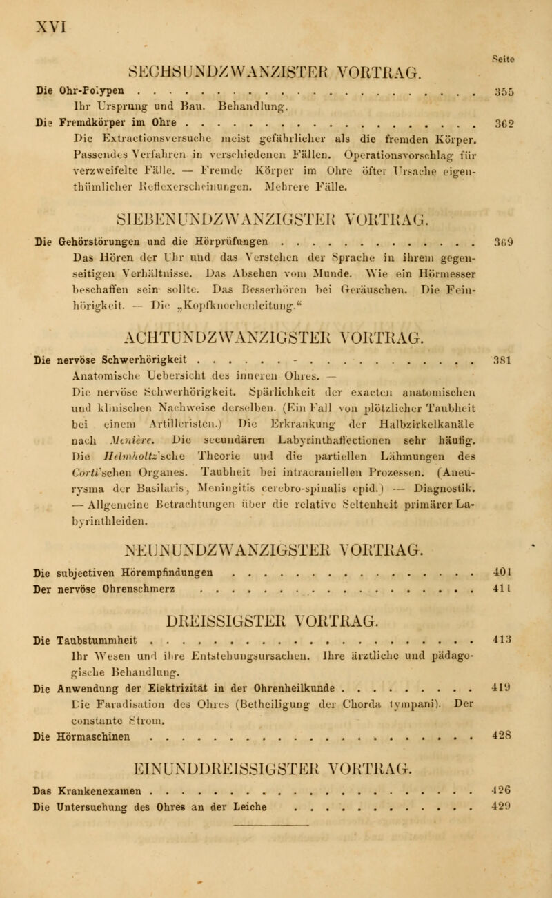 Seite SECHSUNDZWANZISTER VORTRAG. Die Ohr-Folypen y0ö Ihr Ursprung und Bau. Behandlung-. Die Fremdkörper im Ohre 362 Die Kxlr actione versuche nieist gefährlicher als die fremden Körper. Passendes Verfahren in verschiedenen Fällen. Opcrationsvorsohlag für verzweifelte Fälle. — Fremde Körper im Ohre öfter Ursache eigen- tümlicher Rcflexerscheinungen. Mehrere Fälle. SIEBEN UNDZWAXZIGSTER VORTRAU. Die Gehörstörungen und die Hörprüfungen 309 Das Hören der Ihr und das Verstehen der Sprache in ihrem gegen- seitigen Verhältnisse. Das Absehen vom Munde. Wie ein Hörmesser beschaffen sein sollte. Das Besserhören bei Geräuschen. Die Frin- hörigkeit. — Die „Kopfknochenlcitung.' ACHTLNDZWAXZ1GSTER VORTRAG. Die nervöse Schwerhörigkeit - 381 Anatomische Lebersicht des inneren Ohres. — Die nervöse »Schwerhörigkeit. Spärlichkeit i\o.r exaeten anatomischen und klinischen Nachweise derselben. (Ein Fall von plötzlicher Taubheit bei einem Artilleristen.) Die Erkrankung der Halbzirkelkanäle nach Moticic. Die seeundären Labyrinthail'ectionen sehr häufig-. Die Jltlvt'tolU'&dus Theorie und die partiellen Lähmungen des C0>*i'schen Organes. Taubheit bei intracraniellen Prozessen. (Aneu- rysma der Basilaris, Meningitis cerebrospinalis epid.) — Diagnostik. — Allgemeine Betrachtungen über die relative Seltenheit primärer La- byrinthleiden. NEUXUNDZWANZIGSTER VORTRAG. Die subjeetiven Hörempfindungen 401 Der nervöse Ohrenschmerz 411 DREISSIGSTER VORTRAG. Die Taubstummheit 413 Ihr Wesen und ihre Entstehungsursachen. Ihre ärztliche und pädago- gische Behandlung. Die Anwendung der Elektrizität in der Ohrenheilkunde 419 Die Faradisation des Ohres (Beteiligung der Chorda tympani). Der constantc Strom. Die Hörmaschinen 428 E1XÜNDDREISSIGSTER VORTRAG. Das Krankenexamen -126 Die Untersuchung des Ohres an der Leiche 429