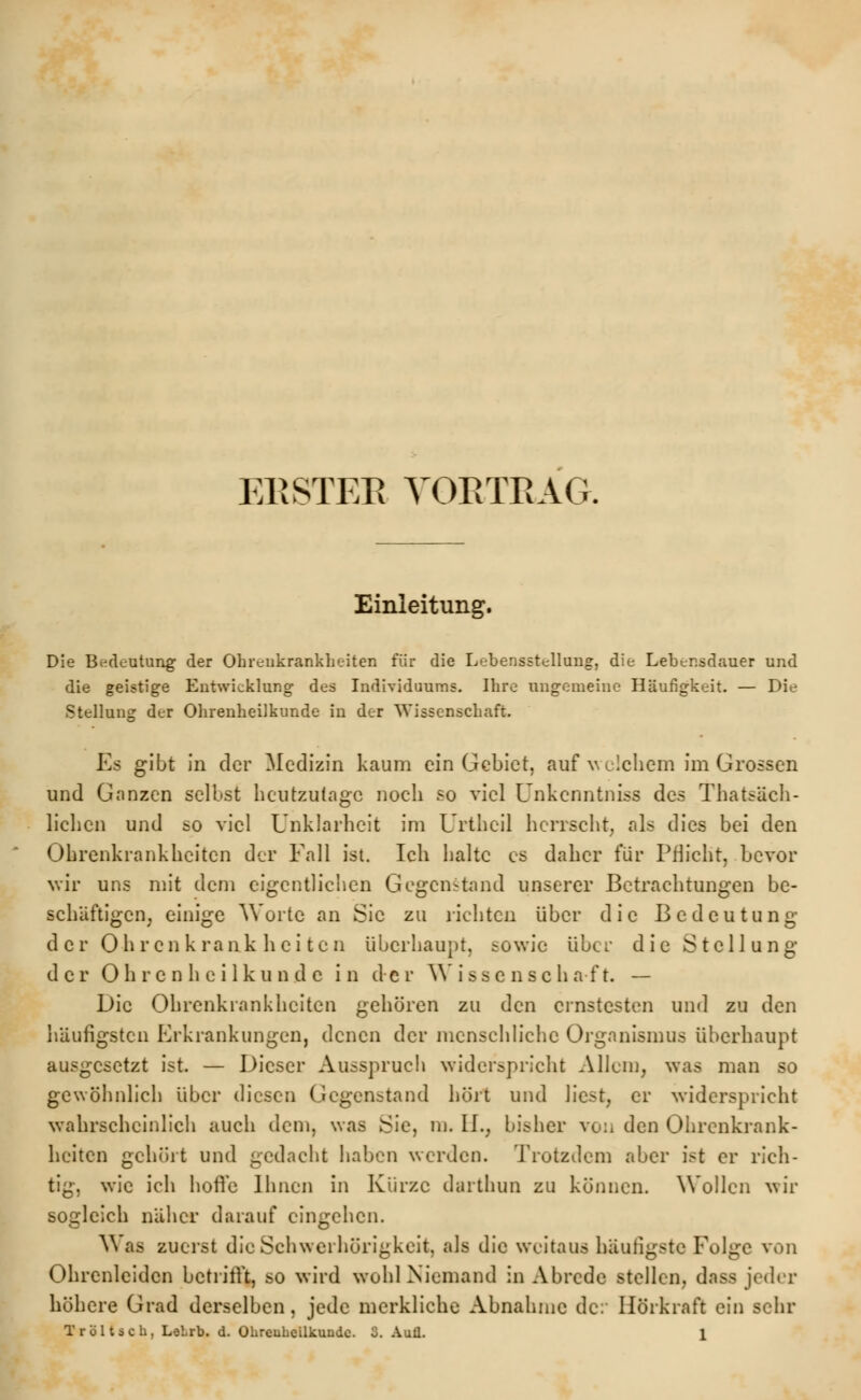 Einleitung. Die Bedeutung der Ohrenkrankheiten für die Lebensstellung, die Lebensdauer und die geistige Entwicklung des Individuums. Ihre ungemeine Häufigkeit. — Die Stellung der Ohrenheilkunde in der Wissenschaft. Es gibt in der Medizin kaum ein Gebiet, auf welchem im Grossen und Ganzen selbst heutzutage noch so viel Unkcnntniss des Tatsäch- lichen und so viel Unklarheit im Urthcü herrscht, als dies bei den Ohrenkrankheiten der Fall ist. Ich halte es daher für Pflicht, bevor wir uns mit dem eigentlichen Gegenstand unserer Betrachtungen be- schäftigen, einige Worte an Sie zu lichten über die Bedeutung der Ohren k rank hei ten überhaupt, sowie über die Stellung der Ohrenheilkunde in der Wissen8cha ft. — Die Ohrenkrankheiten gehören zu den ernstesten und zu den häufigsten Erkrankungen, denen der menschliche Organismus überhaupt ausgesetzt ist. — Dieser Ausspruch widerspricht Allem, was man so gewöhnlich über diesen Gegenstand hört und liest, er widerspricht wahrscheinlich auch dem, was Sie, m. II., bisher von den Ohrenkrank- heiten gehört und gedacht haben werden. Trotzdem aber ist er rich- tig, wie ich hoffe Ihnen in Kürze darthun zu können. Wollen wir sogleich näher darauf eingehen. Was zuerst die Schwerhörigkeit, als die weitaus häutigste Folge von Ohrenleiden betrifft, so wird wohl Niemand in Abrede stellen, dass jeder höhere Grad derselben, jede merkliche Abnahme de: Hörkraft ein sehr