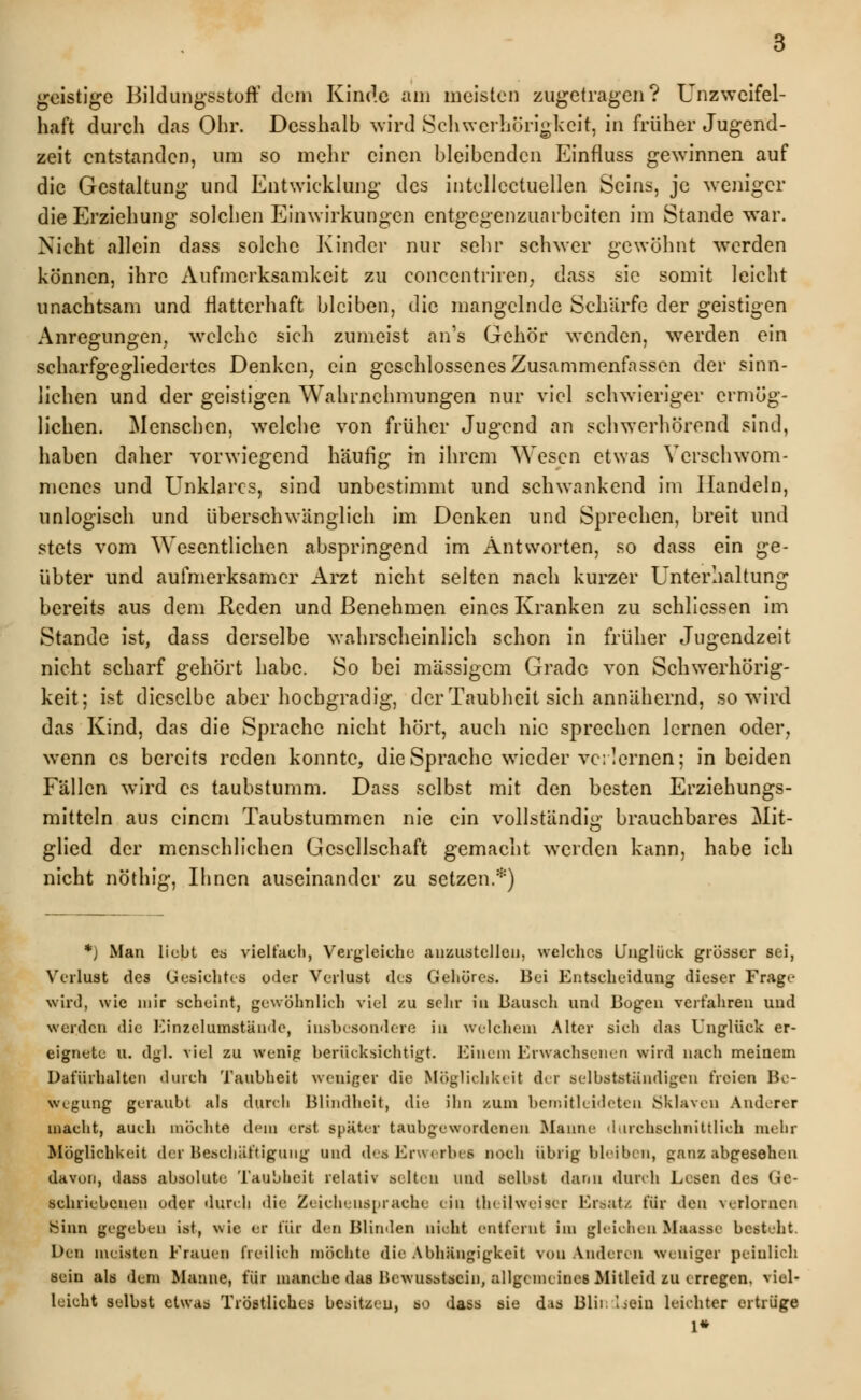 geistige Bildungsstoff dem Kinde am meisten zugetragen? Unzweifel- haft durch das Ohr. Desshalb wird Schwerhörigkeit, in früher Jugend- zeit entstanden, um so mehr einen bleibenden Einfluss gewinnen auf die Gestaltung und Entwicklung des intellectuellen Seins, je weniger die Erziehung solchen Einwirkungen entgegenzuarbeiten im Stande war. Nicht allein dass solche Kinder nur sehr schwer gewöhnt werden können, ihre Aufmerksamkeit zu concentriren, dass sie somit leicht unachtsam und flatterhaft bleiben, die mangelnde Schärfe der geistigen Anregungen, welche sich zumeist an's Gehör wenden, werden ein scharfgegliedertes Denken, ein geschlossenes Zusammenfassen der sinn- lichen und der geistigen Wahrnehmungen nur viel schwieriger ermög- lichen. Menschen, welche von früher Jugend an schwerhörend sind, haben daher vorwiegend häufig in ihrem Wesen etwas Verschwom- menes und Unklares, sind unbestimmt und schwankend im Handeln, unlogisch und überschwänglich im Denken und Sprechen, breit und stets vom Wesentlichen abspringend im Antworten, so dass ein ge- übter und aufmerksamer Arzt nicht selten nach kurzer Unterhaltung bereits aus dem Reden und Benehmen eines Kranken zu schliessen im Stande ist, dass derselbe wahrscheinlich schon in früher Jugendzeit nicht scharf gehört habe. So bei massigem Grade von Schwerhörig- keit; ist dieselbe aber hochgradig, der Taubheit sich annähernd, so wird das Kind, das die Sprache nicht hört, auch nie sprechen lernen oder, wenn es bereits reden konnte, die Sprache wieder verlernen; in beiden Fällen wird es taubstumm. Dass selbst mit den besten Erziehungs- mitteln aus einem Taubstummen nie ein vollständig brauchbares Mit- glied der menschlichen Gesellschaft gemacht werden kann, habe ich nicht nöthig, Ihnen auseinander zu setzen.*) *) Man liebt es vielfach, Vergleiche anzustellen, welches Unglück grösser sei, Verlust des Gesichtes oder Verlust des Gehöres. Bei Entscheidung dieser Frage wird, wie mir scheint, gewöhnlich viel zu sehr in Bausch und Bogen verfahren und werden die Einzelumstände, insbesondere in welchem Alter sich das Unglück er- eignete u. dgl. viel zu wenig berücksichtigt. Einem Erwachsenen wird nach meinem Dafürhalten durch Taubheit weniger die Möglichkeit der selbstständigen freien Be- wegung geraubt als durch Blindheit, die ihn zum bemitleideten Sklaven Anderer macht, auch möchte dem erst später taubgewordeneu Hanne durchschnittlich mehr Möglichkeit der Beschäftigung und desErwerbes noch übrigbleiben, ganz abgesehen davun, dass absolute Taubheit relativ selten und selbst dann durch Lesen des Ge- schriebenen uder durch die Zeichensprache ein theilweiscr Ersatz für den ■verlornen BUm gegeben ist, wie er für den Blinden nicht entfernt im gleichen Ifaasse besteht. Den meisten Frauen freilich möchte die Abhängigkeit von Anderen weniger peinlich sein als dem Manne, für manche das Ucwusstscin, allgemeines Mitleid zu erregen, viel- leicht selbst etwas Tröstliches besitzen, so dass sie d;is Blii. Lisin leichter ertrüge 1*