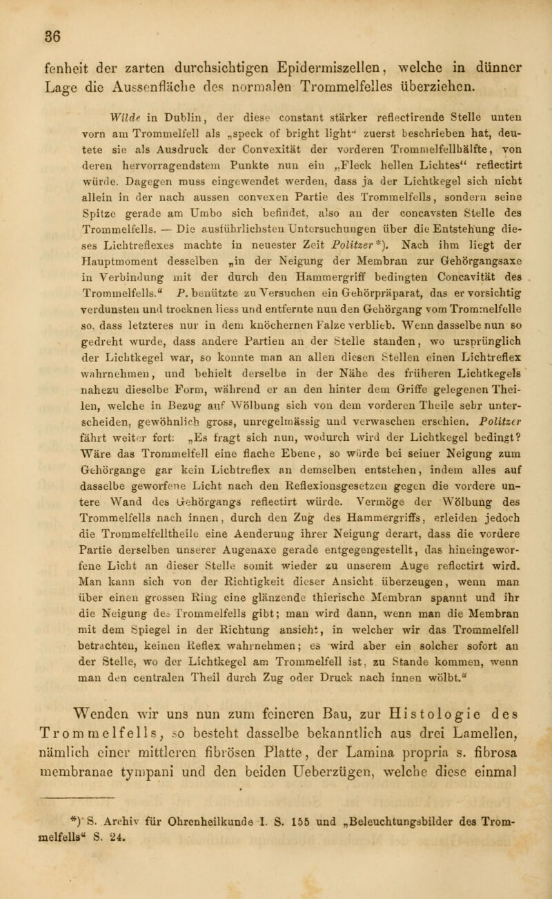 fenhcit der zarten durchsichtigen Epidermiszellen, welche in dünner Lage die Aussenfläche des normalen Trommelfelles überziehen. Wilde in Dublin, der diese constant stärker reflectirende Stelle unten vorn am Trommelfell als „speck of bright light zuerst beschrieben hat, deu- tete sie als Ausdruck der Convexität der vorderen Tionimelfellbälfte, von deren hervorragendstem Punkte nun ein „Fleck hellen Lichtes reflectirt würde. Dagegen muss eingewendet werden, dass ja der Lichtkegel sich nicht allein in der nach aussen convexen Partie des Trommelfells, sondern seine Spitze gerade am Umbo sich befindet, also an der coneavsten Stelle des Trommelfells. — Die ausführlichsten Untersuchungen über die Entstehung die- ses Lichtreflexes machte in neuester Zeit Politzer *). Nach ihm liegt der Hauptmoment desselben „in der Neigung der Membran zur Gehörgangsaxe in Verbindung mit der durch den Hammergriff bedingten Concavität des Trommelfells. P. benützte zu Versuchen ein Gehörpräparat, das er vorsichtig verdunsten und trocknen liess und entfernte nun den Gehörgang vom Trommelfelle so, dass letzteres nur in dem knöchernen Falze verblieb. Wenn dasselbe nun 60 gedreht wurde, dass andere Partien an der Stelle standen, wo ursprünglich der Lichtkegel war, so konnte man an allen diesen Stellen einen Lichtreflex wahrnehmen, und behielt derselbe in der Nähe des früheren Lichtkegels nahezu dieselbe Form, während er an den hinter dem Griffe gelegenen Thei- len, welche in Bezug auf Wölbung sich von dem vorderen Theile sehr unter- scheiden, gewöhnlich gross, unregelmässig und verwaschen erschien. Politzer fährt weiter fort: „Es fragt sich nun, wodurch wird der Lichtkegel bedingt? Wäre das Trommelfell eine flache Ebene, so würde bei seiner Neigung zum Gehörgange gar kein Lichtreflex an demselben entstehen, indem alles auf dasselbe geworfene Licht nach den Reflexionsgesetzen gegen die vordere un- tere Wand des Gehörgangs reflectirt würde. Vermöge der Wölbung des Trommelfells nach innen, durch den Zug des Hammergriffs, erleiden jedoch die Trommelfelltheile eine Aenderuug ihrer Neigung derart, dass die vordere Partie derselben unserer Augenaxe gerade entgegengestellt, das hineingewor- fene Licht an dieser Stelle somit wieder zu unserem Auge reflectirt wird. Man kann sich von der Richtigkeit dieser Ansicht überzeugen, wenn man über einen grossen Ring eine glänzende thierische Membran spannt und ihr die Neigung de^ Trommelfells gibt; man wird dann, wenn man die Membran mit dem Spiegel in der Richtung ansieht, in welcher wir das Trommelfell betrachten, keinen Reflex wahrnehmen; es wird aber ein solcher sofort an der Stelle, wo der Lichtkegel am Trommelfell ist. zu Stande kommen, wenn man den centralen Theil durch Zug oder Druck nach innen wölbt. Wenden wir uns nun zum feineren Bau, zur Histologie des Trom rnelfells, so besteht dasselbe bekanntlich aus drei Lamellen, nämlich einer mittleren fibrösen Platte, der Lamina propria s. fibrosa membranae tympani und den beiden Ueberzügen, welche diese einmal *) S. Archiv für Ohrenheilkunde I. S. 155 und „Beleuchtungsbilder des Trom- melfells S. 24.