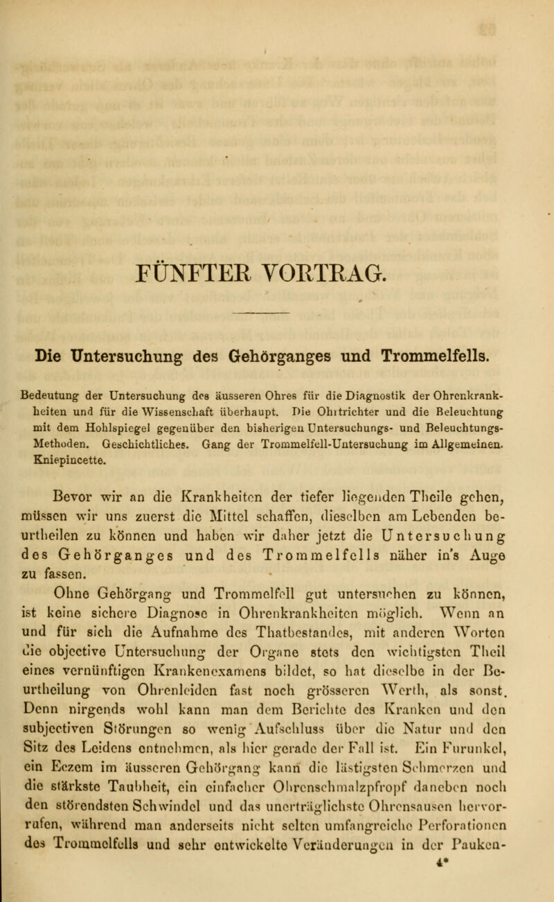 FÜNFTER VORTRAG. Die Untersuchung des Gehörganges und Trommelfells. Bedeutung der Untersuchung des äusseren Ohres für die Diagnostik der Ohrenkrank- heiten und für die Wissenschaft überhaupt. Die Ohitrichter und die Beleuchtung mit dem Hohlspiegel gegenüber den bisherigen Untersuchungs- und Beleuehtungs- Methüden. Geschichtliches. Gang der Trommelfell-Untersuchung im Allgemeinen. Kniepincette. Bevor wir an die Krankheiten der tiefer liegenden Thcile gehen, müssen wir uns zuerst die Mittel schaffen, dieselben am Lebenden be- urtheilen zu können und haben wir daher jetzt die Untersuchung des Gehörganges und des Trommelfells näher in's Auge zu fassen. Ohne Gehörgang und Trommelfell gut untersuchen zu können, ist keine sichere Diagnose in Ohrenkrankheiten möglich. Wenn an und für sich die Aufnahme des Thatbestandcs, mit anderen Worten die objeetive Untersuchung der Organe stets den wichtigsten Theil eines vernünftigen Krankenexamens bildet, so hat dieselbe in der Be- urthcilung von Ohrcnleidcn fast noch grösseren Wcrth, als sonst. Denn nirgends wohl kann man dem Berichte des Kranken und den subjeetiven Störungen so wenig Aufschluss über die Natur und den Sitz des Leidens entnehmen, als hier gerade der Fall ist. Ein Furunkel, ein Eczcm im äusseren Gehörgani* kann die lästigsten Schmerzen und die stärkste Taubheit, ein einfacher Ohrcnschmalzpfropf daneben noch den störendsten Schwindel und das unerträglichste Ohrensausen hervor- rufen, während man anderseits nicht selten umfangreiche Perforationen des Trommelfells und sehr entwickelte Veränderungen in der Pauken- 4*