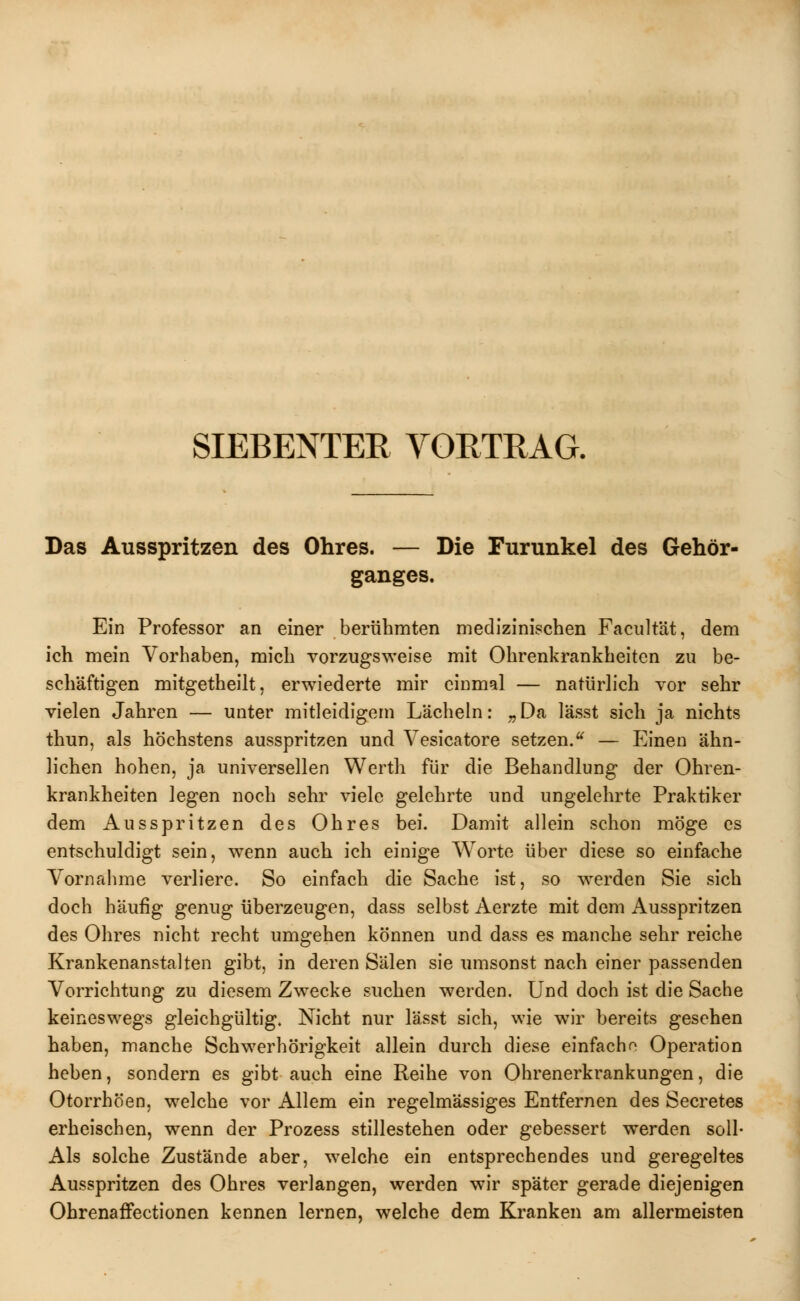 SIEBENTER VORTRAG. Das Ausspritzen des Ohres. — Die Furunkel des Gehör- ganges. Ein Professor an einer berühmten medizinischen Facultät, dem ich mein Vorhaben, mich vorzugsweise mit Ohrenkrankheiten zu be- schäftigen mitgetheilt, erwiederte mir einmal — natürlich vor sehr vielen Jahren — unter mitleidigem Lächeln: „ Da lässt sich ja nichts thun, als höchstens ausspritzen und Vesicatore setzen.u — Einen ähn- lichen hohen, ja universellen Werth für die Behandlung der Ohren- krankheiten legen noch sehr viele gelehrte und ungelehrte Praktiker dem Ausspritzen des Ohres bei. Damit allein schon möge es entschuldigt sein, wenn auch ich einige Worte über diese so einfache Vornahme verliere. So einfach die Sache ist, so werden Sie sich doch häufig genug überzeugen, dass selbst Aerzte mit dem Ausspritzen des Ohres nicht recht umgehen können und dass es manche sehr reiche Krankenanstalten gibt, in deren Sälen sie umsonst nach einer passenden Vorrichtung zu diesem Zwecke suchen werden. Und doch ist die Sache keineswegs gleichgültig. Nicht nur lässt sich, wie wir bereits gesehen haben, manche Schwerhörigkeit allein durch diese einfache Operation heben, sondern es gibt auch eine Reihe von Ohrenerkrankungen, die Otorrhöen, welche vor Allem ein regelmässiges Entfernen des Secretes erheischen, wenn der Prozess stillestehen oder gebessert werden soll- Als solche Zustände aber, welche ein entsprechendes und geregeltes Ausspritzen des Ohres verlangen, werden wir später gerade diejenigen Ohrenaffectionen kennen lernen, welche dem Kranken am allermeisten