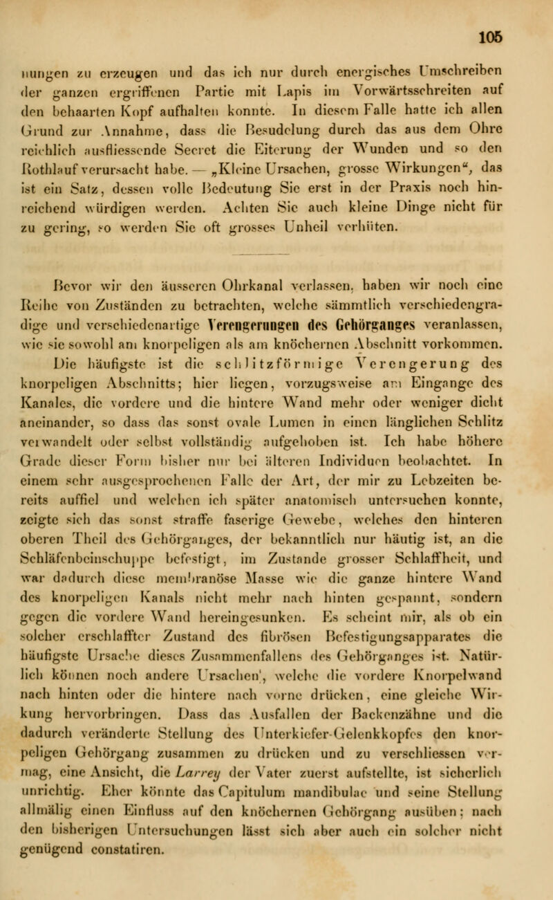 minien zu erzeugen und das ich nur durch energisches Umschreiben der ganzen ergriffenen Partie mit Lapis im Vorwärtsschreiten auf den behaarten Kopf aufhalten konnte. In diesen» Falle hatte ich allen Grund zur Annahme, dass die Besudelung durch das aus dem Ohre reichlich ausfliessende Secret die Eiterung der Wunden und so den Rothlauf verursacht habe.- „Kleine Ursachen, grosse Wirkungen, das ist ein Satz, dessen volle Bedeutung Sic erst in der Praxis noch hin- reichend würdigen werden. Achten Sie auch kleine Dinge nicht für zu geling, po werden Sie oft grosses Unheil verhüten. Bevor wir den äusseren Ohrkanal verlassen, haben wir noch eine Reihe von Zuständen zu betrachten, welche sämmtlich verschiedengra- dige und verschiedenartige Verengerungen des Gehörganges veranlassen, wie sie sowohl am knorpeligen als am knöchernen Abschnitt vorkommen. Die häufigste ist die schlitzförmige Verengerung des knorpeligen Abschnitts; hier liegen, vorzugsweise am Eingänge des Kanales, die vordere und die hintere Wand mehr oder weniger dicht aneinander, so dass das sonst ovale Lumen in einen länglichen Schlitz vciwandelt oder selbst vollständig aufgehoben ist. Ich habe höhere Grade dieser Form bisher nur bei älteren Individuen beobachtet. In einem sehr ausgesprochenen Falle der Art, der mir zu Lebzeiten be- reits auffiel und welchen ich später anatomisch untersuchen konnte, zeigte sich das sonst straffe faserige Gewebe, welches den hinteren oberen Thcil des Gchörganges, der bekanntlich nur häutig ist, an die Schläfenbeinschuppe befestigt, im Zustande grosser Schlaffheit, und war dadurch diese membranöse Masse wie die ganze hintere Wand des knorpeligen Kanals nicht mehr nach hinten gespannt, sondern gegen die vordere Wand hereingesunken. Es scheint mir, als ob ein solcher erschlaffter Zustand des fibrösen Befestigungsapparates die häufigste Ursache dieses Zusnrnmenfallens des Gehörganges Ut. Natür- lich können noch andere Ursachen', welche die vordere? Knorpelwand nach hinten oder die hintere nach vorne drücken, eine gleiche Wir- kung hervorbringen. Dass das Ausfallen der Backenzähne und die dadurch veränderte Stellung des Unterkiefer-Gelenkkopf«-s den knor- peligen (Jeliörgang zusammen zu drücken und zu verschliessen ver- mag, eine Ansicht, die Larrey der Vater zuerst aufstellte, ist sicherlich unrichtig. Eher könnte das Capitulum mandibular und .-eine Stellung allmälig einen Eintluss ,-iuf den knöchernen (Jehörgang ausüben: nach den bisherigen Untersuchungen lässt sich aber auch ein solcher nicht genügend constatiren.